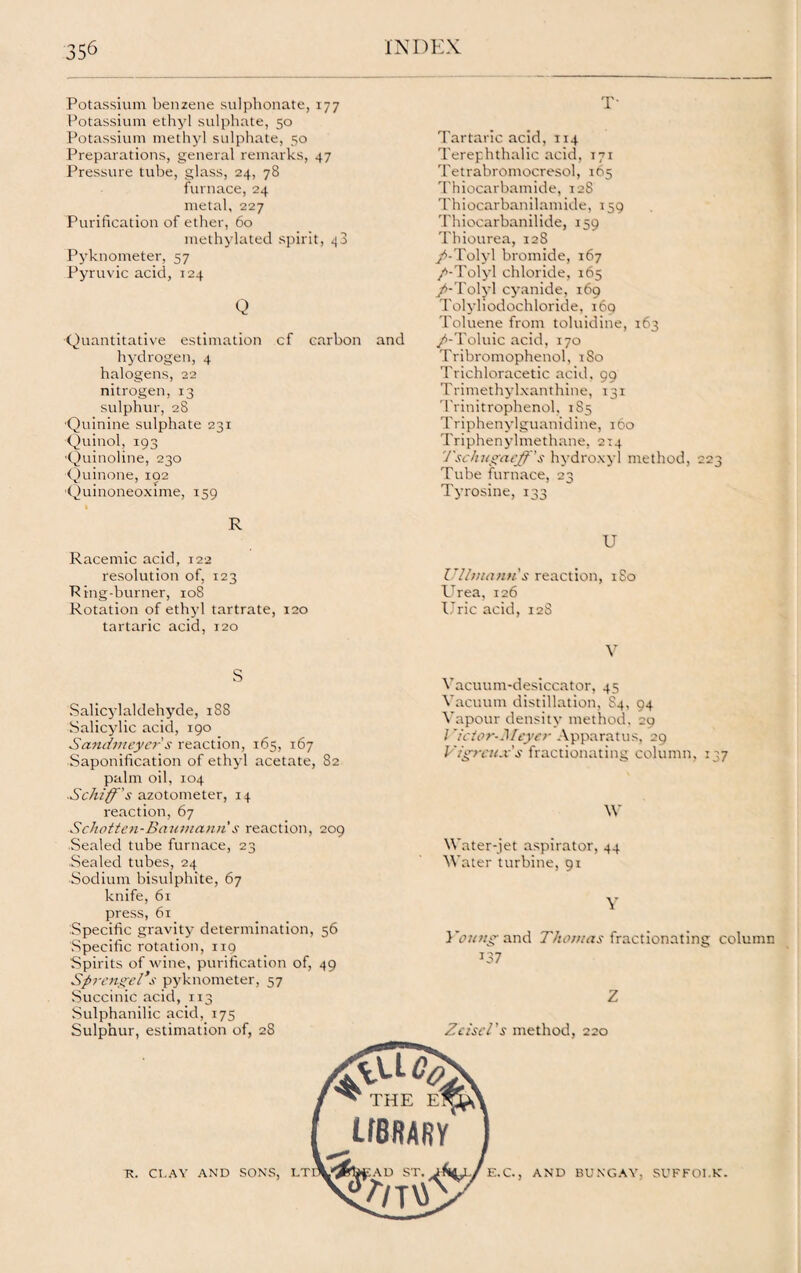 Potassium benzene sulphonate, 177 Potassium ethyl sulphate, 50 Potassium methyl sulphate, 50 Preparations, general remarks, 47 Pressure tube, glass, 24, 78 furnace, 24 metal, 227 Purification of ether, 60 methylated spirit, 48 Pyknometer, 57 Pyruvic acid, 124 Q Quantitative estimation cf carbon and hydrogen, 4 halogens, 22 nitrogen, 13 sulphur, 28 Quinine sulphate 231 Quinol, 193 Quinoline, 230 Quinone, 102 Quinoneoxime, 159 T- Tartaric acid, 114 Terephthalic acid, 171 Tetrabromocresol, 165 Thiocarbamide, 128 Thiocarbanilamide, 159 Thiocarbanilide, 159 Thiourea, 12S y^-Tolyl bromide, 167 /-Tolyl chloride, 165 /-Tolyl cyanide, 169 Tolyhodochloride, 160 Toluene from toluidine, 163 /-Toluic acid, 170 Tribromophenol, 1S0 Trichloracetic acid. 99 Trimethylxanthine, 131 Trinitrophenol, 185 Triphenylguanidine, 160 Triphenylmethane, 2x4 '/'schuyacff's hydroxyl method, 223 Tube furnace, 23 Tyrosine, 133 R Racemic acid, 122 resolution of, 123 Ring-burner, 108 Rotation of ethyl tartrate, 120 tartaric acid, 120 U Ullvianti s reaction, 1S0 Urea, 126 Uric acid, 128 V s Salicylaldehyde, 1S8 Salicylic acid, 190 Sandmeycr s reaction, 165, 167 Saponification of ethyl acetate, S2 palm oil, 104 Schiff's azotometer, 14 reaction, 67 Schotten-Baumanii s reaction, 209 Sealed tube furnace, 23 Sealed tubes, 24 Sodium bisulphite, 67 knife, 61 press, 61 Specific gravity determination, 56 Specific rotation, 119 Spirits of wine, purification of, 49 Sprengel’s pyknometer, 57 Succinic acid, 1x3 Sulphanilic acid, 175 Sulphur, estimation of, 28 Vacuum-desiccator, 45 Vacuum distillation, S4, 94 Vapour density method, 20 lricior-Meyer Apparatus, 20 Vigrcu-v's fractionating column, 137 W Water-jet aspirator, 44 Water turbine, 91 Y } 'outty and Thomas fractionating column J37 Z ZciscTs method, 220 K. CLAY AND SONS, AND BUNGAY, SUFFOLK.
