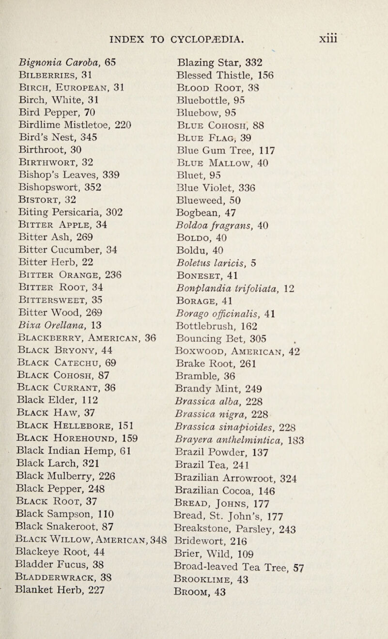Bignonia Caroba, 65 Bilberries, 31 Birch, European, 31 Birch, White, 31 Bird Pepper, 70 Birdlime Mistletoe, 220 Bird’s Nest, 345 Birthroot, 30 Birthwort, 32 Bishop’s Leaves, 339 Bishopswort, 352 Bistort, 32 Biting Persicaria, 302 Bitter Apple, 34 Bitter Ash, 269 Bitter Cucumber, 34 Bitter Herb, 22 Bitter Orange, 236 Bitter Root, 34 Bittersweet, 35 Bitter Wood, 269 Bixa Orellana, 13 Blackberry, American, 36 Black Bryony, 44 Black Catechu, 69 Black Cohosh, 87 Black Currant, 36 Black Elder, 112 Black Haw, 37 Black Hellebore, 151 Black Horehound, 159 Black Indian Hemp, 61 Black Larch, 321 Black Mulberry, 226 Black Pepper, 248 Black Root, 37 Black Sampson, 110 Black Snakeroot, 87 Black Willow, American, 348 Blackeye Root, 44 Bladder Fucus, 38 Bladderwrack, 38 Blanket Herb, 227 Blazing Star, 332 Blessed Thistle, 156 Blood Root, 38 Bluebottle, 95 Bluebow, 95 Blue Cohosh, 88 Blue Flag, 39 Blue Gum Tree, 117 Blue Mallow, 40 Bluet, 95 Blue Violet, 336 Blueweed, 50 Bogbean, 47 Boldoa fragrans, 40 Boldo, 40 Boldu, 40 Boletus laricis, 5 Boneset, 41 Bonplandia trifoliata, 12 Borage, 41 Bor ago officinalis, 41 Bottlebrush, 162 Bouncing Bet, 305 Boxwood, American, 42 Brake Root, 261 Bramble, 36 Brandy Mint, 249 Brassica alba, 228 Brassica nigra, 228 Brassica sinapioides, 228 Bray era anthelmintic a, 183 Brazil Powder, 137 Brazil Tea, 241 Brazilian Arrowroot, 324 Brazilian Cocoa, 146 Bread, Johns, 177 Bread, St. John’s, 177 Breakstone, Parsley, 243 Bridewort, 216 Brier, Wild, 109 Broad-leaved Tea Tree, 57 Brooklime, 43 Broom, 43