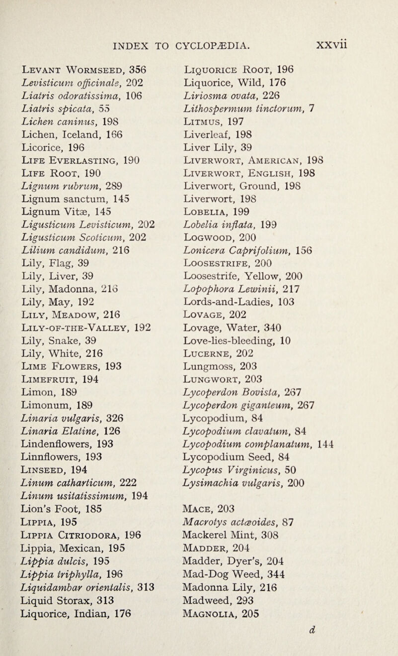 Levant Wormseed, 356 Levisticum officinale, 202 Liatris odoratissima, 106 Liatris spicata, 55 Lichen caninus, 198 Lichen, Iceland, 166 Licorice, 196 Life Everlasting, 190 Life Root, 190 Lignum ruhrum, 289 Lignum sanctum, 145 Lignum Vitae, 145 Ligusticum Levisticum, 202 Ligusticum Scoticum, 202 Lilium candidum, 216 Lily, Flag, 39 Lily, Liver, 39 Lily, Madonna, 216 Lily, May, 192 Lily, Meadow, 216 Lily-of-the-Valley, 192 Lily, Snake, 39 Lily, White, 216 Lime Flowers, 193 Limefruit, 194 Limon, 189 Limonum, 189 Linaria vulgaris, 326 Linaria Elatine, 126 Lindenflowers, 193 Linnflowers, 193 Linseed,194 Linum catharticum, 222 Linum usitatissimum, 194 Lion’s Foot, 185 Lippia, 195 Lippia Citriodora, 196 Lippia, Mexican, 195 Lippia dulcis, 195 Lippia triphylla, 196 Liquidambar orientalis, 313 Liquid Storax, 313 Liquorice, Indian, 176 Liquorice Root, 196 Liquorice, Wild, 176 Liriosma ovata, 226 Lithospermum tinctorum, 1 Litmus, 197 Liverleaf, 198 Liver Lily, 39 Liverwort, American, 198 Liverwort, English, 198 Liverwort, Ground, 198 Liverwort, 198 Lobelia, 199 Lobelia inflata, 199 Logwood, 200 Loniceva Caprifolium, 156 Loosestrife, 200 Loosestrife, Yellow, 200 Lopophora Lewinii, 217 Lords-and-Ladies, 103 Lovage, 202 Lovage, Water, 340 Love-lies-bleeding, 10 Lucerne, 202 Lungmoss, 203 Lungwort, 203 Lycoperdon Bovista, 267 Lycoperdon giganteum, 267 Lycopodium, 84 Lycopodium clavatum, 84 Lycopodium complanatum, 144 Lycopodium Seed, 84 Lycopus Virginicus, 50 Lysimachia vulgaris, 200 Mace, 203 Macrotys actceoides, 87 Mackerel Mint, 308 Madder, 204 Madder, Dyer’s, 204 Mad-Dog Weed, 344 Madonna Lily, 216 Madweed, 293 Magnolia, 205 d