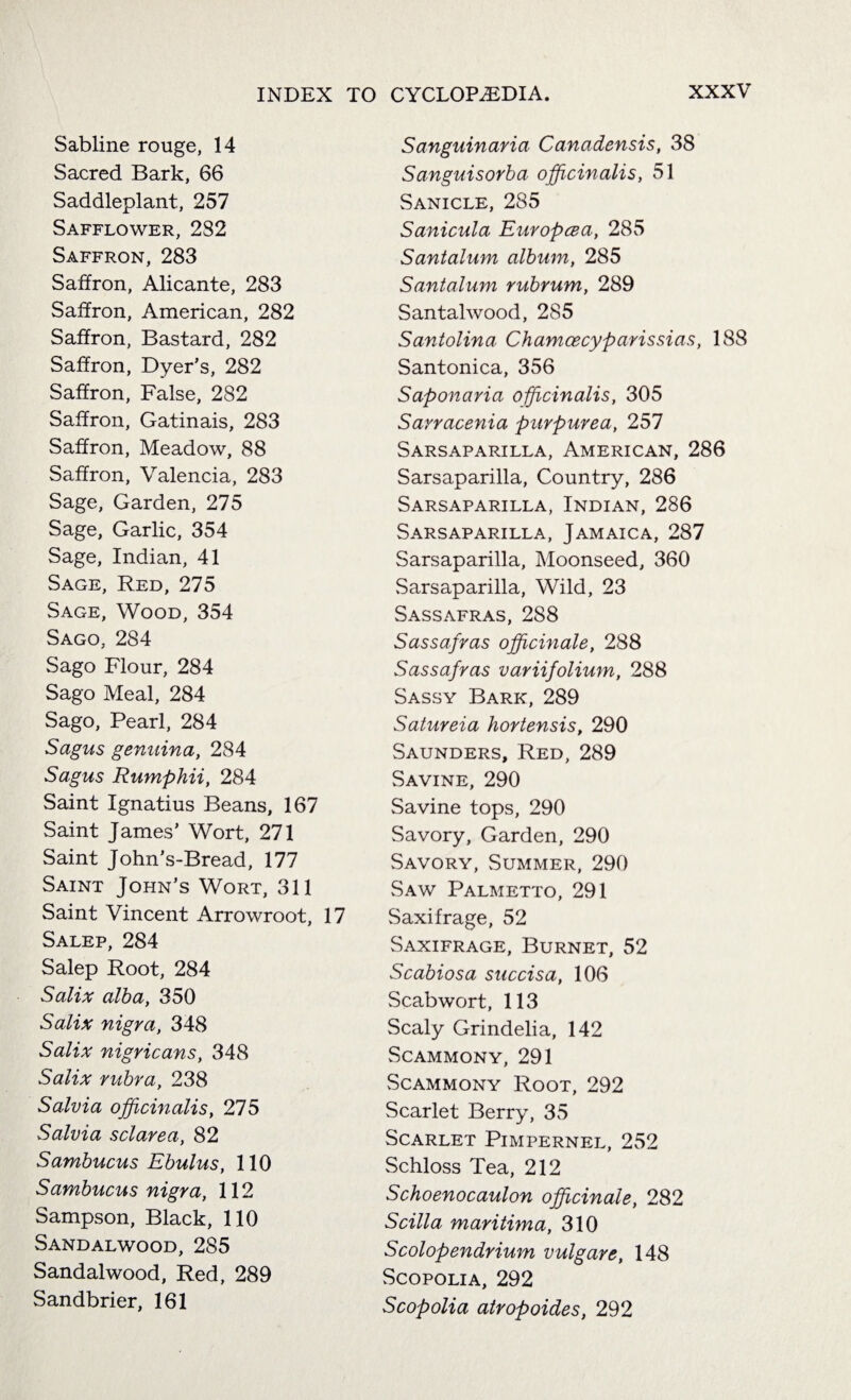 Sabline rouge, 14 Sacred Bark, 66 Saddleplant, 257 Safflower, 2S2 Saffron, 283 Saffron, Alicante, 283 Saffron, American, 282 Saffron, Bastard, 282 Saffron, Dyer’s, 282 Saffron, False, 282 Saffron, Gatinais, 283 Saffron, Meadow, 88 Saffron, Valencia, 283 Sage, Garden, 275 Sage, Garlic, 354 Sage, Indian, 41 Sage, Red, 275 Sage, Wood, 354 Sago, 284 Sago Flour, 284 Sago Meal, 284 Sago, Pearl, 284 Sagus genuina, 284 Sagus Rumphii, 284 Saint Ignatius Beans, 167 Saint James’ Wort, 271 Saint John’s-Bread, 177 Saint John’s Wort, 311 Saint Vincent Arrowroot, 17 Salep, 284 Salep Root, 284 Salix alba, 350 Salix nigra, 348 Salix nigricans, 348 Salix rubra, 238 Salvia officinalis, 275 Salvia sclarea, 82 Sambucus Ebulus, 110 Sambucus nigra, 112 Sampson, Black, 110 Sandalwood, 285 Sandalwood, Red, 289 Sandbrier, 161 Sanguinaria Canadensis, 38 Sanguisorba officinalis, 51 Sanicle, 285 Sanicula Europcea, 285 Santalum album, 285 Santalum rubrum, 289 Santalwood, 285 Santolina Chamcecyparissias, 188 Santonica, 356 Saponaria officinalis, 305 Sarracenia purpurea, 257 Sarsaparilla, American, 286 Sarsaparilla, Country, 286 Sarsaparilla, Indian, 286 Sarsaparilla, Jamaica, 287 Sarsaparilla, Moonseed, 360 Sarsaparilla, Wild, 23 Sassafras, 288 Sassafras officinale, 288 Sassafras variifolium, 288 Sassy Bark, 289 Satureia hortensis, 290 Saunders, Red, 289 Savine, 290 Savine tops, 290 Savory, Garden, 290 Savory, Summer, 290 Saw Palmetto, 291 Saxifrage, 52 Saxifrage, Burnet, 52 Scabiosa succisa, 106 Scabwort, 113 Scaly Grindelia, 142 Scammony, 291 Scammony Root, 292 Scarlet Berry, 35 Scarlet Pimpernel, 252 Schloss Tea, 212 Schoenocaulon officinale, 282 Scilla maritima, 310 Scolopendrium vulgare, 148 Scopolia, 292 Scopolia atropoides, 292