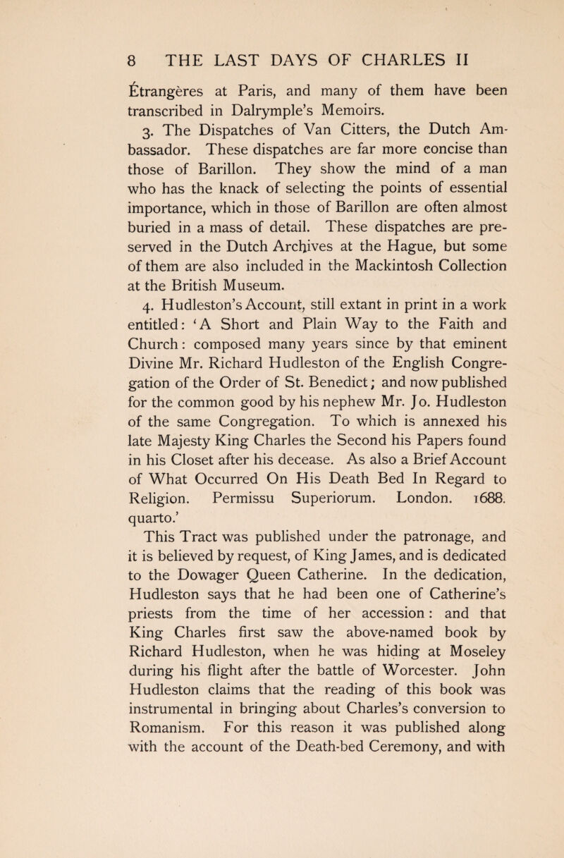 fetrangeres at Paris, and many of them have been transcribed in Dalrymple’s Memoirs. 3. The Dispatches of Van Citters, the Dutch Am¬ bassador. These dispatches are far more concise than those of Barillon. They show the mind of a man who has the knack of selecting the points of essential importance, which in those of Barillon are often almost buried in a mass of detail. These dispatches are pre¬ served in the Dutch Archives at the Hague, but some of them are also included in the Mackintosh Collection at the British Museum. 4. Hudleston’s Account, still extant in print in a work entitled: ‘A Short and Plain Way to the Faith and Church: composed many years since by that eminent Divine Mr. Richard Hudleston of the English Congre¬ gation of the Order of St. Benedict; and now published for the common good by his nephew Mr. Jo. Hudleston of the same Congregation. To which is annexed his late Majesty King Charles the Second his Papers found in his Closet after his decease. As also a Brief Account of What Occurred On His Death Bed In Regard to Religion. Permissu Superiorum. London. 1688. quarto.’ This Tract was published under the patronage, and it is believed by request, of King James, and is dedicated to the Dowager Queen Catherine. In the dedication, Hudleston says that he had been one of Catherine’s priests from the time of her accession: and that King Charles first saw the above-named book by Richard Hudleston, when he was hiding at Moseley during his flight after the battle of Worcester. John Hudleston claims that the reading of this book was instrumental in bringing about Charles’s conversion to Romanism. For this reason it was published along with the account of the Death-bed Ceremony, and with