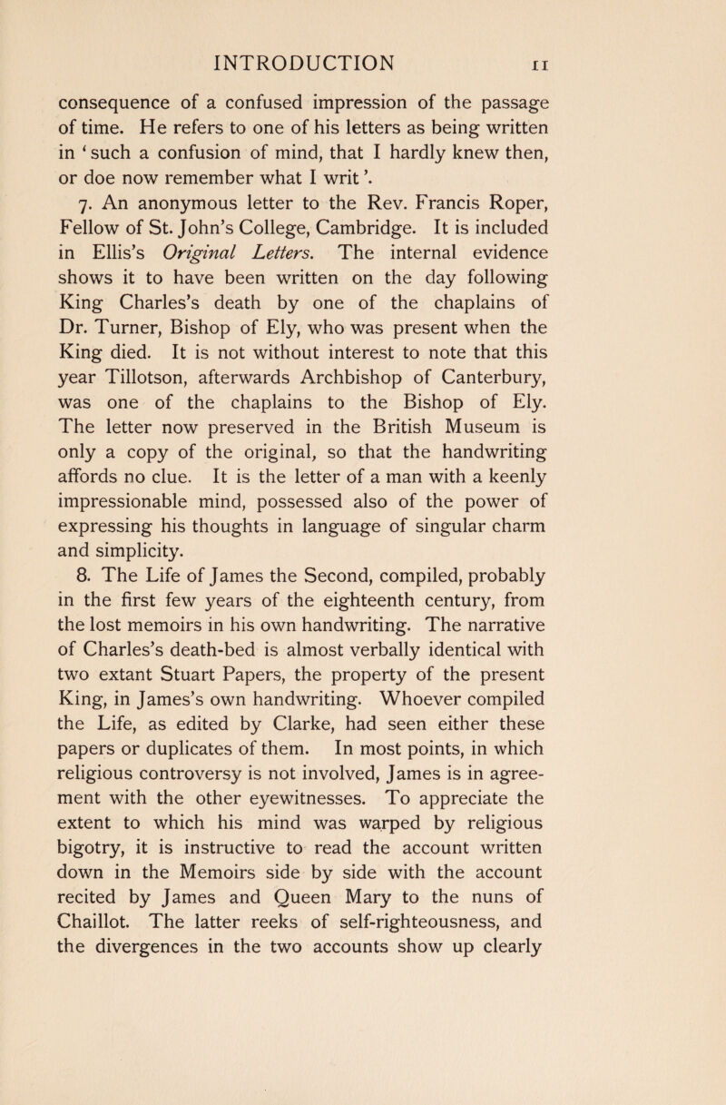 consequence of a confused impression of the passage of time. He refers to one of his letters as being written in ‘ such a confusion of mind, that I hardly knew then, or doe now remember what I writ ’. 7. An anonymous letter to the Rev. Francis Roper, Fellow of St. John’s College, Cambridge. It is included in Ellis’s Original Letters. The internal evidence shows it to have been written on the day following King Charles’s death by one of the chaplains of Dr. Turner, Bishop of Ely, who was present when the King died. It is not without interest to note that this year Tillotson, afterwards Archbishop of Canterbury, was one of the chaplains to the Bishop of Ely. The letter now preserved in the British Museum is only a copy of the original, so that the handwriting affords no clue. It is the letter of a man with a keenly impressionable mind, possessed also of the power of expressing his thoughts in language of singular charm and simplicity. 8. The Life of James the Second, compiled, probably in the first few years of the eighteenth century, from the lost memoirs in his own handwriting. The narrative of Charles’s death-bed is almost verbally identical with two extant Stuart Papers, the property of the present King, in James’s own handwriting. Whoever compiled the Life, as edited by Clarke, had seen either these papers or duplicates of them. In most points, in which religious controversy is not involved, James is in agree¬ ment with the other eyewitnesses. To appreciate the extent to which his mind was warped by religious bigotry, it is instructive to read the account written down in the Memoirs side by side with the account recited by James and Queen Mary to the nuns of Chaillot. The latter reeks of self-righteousness, and the divergences in the two accounts show up clearly