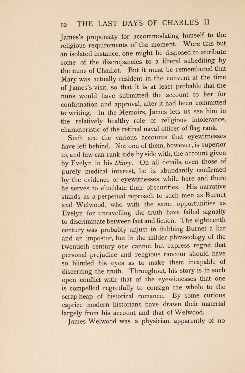 James’s propensity for accommodating himself to the religious requirements of the moment. Were this but an isolated instance, one might be disposed to attribute some of the discrepancies to a liberal subediting by the nuns of Chaillot. But it must be remembered that Mary was actually resident in the convent at the time of James’s visit, so that it is at least probable that the nuns would have submitted the account to her for confirmation and approval, after it had been committed to writing. In the Memoirs, James lets us see him in the relatively healthy role of religious intolerance, characteristic of the retired naval officer of flag rank. Such are the various accounts that eyewitnesses have left behind. Not one of them, however, is superior to, and few can rank side by side with, the account given by Evelyn in his Diary. On all details, even those of purely medical interest, he is abundantly confirmed by the evidence of eyewitnesses, while here and there he serves to elucidate their obscurities. His narrative stands as a perpetual reproach to such men as Burnet and Welwood, who with the same opportunities as Evelyn for unravelling the truth have failed signally to discriminate between fact and fiction. The eighteenth century was probably unjust in dubbing Burnet a liar and an impostor, but in the milder phraseology of the twentieth century one cannot but express regret that personal prejudice and religious rancour should have so blinded his eyes as to make them incapable of discerning the truth. Throughout, his story is in such open conflict with that of the eyewitnesses that one is compelled regretfully to consign the whole to the scrap-heap of historical romance. By some curious caprice modern historians have drawn their material largely from his account and that of Welwood. James Welwood was a physician, apparently of no