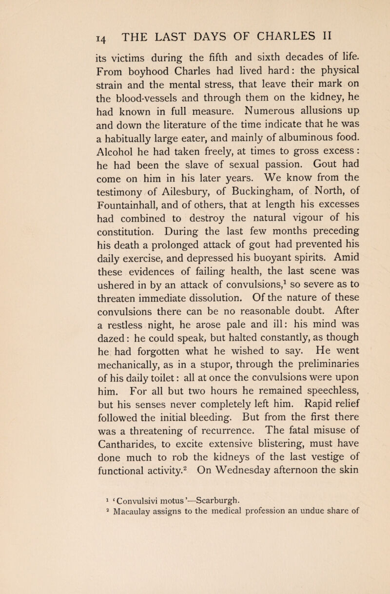 its victims during the fifth and sixth decades of life. From boyhood Charles had lived hard: the physical strain and the mental stress, that leave their mark on the blood-vessels and through them on the kidney, he had known in full measure. Numerous allusions up and down the literature of the time indicate that he was a habitually large eater, and mainly of albuminous food. Alcohol he had taken freely, at times to gross excess : he had been the slave of sexual passion. Gout had come on him in his later years. We know from the testimony of Ailesbury, of Buckingham, of North, of Fountainhall, and of others, that at length his excesses had combined to destroy the natural vigour of his constitution. During the last few months preceding his death a prolonged attack of gout had prevented his daily exercise, and depressed his buoyant spirits. Amid these evidences of failing health, the last scene was ushered in by an attack of convulsions,1 so severe as to threaten immediate dissolution. Of the nature of these convulsions there can be no reasonable doubt. After a restless night, he arose pale and ill: his mind was dazed: he could speak, but halted constantly, as though he had forgotten what he wished to say. He went mechanically, as in a stupor, through the preliminaries of his daily toilet: all at once the convulsions were upon him. For all but two hours he remained speechless, but his senses never completely left him. Rapid relief followed the initial bleeding. But from the first there was a threatening of recurrence. The fatal misuse of Cantharides, to excite extensive blistering, must have done much to rob the kidneys of the last vestige of functional activity.2 On Wednesday afternoon the skin 1 ‘Convulsivi motus’—Scarburgh. 2 Macaulay assigns to the medical profession an undue share of