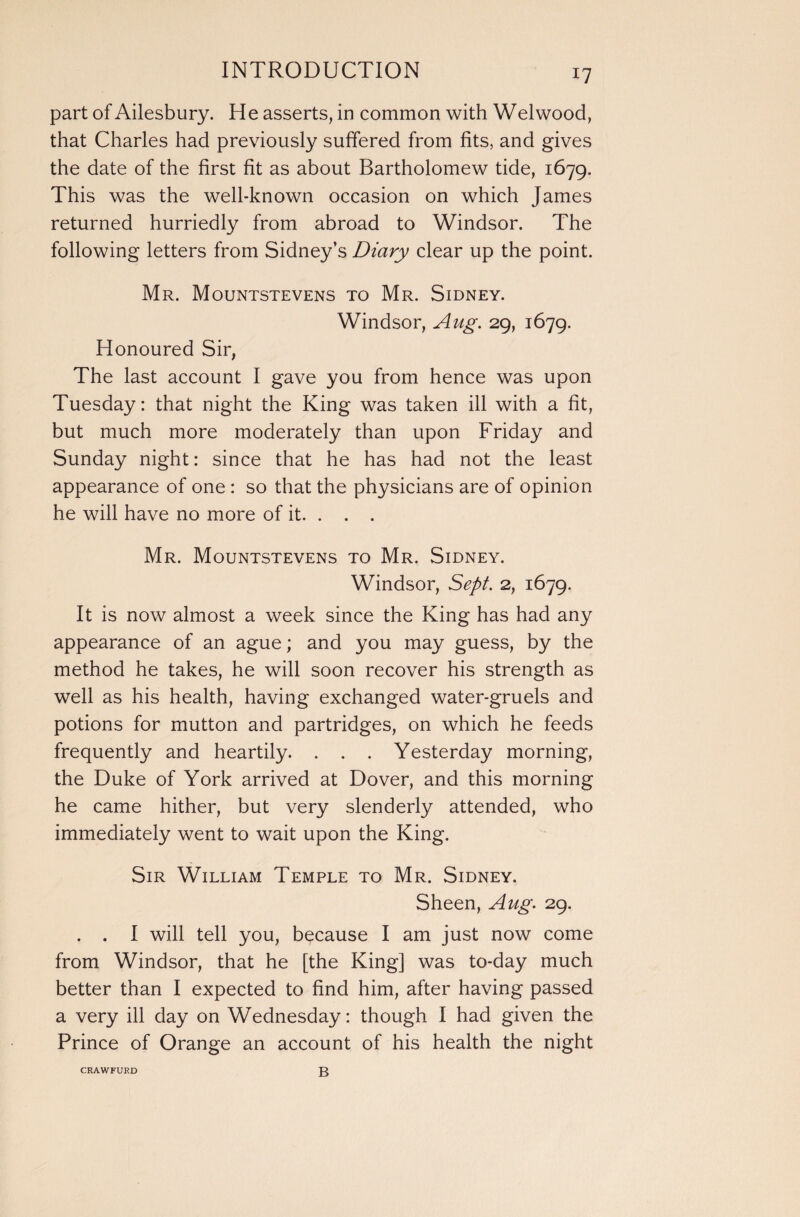 part of Ailesbury. He asserts, in common with Welwood, that Charles had previously suffered from fits, and gives the date of the first fit as about Bartholomew tide, 1679. This was the well-known occasion on which James returned hurriedly from abroad to Windsor. The following letters from Sidney’s Diary clear up the point. Mr. Mountstevens to Mr. Sidney. Windsor, Aug. 29, 1679. Honoured Sir, The last account I gave you from hence was upon Tuesday: that night the King was taken ill with a fit, but much more moderately than upon Friday and Sunday night: since that he has had not the least appearance of one : so that the physicians are of opinion he will have no more of it. . . . Mr. Mountstevens to Mr. Sidney. Windsor, Sept. 2, 1679. It is now almost a week since the King has had any appearance of an ague; and you may guess, by the method he takes, he will soon recover his strength as well as his health, having exchanged water-gruels and potions for mutton and partridges, on which he feeds frequently and heartily. . . . Yesterday morning, the Duke of York arrived at Dover, and this morning he came hither, but very slenderly attended, who immediately went to wait upon the King. Sir William Temple to Mr. Sidney. Sheen, Aug. 29. . . I will tell you, because I am just now come from Windsor, that he [the King] was to-day much better than I expected to find him, after having passed a very ill day on Wednesday: though I had given the Prince of Orange an account of his health the night CRAWFURD B