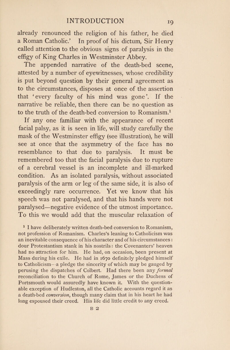 already renounced the religion of his father, he died a Roman Catholic.’ In proof of his dictum, Sir Henry called attention to the obvious signs of paralysis in the effigy of King Charles in Westminster Abbey. The appended narrative of the death-bed scene, attested by a number of eyewitnesses, whose credibility is put beyond question by their general agreement as to the circumstances, disposes at once of the assertion that ‘ every faculty of his mind was gone \ If the narrative be reliable, then there can be no question as to the truth of the death-bed conversion to Romanism.1 If any one familiar with the appearance of recent facial palsy, as it is seen in life, will study carefully the mask of the Westminster effigy (see illustration), he will see at once that the asymmetry of the face has no resemblance to that due to paralysis. It must be remembered too that the facial paralysis due to rupture of a cerebral vessel is an incomplete and ill-marked condition. As an isolated paralysis, without associated paralysis of the arm or leg of the same side, it is also of exceedingly rare occurrence. Yet we know that his speech was not paralysed, and that his hands were not paralysed—negative evidence of the utmost importance. To this we would add that the muscular relaxation of 1 I have deliberately written death-bed conversion to Romanism, not profession of Romanism. Charles’s leaning to Catholicism was an inevitable consequence of his character and of his circumstances: dour Protestantism stank in his nostrils: the Covenanters’ heaven had no attraction for him. He had, on occasion, been present at Mass during his exile. He had in 1670 definitely pledged himself to Catholicism—a pledge the sincerity of which may be gauged by perusing the dispatches of Colbert. Had there been any formal reconciliation to the Church of Rome, James or the Duchess of Portsmouth would assuredly have known it. With the question¬ able exception of Hudleston, all the Catholic accounts regard it as a death-bed conversion, though many claim that in his heart he had long espoused their creed. His life did little credit to any creed. B 2