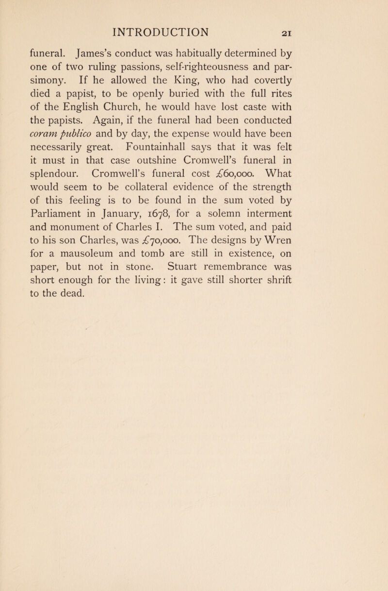 funeral. James’s conduct was habitually determined by one of two ruling passions, self-righteousness and par¬ simony. If he allowed the King, who had covertly died a papist, to be openly buried with the full rites of the English Church, he would have lost caste with the papists. Again, if the funeral had been conducted coram publico and by day, the expense would have been necessarily great. Fountainhall says that it was felt it must in that case outshine Cromwell’s funeral in splendour. Cromwell’s funeral cost .£60,000. What would seem to be collateral evidence of the strength of this feeling is to be found in the sum voted by Parliament in January, 1678, for a solemn interment and monument of Charles I. The sum voted, and paid to his son Charles, was £70,000. The designs by Wren for a mausoleum and tomb are still in existence, on paper, but not in stone. Stuart remembrance was short enough for the living: it gave still shorter shrift to the dead.