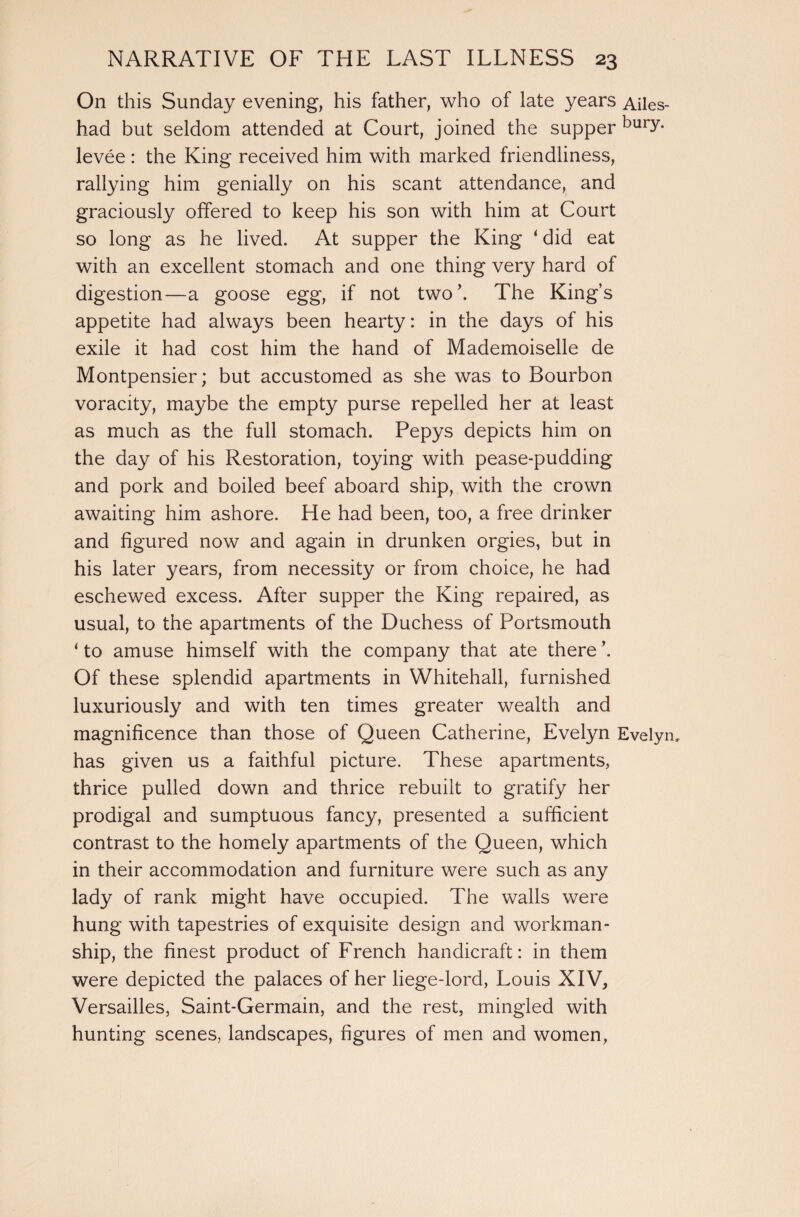 On this Sunday evening, his father, who of late years Ailes had but seldom attended at Court, joined the supper bury- levee : the King received him with marked friendliness, rallying him genially on his scant attendance, and graciously offered to keep his son with him at Court so long as he lived. At supper the King ‘ did eat with an excellent stomach and one thing very hard of digestion—a goose egg, if not two’. The King’s appetite had always been hearty: in the days of his exile it had cost him the hand of Mademoiselle de Montpensier; but accustomed as she was to Bourbon voracity, maybe the empty purse repelled her at least as much as the full stomach. Pepys depicts him on the da}^ of his Restoration, toying with pease-pudding and pork and boiled beef aboard ship, with the crown awaiting him ashore. He had been, too, a free drinker and figured now and again in drunken orgies, but in his later years, from necessity or from choice, he had eschewed excess. After supper the King repaired, as usual, to the apartments of the Duchess of Portsmouth * to amuse himself with the company that ate there \ Of these splendid apartments in Whitehall, furnished luxuriously and with ten times greater wealth and magnificence than those of Queen Catherine, Evelyn Evely has given us a faithful picture. These apartments, thrice pulled down and thrice rebuilt to gratify her prodigal and sumptuous fancy, presented a sufficient contrast to the homely apartments of the Queen, which in their accommodation and furniture were such as any lady of rank might have occupied. The walls were hung with tapestries of exquisite design and workman¬ ship, the finest product of French handicraft: in them were depicted the palaces of her liege-lord, Louis XIV, Versailles, Saint-Germain, and the rest, mingled with hunting scenes, landscapes, figures of men and women,