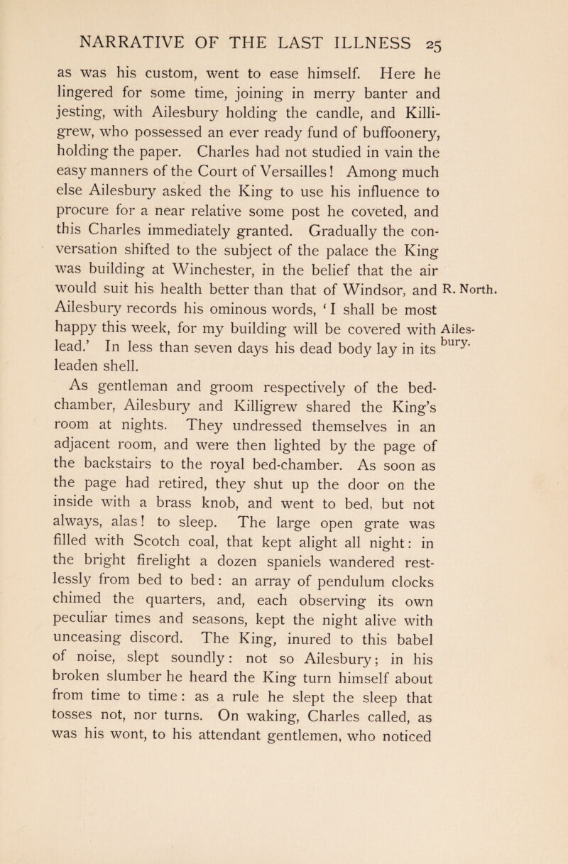 as was his custom, went to ease himself. Here he lingered for some time, joining in merry banter and jesting, with Ailesbury holding the candle, and Killi- grew, who possessed an ever ready fund of buffoonery, holding the paper. Charles had not studied in vain the easy manners of the Court of Versailles! Among much else Ailesbury asked the King to use his influence to procure for a near relative some post he coveted, and this Charles immediately granted. Gradually the con¬ versation shifted to the subject of the palace the King was building at Winchester, in the belief that the air would suit his health better than that of Windsor, and R. North. Ailesbury records his ominous words, ‘ I shall be most happy this week, for my building will be covered with Ailes- lead/ In less than seven days his dead body lay in its ^ur^‘ leaden shell. As gentleman and groom respectively of the bed¬ chamber, Ailesbury and Killigrew shared the King’s room at nights. They undressed themselves in an adjacent room, and were then lighted by the page of the backstairs to the royal bed-chamber. As soon as the page had retired, they shut up the door on the inside with a brass knob, and went to bed, but not always, alas! to sleep. The large open grate was filled with Scotch coal, that kept alight all night: in the bright firelight a dozen spaniels wandered rest¬ lessly from bed to bed: an array of pendulum clocks chimed the quarters, and, each observing its own peculiar times and seasons, kept the night alive with unceasing discord. The King, inured to this babel of noise, slept soundly: not so Ailesbury; in his broken slumber he heard the King turn himself about from time to time : as a rule he slept the sleep that tosses not, nor turns. On waking, Charles called, as was his wont, to his attendant gentlemen, who noticed