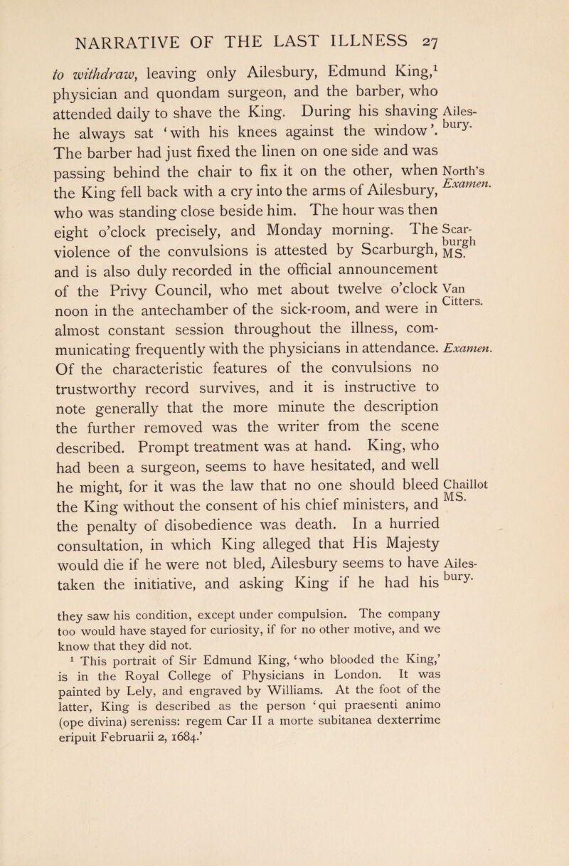 to withdraw, leaving only Ailesbury, Edmund King,1 physician and quondam surgeon, and the barber, who attended daily to shave the King. During his shaving Ailes- he always sat ‘ with his knees against the window \ bury’ The barber had just fixed the linen on one side and was passing behind the chair to fix it on the other, when North’s the King fell back with a cry into the arms of Ailesbury, Exametu who was standing close beside him. The hour was then eight o’clock precisely, and Monday morning. The Scar- violence of the convulsions is attested by Scarburgh, Msg and is also duly recorded in the official announcement of the Privv Council, who met about twelve o’clock Van noon in the antechamber of the sick-room, and were in almost constant session throughout the illness, com¬ municating frequently with the physicians in attendance. Examen. Of the characteristic features of the convulsions no trustworthy record survives, and it is instructive to note generally that the more minute the description the further removed was the writer from the scene described. Prompt treatment was at hand. King, who had been a surgeon, seems to have hesitated, and well he might, for it was the law that no one should bleed Chaillot the King without the consent of his chief ministers, and the penalty of disobedience was death. In a hurried consultation, in which King alleged that His Majesty would die if he were not bled, Ailesbury seems to have Ailes- taken the initiative, and asking King if he had hisbury* they saw his condition, except under compulsion. The company too would have stayed for curiosity, if for no other motive, and we know that they did not. 1 This portrait of Sir Edmund King, ‘who blooded the King,’ is in the Royal College of Physicians in London. It was painted by Lely, and engraved by Williams. At the foot of the latter, King is described as the person ‘qui praesenti animo (ope divina) sereniss: regem Car II a morte subitanea dexterrime eripuit Februarii 2, 1684.’