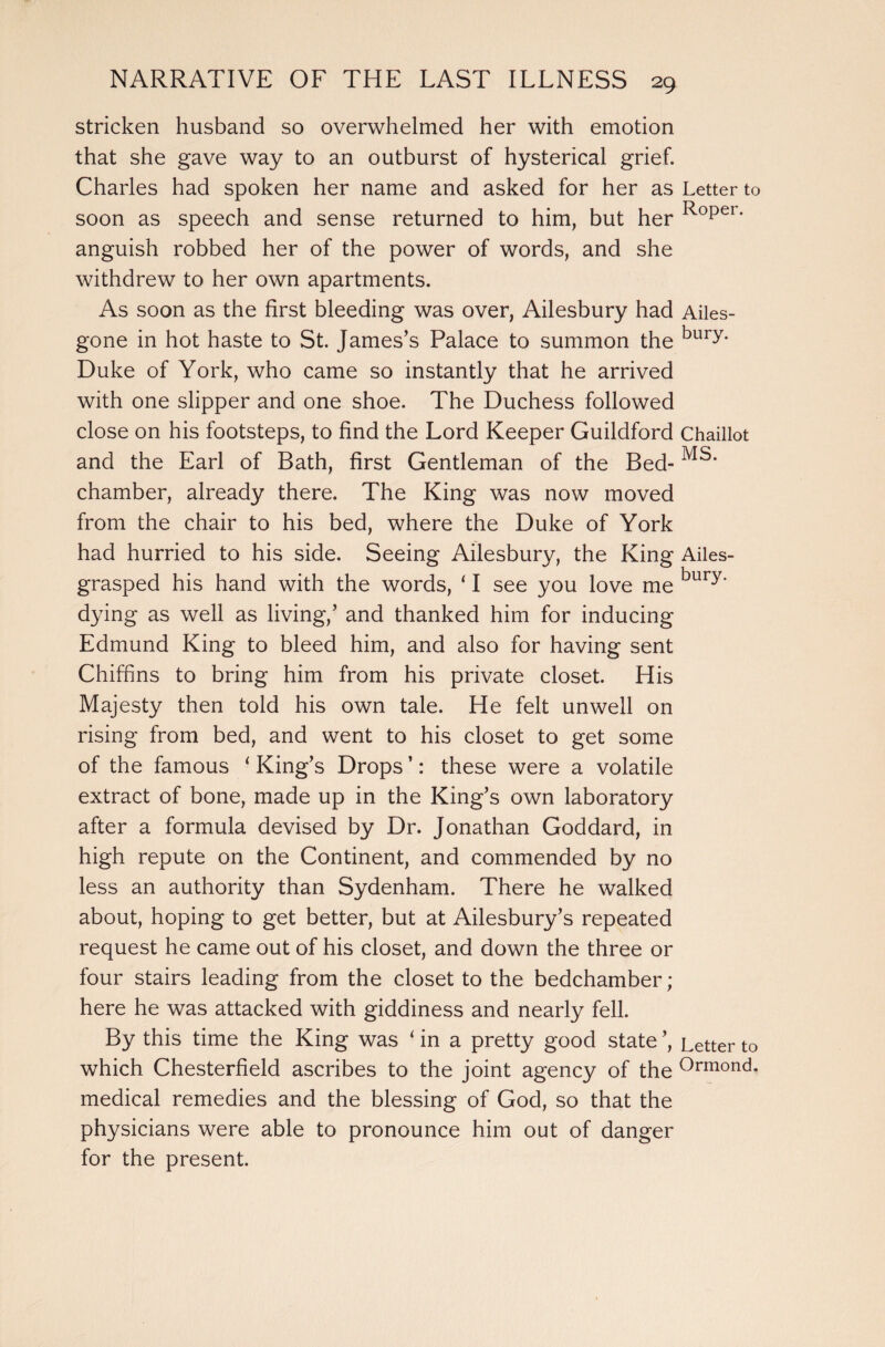 stricken husband so overwhelmed her with emotion that she gave way to an outburst of hysterical grief. Charles had spoken her name and asked for her as Letter to soon as speech and sense returned to him, but her Roper‘ anguish robbed her of the power of words, and she withdrew to her own apartments. As soon as the first bleeding was over, Ailesbury had Ailes- gone in hot haste to St. James’s Palace to summon the bury* Duke of York, who came so instantly that he arrived with one slipper and one shoe. The Duchess followed close on his footsteps, to find the Lord Keeper Guildford Chaillot and the Earl of Bath, first Gentleman of the Bed- chamber, already there. The King was now moved from the chair to his bed, where the Duke of York had hurried to his side. Seeing Ailesbury, the King Ailes- grasped his hand with the words, ‘ I see you love me bury' dying as well as living,’ and thanked him for inducing Edmund King to bleed him, and also for having sent Chiffins to bring him from his private closet. His Majesty then told his own tale. He felt unwell on rising from bed, and went to his closet to get some of the famous ‘ King’s Drops ’: these were a volatile extract of bone, made up in the King’s own laboratory after a formula devised by Dr. Jonathan Goddard, in high repute on the Continent, and commended by no less an authority than Sydenham. There he walked about, hoping to get better, but at Ailesbury’s repeated request he came out of his closet, and down the three or four stairs leading from the closet to the bedchamber; here he was attacked with giddiness and nearly fell. By this time the King was ‘ in a pretty good state ’, Letter to which Chesterfield ascribes to the joint agency of the °rmond* medical remedies and the blessing of God, so that the physicians were able to pronounce him out of danger for the present.