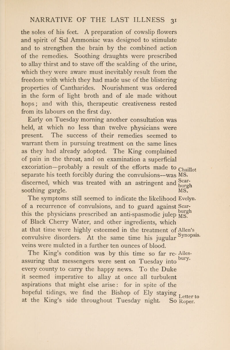 the soles of his feet. A preparation of cowslip flowers and spirit of Sal Ammoniac was designed to stimulate and to strengthen the brain by the combined action of the remedies. Soothing draughts were prescribed to allay thirst and to stave off the scalding of the urine, which they were aware must inevitably result from the freedom with which they had made use of the blistering properties of Cantharides. Nourishment was ordered in the form of light broth and of ale made without hops; and with this, therapeutic creativeness rested from its labours on the first day. Early on Tuesday morning another consultation was held, at which no less than twelve physicians were present. The success of their remedies seemed to warrant them in pursuing treatment on the same lines as they had already adopted. The King complained of pain in the throat, and on examination a superficial excoriation—probably a result of the efforts made to chaillot separate his teeth forcibly during the convulsions—was MS. discerned, which was treated with an astringent and soothing gargle. MS. The symptoms still seemed to indicate the likelihood Evelyn, of a recurrence of convulsions, and to guard against Scar- this the physicians prescribed an anti-spasmodic julep Msgh of Black Cherry Water, and other ingredients, which at that time were highly esteemed in the treatment of Allen’s convulsive disorders. At the same time his jugular ^noPsls' veins were mulcted in a further ten ounces of blood. The King’s condition was by this time so far re- Ailes- assuring that messengers were sent on Tuesday into bury‘ every county to carry the happy news. To the Duke it seemed imperative to allay at once all turbulent aspirations that might else arise: for in spite of the hopeful tidings, we find the Bishop of Ely staying ^ at the King’s side throughout Tuesday night. So Roper.