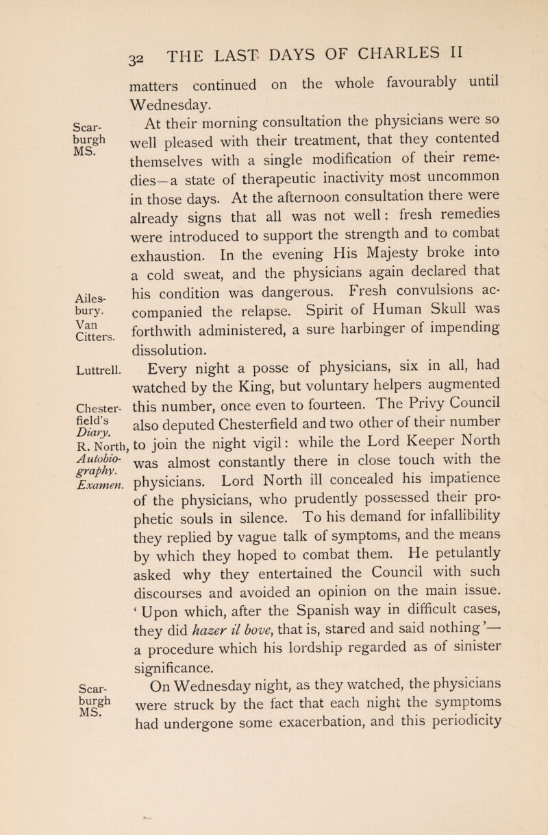 Scar- burgh MS. Ailes- bury. Van Citters. Luttrell. Chester¬ field’s Diary. R. North A u to bio¬ graphy. Examen. Scar- burgh MS. 32 THE LAST- DAYS OF CHARLES II matters continued on the whole favourably until Wednesday. At their morning consultation the physicians were so well pleased with their treatment, that they contented themselves with a single modification of their reme- dies—a state of therapeutic inactivity most uncommon in those days. At the afternoon consultation there were already signs that all was not well: fresh remedies were introduced to support the strength and to combat exhaustion. In the evening His Majesty broke into a cold sweat, and the physicians again declared that his condition was dangerous. Fresh convulsions ac¬ companied the relapse. Spirit of Human Skull was forthwith administered, a sure harbinger of impending dissolution. Every night a posse of physicians, six in all, had watched by the King, but voluntary helpers augmented this number, once even to fourteen. The Privy Council also deputed Chesterfield and two other of their number , to join the night vigil: while the Lord Keeper North was almost constantly there in close touch with the physicians. Lord North ill concealed his impatience of the physicians, who prudently possessed their pro¬ phetic souls in silence. To his demand for infallibility they replied by vague talk of symptoms, and the means by which they hoped to combat them. He petulantly asked why they entertained the Council with such discourses and avoided an opinion on the main issue. ‘ Upon which, after the Spanish way in difficult cases, they did hazer il bove, that is, stared and said nothing a procedure which his lordship regarded as of sinister significance. On Wednesday night, as they watched, the physicians were struck by the fact that each night the symptoms had undergone some exacerbation, and this periodicity