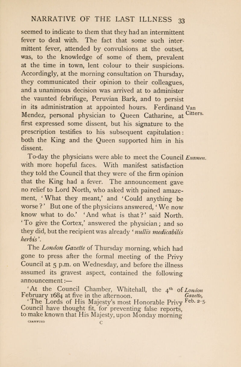 seemed to indicate to them that they had an intermittent fever to deal with. The fact that some such inter¬ mittent fever, attended by convulsions at the outset, was, to the knowledge of some of them, prevalent at the time in town, lent colour to their suspicions. Accordingly, at the morning consultation on Thursday, they communicated their opinion to their colleagues, and a unanimous decision was arrived at to administer the vaunted febrifuge, Peruvian Bark, and to persist in its administration at appointed hours. Ferdinand Van Mendez, personal physician to Queen Catharine, atCltters* first expressed some dissent, but his signature to the prescription testifies to his subsequent capitulation: both the King and the Queen supported him in his dissent. To-day the physicians were able to meet the Council Examen. with more hopeful faces. With manifest satisfaction they told the Council that they were of the firm opinion that the King had a fever. The announcement gave no relief to Lord North, who asked with pained amaze¬ ment, ‘What they meant/ and ‘Could anything be worse ? ’ But one of the physicians answered, ‘ We now know what to do/ ‘And what is that?’ said North. ‘To give the Cortex/ answered the physician; and so they did, but the recipient was already ‘ nullis medicabilis herbis \ The London Gazette of Thursday morning, which had gone to press after the formal meeting of the Privy Council at 5 p.m. on Wednesday, and before the illness assumed its gravest aspect, contained the following announcement:— ‘ At the Council Chamber, Whitehall, the 4th of London February 1684 at five in the afternoon. Gazette, ‘ The Lords of His Majesty’s most Honorable Privy 2_5* Council have thought fit, for preventing false reports, to make known that His Majesty, upon Monday morning CRAWFURD r