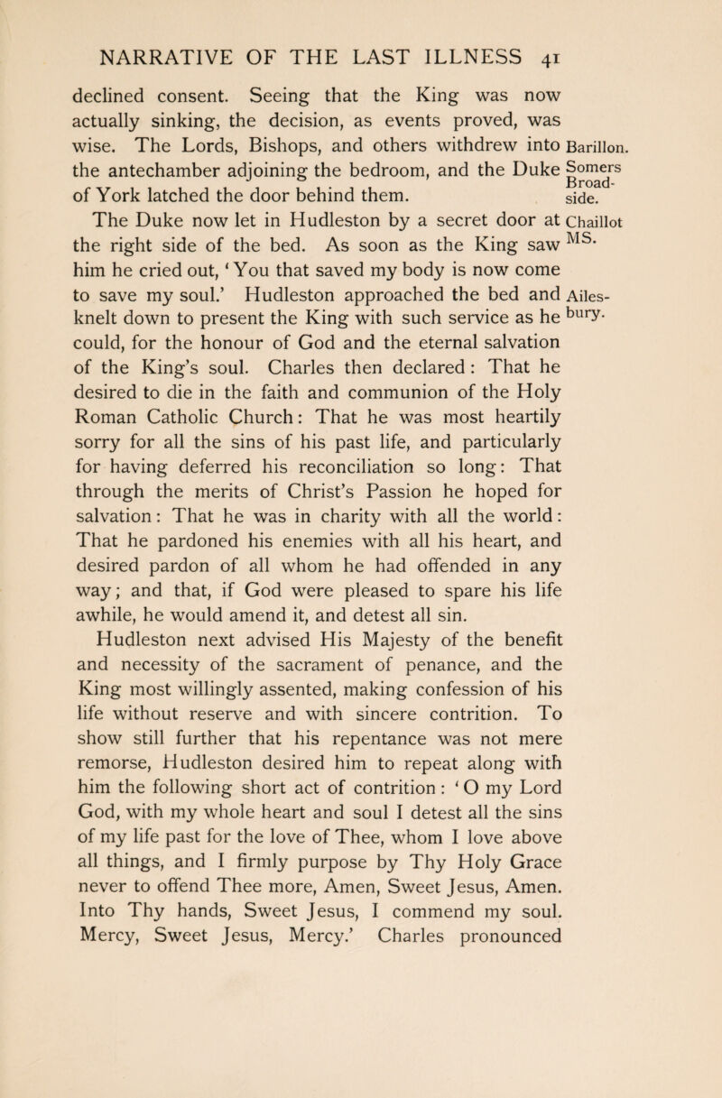 declined consent. Seeing that the King was now actually sinking, the decision, as events proved, was wise. The Lords, Bishops, and others withdrew into Barillon. the antechamber adjoining the bedroom, and the Duke Somers , 11-11 Broad- 01 York latched the door behind them. side. The Duke now let in Hudleston by a secret door at Chaillot the right side of the bed. As soon as the King saw him he cried out, 1 You that saved my body is now come to save my soul.’ Hudleston approached the bed and Ailes- knelt down to present the King with such service as he burY- could, for the honour of God and the eternal salvation of the King’s soul. Charles then declared : That he desired to die in the faith and communion of the Holy Roman Catholic Church: That he was most heartily sorry for all the sins of his past life, and particularly for having deferred his reconciliation so long: That through the merits of Christ’s Passion he hoped for salvation: That he was in charity with all the world: That he pardoned his enemies with all his heart, and desired pardon of all whom he had offended in any way; and that, if God were pleased to spare his life awhile, he would amend it, and detest all sin. Hudleston next advised His Majesty of the benefit and necessity of the sacrament of penance, and the King most willingly assented, making confession of his life without reserve and with sincere contrition. To show still further that his repentance was not mere remorse, Hudleston desired him to repeat along with him the following short act of contrition : 1 O my Lord God, with my whole heart and soul I detest all the sins of my life past for the love of Thee, whom I love above all things, and I firmly purpose by Thy Holy Grace never to offend Thee more, Amen, Sweet Jesus, Amen. Into Thy hands, Sweet Jesus, I commend my soul. Mercy, Sweet Jesus, Mercy.’ Charles pronounced