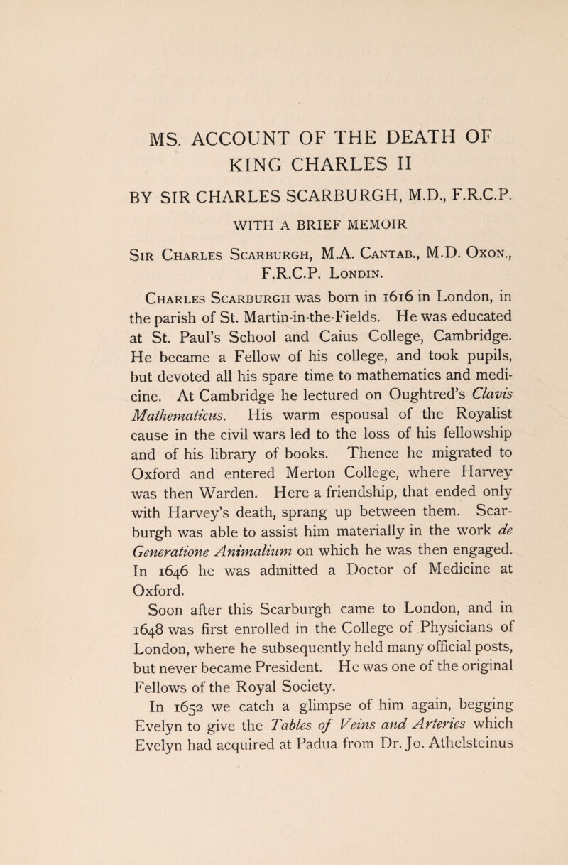 MS. ACCOUNT OF THE DEATH OF KING CHARLES II BY SIR CHARLES SCARBURGH, M.D., F.R.C.P. WITH A BRIEF MEMOIR Sir Charles Scarburgh, M.A. Cantab., M.D. Oxon., F.R.C.P. Londin. Charles Scarburgh was born in 1616 in London, in the parish of St. Martin-in-the-Fields. He was educated at St. Paul’s School and Caius College, Cambridge. He became a Fellow of his college, and took pupils, but devoted all his spare time to mathematics and medi¬ cine. At Cambridge he lectured on Oughtred’s Clams Mathematicus. His warm espousal of the Royalist cause in the civil wars led to the loss of his fellowship and of his library of books. Thence he migrated to Oxford and entered Merton College, where Harvey was then Warden. Here a friendship, that ended only with Harvey’s death, sprang up between them. Scar¬ burgh was able to assist him materially in the work de Generatione Animalium on which he was then engaged. In 1646 he was admitted a Doctor of Medicine at Oxford. Soon after this Scarburgh came to London, and in 1648 was first enrolled in the College of Physicians of London, where he subsequently held many official posts, but never became President. He was one of the original Fellows of the Royal Society. In 1652 we catch a glimpse of him again, begging Evelyn to give the Tables of Veins and Arteries which Evelyn had acquired at Padua from Dr. Jo. Athelsteinus