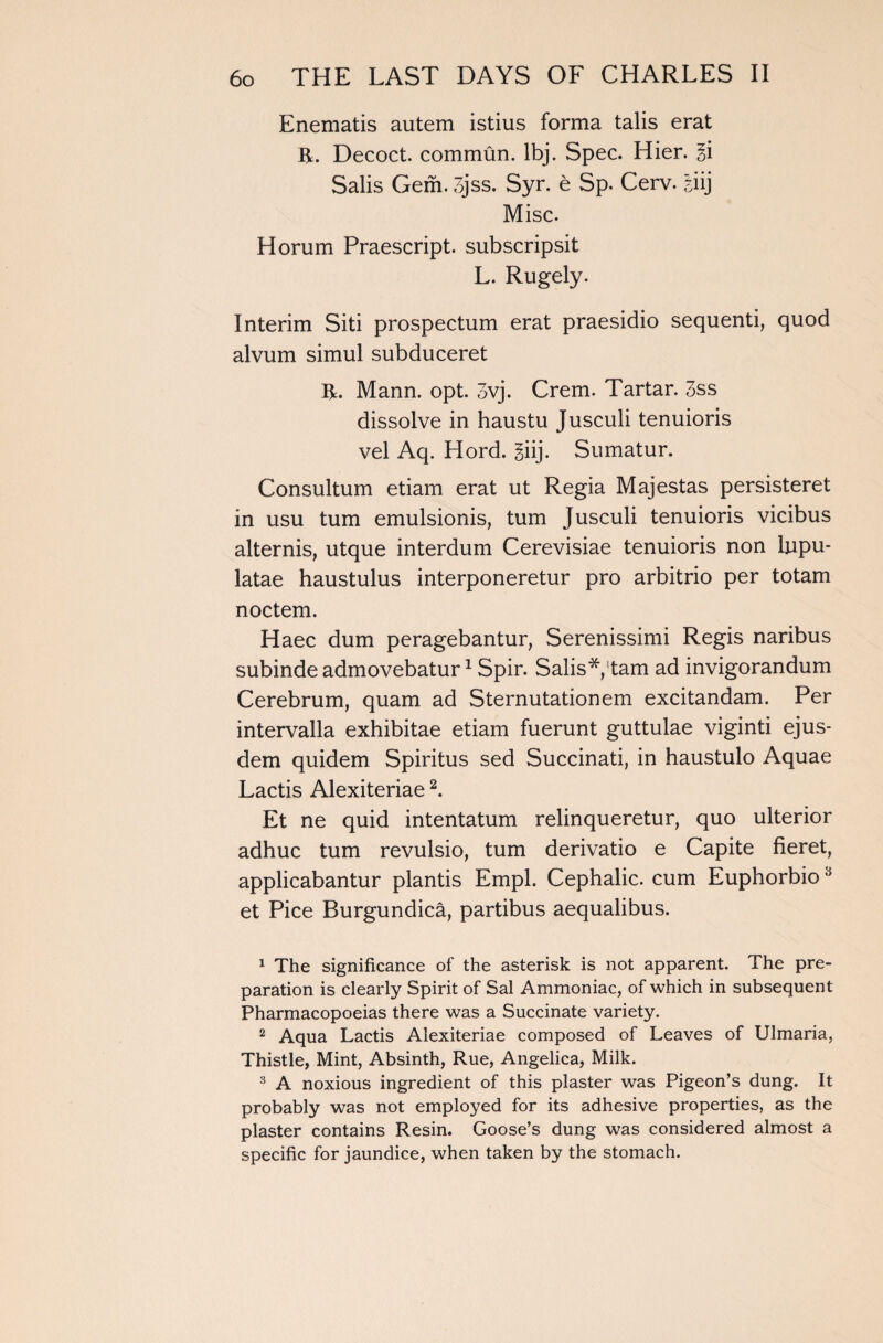 Enematis autem istius forma talis erat R. Decoct, commun. lbj. Spec. Hier. ii Salis Gem. 3jss. Syr. e Sp. Cerv. giij Misc. Horum Praescript. subscripsit L. Rugely. Interim Siti prospectum erat praesidio sequenti, quod alvum simul subduceret R. Mann. opt. 3vj. Crem. Tartar. 3ss dissolve in haustu Jusculi tenuioris vel Aq. Hord. giij. Sumatur. Consultum etiam erat ut Regia Majestas persisteret in usu turn emulsionis, turn Jusculi tenuioris vicibus alternis, utque interdum Cerevisiae tenuioris non lupu- latae haustulus interponeretur pro arbitrio per totam noctem. Haec dum peragebantur, Serenissimi Regis naribus subinde admovebatur1 Spir. Salis* tarn ad invigorandum Cerebrum, quam ad Sternutationem excitandam. Per intervalla exhibitae etiam fuerunt guttulae viginti ejus- dem quidem Spiritus sed Succinati, in haustulo Aquae Lactis Alexiteriae2 3. Et ne quid intentatum relinqueretur, quo ulterior adhuc turn revulsio, turn derivatio e Capite fieret, applicabantur plantis Empl. Cephalic, cum Euphorbio et Pice Burgundica, partibus aequalibus. 1 The significance of the asterisk is not apparent. The pre¬ paration is clearly Spirit of Sal Ammoniac, of which in subsequent Pharmacopoeias there was a Succinate variety. 2 Aqua Lactis Alexiteriae composed of Leaves of Ulmaria, Thistle, Mint, Absinth, Rue, Angelica, Milk. 3 A noxious ingredient of this plaster was Pigeon’s dung. It probably was not employed for its adhesive properties, as the plaster contains Resin. Goose’s dung was considered almost a specific for jaundice, when taken by the stomach.