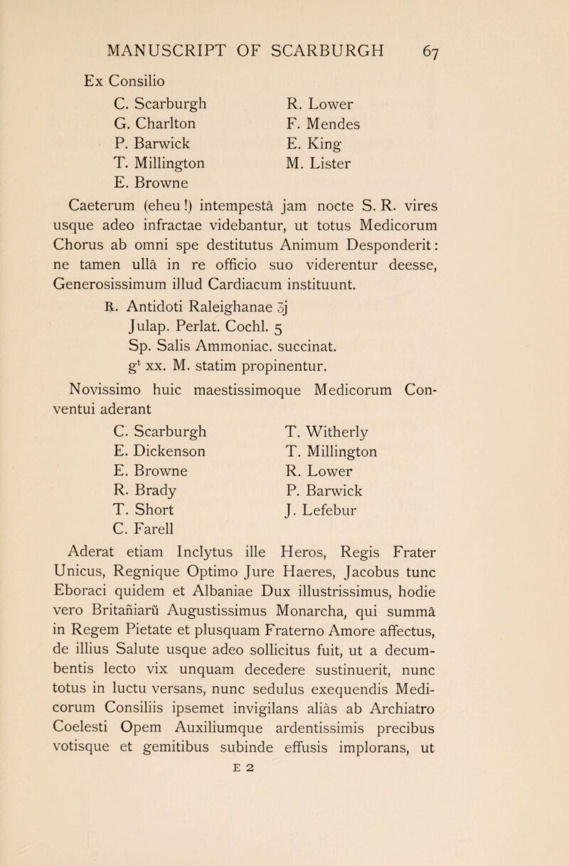 Ex Consilio C. Scarburgh G. Charlton P. Barwick T. Millington E. Browne R. Lower F. Mendes E. King M. Lister Caeterum (eheu!) intempesta jam nocte S. R. vires usque adeo infractae videbantur, ut totus Medicorum Chorus ab omni spe destitutus Animum Despondent: ne tamen ulla in re officio suo viderentur deesse, Generosissimum illud Cardiacum instituunt. R. Antidoti Raleighanae 3j Julap. Perlat. Cochl. 5 Sp. Salis Ammoniac, succinat. gl xx. M. statim propinentur. Novissimo huic maestissimoque Medicorum Con- ventui aderant C. Scarburgh E. Dickenson E. Browne R. Brady T. Short C. Farell T. Witherly T. Millington R. Lower P. Barwick J. Lefebur Aderat etiam Inclytus ille Heros, Regis Frater Unicus, Regnique Optimo Jure Haeres, Jacobus tunc Eboraci quidem et Albaniae Dux illustrissimus, hodie vero Britaniaru Augustissimus Monarcha, qui summa in Regem Pietate et plusquam Fraterno Amore affectus, de illius Salute usque adeo sollicitus fuit, ut a decum- bentis lecto vix unquam decedere sustinuerit, nunc totus in luctu versans, nunc sedulus exequendis Medi¬ corum Consiliis ipsemet invigilans alias ab Archiatro Coelesti Opem Auxiliumque ardentissimis precibus votisque et gemitibus subinde effusis implorans, ut e 2
