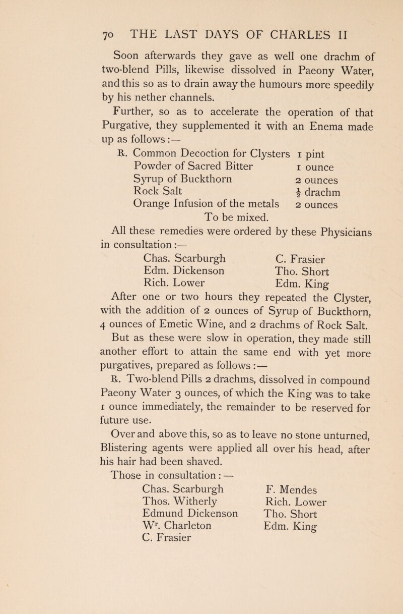Soon afterwards they gave as well one drachm of two-blend Pills, likewise dissolved in Paeony Water, and this so as to drain away the humours more speedily by his nether channels. Further, so as to accelerate the operation of that Purgative, they supplemented it with an Enema made up as follows :— R. Common Decoction for Clysters i pint Powder of Sacred Bitter i ounce Syrup of Buckthorn 2 ounces Rock Salt \ drachm Orange Infusion of the metals 2 ounces To be mixed. All these remedies were ordered by these Physicians in consultation:— Chas. Scarburgh C. Frasier Edm. Dickenson Tho. Short Rich. Lower Edm. King After one or two hours they repeated the Clyster, with the addition of 2 ounces of Syrup of Buckthorn, 4 ounces of Emetic Wine, and 2 drachms of Rock Salt. But as these were slow in operation, they made still another effort to attain the same end with yet more purgatives, prepared as follows :— R. Two-blend Pills 2 drachms, dissolved in compound Paeony Water 3 ounces, of which the King was to take 1 ounce immediately, the remainder to be reserved for future use. Over and above this, so as to leave no stone unturned, Blistering agents were applied all over his head, after his hair had been shaved. Those in consultation : — Chas. Scarburgh Thos. Witherly Edmund Dickenson Wr. Charleton C. Frasier F. Mendes Rich. Lower Tho. Short Edm. King