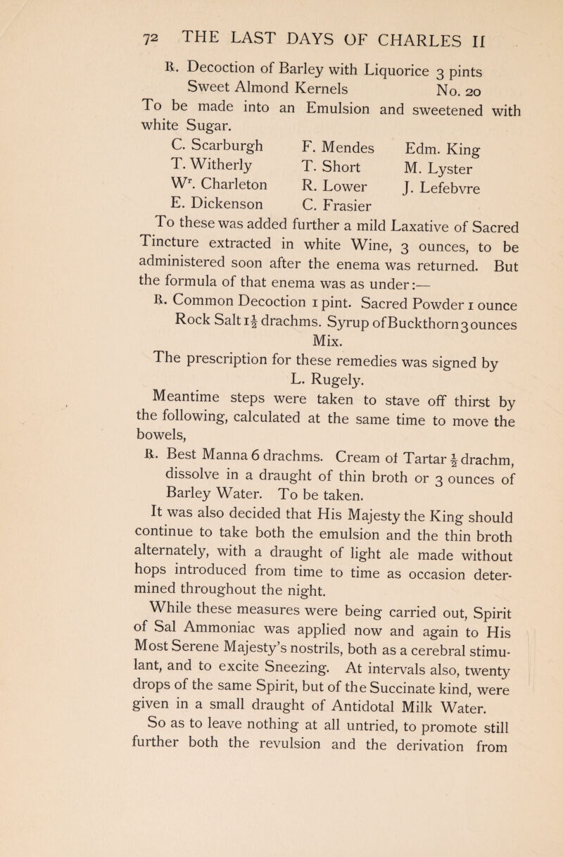 Edm. King M. Lyster J. Lefebvre R. Decoction of Barley with Liquorice 3 pints Sweet Almond Kernels No. 20 To be made into an Emulsion and sweetened with white Sugar. F. Mendes T. Short R. Lower C. Frasier To these was added further a mild Laxative of Sacred Tincture extracted in white Wine, 3 ounces, to be administered soon after the enema was returned. But the formula of that enema was as under:— R. Common Decoction 1 pint. Sacred Powder 1 ounce Rock Salt 1 \ drachms. Syrup of Buckthorn 3 ounces Mix. C. Scarburgh T. Witherly Wr. Charleton E. Dickenson The prescription for these remedies was signed by L. Rugely. Meantime steps were taken to stave off thirst by the following, calculated at the same time to move the bowels, R. Best Manna 6 drachms. Cream of Tartar § drachm, dissolve in a draught of thin broth or 3 ounces of Barley Water. To be taken. It was also decided that His Majesty the King should continue to take both the emulsion and the thin broth alternately, with a draught of light ale made without hops introduced from time to time as occasion deter¬ mined throughout the night. While these measures were being carried out, Spirit of Sal Ammoniac was applied now and again to His Most Serene Majesty’s nostrils, both as a cerebral stimu¬ lant, and to excite Sneezing. At intervals also, twenty drops of the same Spirit, but of the Succinate kind, were given in a small draught of Antidotal Milk Water. So as to leave nothing at all untried, to promote still further both the revulsion and the derivation from