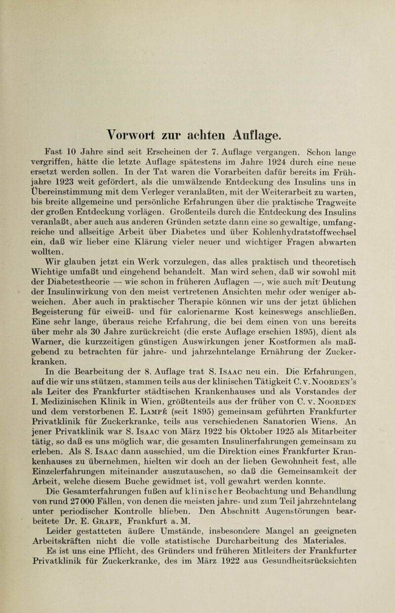 Vorwort zur achten Auflage. Fast 10 Jahre sind seit Erscheinen der 7. Auflage vergangen. Schon lange vergriffen, hätte die letzte Auflage spätestens im Jahre 1924 durch eine neue ersetzt werden sollen. In der Tat waren die Vorarbeiten dafür bereits im Früh¬ jahre 1923 weit gefördert, als die umwälzende Entdeckung des Insulins uns in Übereinstimmung mit dem Verleger veranlaßten, mit der Weiterarbeit zu warten, bis breite allgemeine und persönliche Erfahrungen über die praktische Tragweite der großen Entdeckung vorlägen. Großenteils durch die Entdeckung des Insulins veranlaßt, aber auch aus anderen Gründen setzte dann eine so gewaltige, umfang¬ reiche und allseitige Arbeit über Diabetes und über Kohlenhydratstoffwechsel ein, daß wir lieber eine Klärung vieler neuer und wichtiger Fragen abwarten wollten. Wir glauben jetzt ein Werk vorzulegen, das alles praktisch und theoretisch Wichtige umfaßt und eingehend behandelt. Man wird sehen, daß wir sowohl mit der Diabetestheorie — wie schon in früheren Auflagen —, wie auch mit* Deutung der Insulinwirkung von den meist vertretenen Ansichten mehr oder weniger ab- weichen. Aber auch in praktischer Therapie können wir uns der jetzt üblichen Begeisterung für eiweiß- und für calorienarme Kost keineswegs anschließen. Eine sehr lange, überaus reiche Erfahrung, die bei dem einen von uns bereits über mehr als 30 Jahre zurückreicht (die erste Auflage erschien 1895), dient als Warner, die kurzzeitigen günstigen Auswirkungen jener Kostformen als maß¬ gebend zu betrachten für jahre- und jahrzehntelange Ernährung der Zucker¬ kranken. In die Bearbeitung der 8. Auflage trat S. Isaac neu ein. Die Erfahrungen, auf die wir uns stützen, stammen teils aus der klinischen Tätigkeit C. v. Noorden’s als Leiter des Frankfurter städtischen Krankenhauses und als Vorstandes der I. Medizinischen Klinik in Wien, größtenteils aus der früher von C. v. Noorden und dem verstorbenen E. Lampe (seit 1895) gemeinsam geführten Frankfurter Privatklinik für Zuckerkranke, teils aus verschiedenen Sanatorien Wiens. An jener Privatklinik war S. Isaac von März 1922 bis Oktober 1925 als Mitarbeiter tätig, so daß es uns möglich war, die gesamten Insulinerfahrungen gemeinsam zu erleben. Als S. Isaac dann ausschied, um die Direktion eines Frankfurter Kran¬ kenhauses zu übernehmen, hielten wir doch an der lieben Gewohnheit fest, alle Einzelerfahrungen miteinander auszutauschen, so daß die Gemeinsamkeit der Arbeit, welche diesem Buche gewidmet ist, voll gewahrt werden konnte. Die Gesamterfahrungen fußen auf klinischer Beobachtung und Behandlung von rund 27 000 Fällen, von denen die meisten jahre- und zum Teil jahrzehntelang unter periodischer Kontrolle blieben. Den Abschnitt Augenstörungen bear¬ beitete Dr. E. Grafe, Frankfurt a. M. Leider gestatteten äußere Umstände, insbesondere Mangel an geeigneten Arbeitskräften nicht die volle statistische Durcharbeitung des Materiales. Es ist uns eine Pflicht, des Gründers und früheren Mitleiters der Frankfurter Privatklinik für Zuckerkranke, des im März 1922 aus Gesundheitsrücksichten