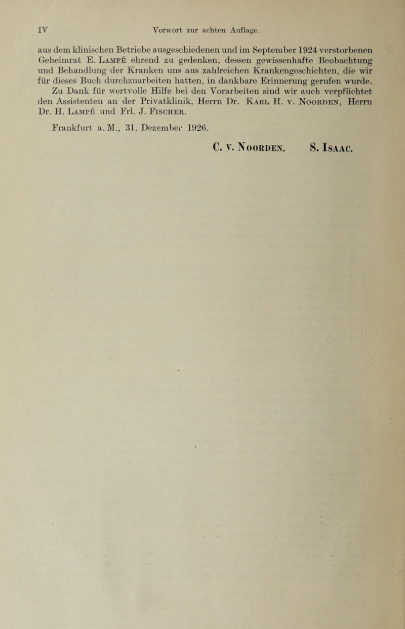 aus dem klinischen Betriebe ausgeschiedenen und im September 1924 verstorbenen Geheimrat E. Lampe ehrend zu gedenken, dessen gewissenhafte Beobachtung und Behandlung der Kranken uns aus zahlreichen Krankengeschichten, die wir für dieses Buch durchzuarbeiten hatten, in dankbare Erinnerung gerufen wrurde. Zu Dank für wertvolle Hilfe bei den Vorarbeiten sind wir auch verpflichtet den Assistenten an der Privatklinik, Herrn Dr. Karl H. v. Noorden, Herrn Dr. H. Lampe und Frl. J. Fischer. Frankfurt a. M., 31. Dezember 1926. €. V. No ORDEN. S. ISAAC.