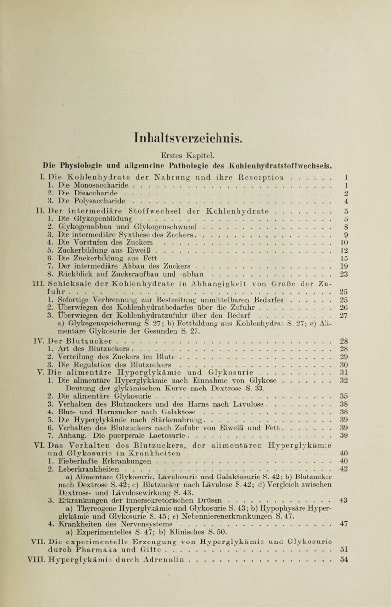 Inhaltsverzeichnis. Erstes Kapitel. Die Physiologie und allgemeine Pathologie des Kohlenhydratstoffwechsels. I. Die Kohlenhydrate der Nahrung und ihre Resorption. 1 1. Die Monosaccharide. 1 2. Die Disaccharide. 2 3. Die Polysaccharide. 4 II. Der intermediäre Stoffwechsel der Kohlenhydrate. 5 1. Die Glykogenbildung. 5 2. Glykogenabbau und Glykogenschwund. 8 3. Die intermediäre Synthese des Zuckers. 9 4. Die Vorstufen des Zuckers .10 5. Zuckerbildung aus Eiweiß.12 6. Die Zuckerbildung aus Fett.15 7. Der intermediäre Abbau des Zuckers.19 8. Rückblick auf Zuckeraufbau und -abbau.23 III. Schicksale der Kohlenhydrate in Abhängigkeit von Größe der Zu¬ fuhr .25 1. Sofortige Verbrennung zur Bestreitung unmittelbaren Bedarfes.25 2. Überwiegen des Kohlenhydrat bedarf es über die Zufuhr.26 3. Überwiegen der Kohlenhydratzufuhr über den Bedarf.27 a) Glykogenspeicherung S. 27; b) Fettbildung aus Kohlenhydrat S. 27; c) Ali¬ mentäre Glykosurie der Gesunden S. 27. IV. Der Blutzucker.28 1. Art des Blutzuckers.28 2. Verteilung des Zuckers im Blute.29 3. Die Regulation des Blutzuckers.30 V. Die alimentäre Hyperglykämie und Glykosurie.31 1. Die alimentäre Hyperglykämie nach Einnahme von Glykose.32 Deutung der glykämischen Kurve nach Dextrose S. 33. 2. Die alimentäre Glykosurie.35 3. Verhalten des Blutzuckers und des Harns nach Lävulose.38 4. Blut- und Harnzucker nach Galaktose.38 5. Die Hyperglykämie nach Stärkenahrung.39 6. Verhalten des Blutzuckers nach Zufuhr von Eiweiß und Fett.39 7. Anhang. Die puerperale Lactosurie.39 VI. Das Verhalten des Blutzuckers, der alimentären Hyperglykämie und Glykosurie in Krankheiten.40 1. Fieberhafte Erkrankungen.40 2. Leberkrankheiten.42 a) Alimentäre Glykosurie, Lävulosurie und Galaktosurie S. 42; b) Blutzucker nach Dextrose S.42; c) Blutzucker nach Lävulose S.42; d) Vergleich zwischen Dextrose- und Lävulose Wirkung S. 43. 3. Erkrankungen der innersekretorischen Drüsen.43 a) Thyreogene Hyperglykämie und Glykosurie S. 43; b) Hypophysäre Hyper¬ glykämie und Glykosurie S. 45; c) Nebennierenerkrankungen S. 47. 4. Krankheiten des Nervensystems.47 a) Experimentelles S. 47; b) Klinisches S. 50. VII. Die experimentelle Erzeugung von Hyperglykämie und Glykosurie durch Pharmaka und Gifte.51 VIII. Hyperglykämie durch Adrenalin.54
