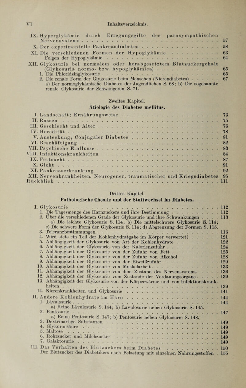IX. Hyperglykämie durch Erregungsgifte des parasympathischen Nervensystems. X. Der experimentelle Pankreasdiabetes. XI. Die verschiedenen Formen der Hypoglykämie. Folgen der Hypoglykämie. XII. Glykosurie bei normalem oder herabgesetztem Blutzuckergehalt (Glykosuria normo- bzw. hypoglykämica). 1. Die Phloridzinglykosurie. 2. Die renale Form der Glykosurie beim Menschen (Nierendiabetes). a) Der normoglykämische Diabetes der Jugendlichen S. 68; b) Die sogenannte renale Glykosurie der Schwangeren S. 71. 58 63 64 65 65 67 Zweites Kapitel. Ätiologie des Diabetes mellitus. I. Landschaft; Ernährungsweise.73 II. Rassen.75 III. Geschlecht und Alter.76 IV. Heredität.78 V. Ansteckung ; Conjugaler Diabetes.81 VI. Beschäftigung.82 VII. Psychische Einflüsse.83 VIII. Infektionskrankheiten.84 IX. Fettsucht.87 X. Gicht.91 XI. Pankreaserkrankung.92 XII. Nervenkrankheiten. Neurogener, traumatischer und Kriegsdiabetes 95 Rückblick.111 Drittes Kapitel. Pathologische Chemie und der Stoffwechsel im Diabetes. I. Glykosurie.112 1. Die Tagesmenge des Harnzuckers und ihre Bestimmung.112 2. Über die verschiedenen Grade der Glykosurie und ihre Schwankungen . . . .113 a) Die leichte Glykosurie S. 114; b) Die mittelschwere Glykosurie S. 114; c) Die schwere Form der Glykosurie S. 114; d) Abgrenzung der Formen S. 115. 3. Toleranzbestimmungen.116 4. Wird stets ein Teil der Kohlenhydratgabe im Körper verwertet?.121 5. Abhängigkeit der Glykosurie von Art der Kohlenhydrate.122 6. Abhängigkeit der Glykosurie von der Kalorienzufuhr.124 7. Abhängigkeit der Glykosurie von der Zufuhr von Fett.125 8. Abhängigkeit der Glykosurie von der Zufuhr von Alkohol.128 9. Abhängigkeit der Glykosurie von der Eiweißzufuhr.129 10. Abhängigkeit der Glykosurie von Muskelarbeit.133 11. Abhängigkeit der Glykosurie von dem Zustand des Nervensystems . . . .136 12. Abhängigkeit der Glykosurie vom Zustande der Verdauungsorgane.139 13. Abhängigkeit der Glykosurie von der Körperwärme und von Infektionskrank¬ heiten .139 14. Nierenkrankheiten und Glykosurie.141 II. Andere Kohlenhydrate im Harn. 144 1. Lävulosurie.144 a) Reine Lävulosurie S. 144; b) Lävulosurie neben Glykosurie S. 145. 2. Pentosurie.147 a) Reine Pentosurie S. 147; b) Pentosurie neben Glykosurie S. 148. 3. Dextrinartige Substanzen..149 4. Glykuronsäure.149 5. Maltose.149 6. Rohrzucker und Milchzucker .149 7. Galaktosurie.. III. Das Verhalten des Blutzuckers beim Diabetes.150 Der Blutzucker des Diabetikers nach Belastung mit einzelnen Nahrungsstoffen . 155