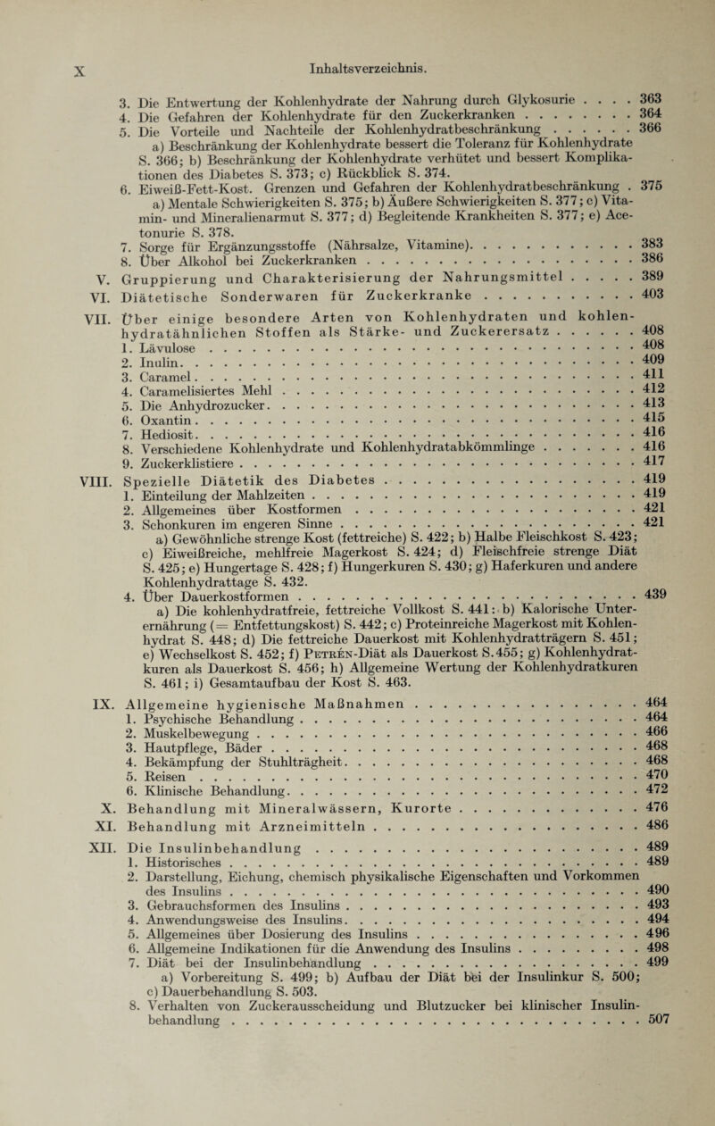 V. VI. VII. VIII. 3. 4. 5. 6. Die Entwertung der Kohlenhydrate der Nahrung durch Glykosurie .... 363 Die Gefahren der Kohlenhydrate für den Zuckerkranken.364 Die Vorteile und Nachteile der Kohlenhydratbeschränkung.366 a) Beschränkung der Kohlenhydrate bessert die Toleranz für Kohlenhydrate S. 366; b) Beschränkung der Kohlenhydrate verhütet und bessert Komplika¬ tionen des Diabetes S. 373; c) Rückblick S. 374. Eiweiß-Fett-Kost. Grenzen und Gefahren der Kohlenhydratbeschränkung . 375 a) Mentale Schwierigkeiten S. 375; b) Äußere Schwierigkeiten S. 377; c) Vita¬ min- und Mineralienarmut S. 377; d) Begleitende Krankheiten S. 377; e) Ace¬ to nurie S. 378. 7. Sorge für Ergänzungsstoffe (Nährsalze, Vitamine).383 8. Über Alkohol bei Zuckerkranken.386 Gruppierung und Charakterisierung der Nahrungsmittel.389 Diätetische Sonderwaren für Zuckerkranke.403 Über einige besondere Arten von Kohlenhydraten und kohlen¬ hydratähnlichen Stoffen als Stärke- und Zuckerersatz.408 1. Lävulose.408 2. Inulin.409 3. Caramel.411 4. Caramelisiertes Mehl.412 5. Die Anhydrozucker.413 6. Oxantin.415 7. Hediosit.416 8. Verschiedene Kohlenhydrate und Kohlenhydratabkömmlinge.416 9. Zuckerklistiere.417 Spezielle Diätetik des Diabetes.419 1. Einteilung der Mahlzeiten.419 2. Allgemeines über Kostformen.421 3. Schonkuren im engeren Sinne. 421 a) Gewöhnliche strenge Kost (fettreiche) S. 422; b) Halbe Fleischkost S. 423; c) Eiweißreiche, mehlfreie Magerkost S. 424; d) Fleischfreie strenge Diät S. 425; e) Hungertage S. 428; f) Hungerkuren S. 430; g) Haferkuren und andere Kohlenhydrattage S. 432. 4. Über Dauerkostformen.439 a) Die kohlenhydratfreie, fettreiche Vollkost S. 441: b) Kalorische Unter¬ ernährung (= Entfettungskost) S. 442; c) Proteinreiche Magerkost mit Kohlen¬ hydrat S. 448; d) Die fettreiche Dauerkost mit Kohlenhydratträgern S. 451; e) Wechselkost S. 452; f) PETREN-Diät als Dauerkost S.455; g) Kohlenhydrat¬ kuren als Dauerkost S. 456; h) Allgemeine Wertung der Kohlenhydratkuren S. 461; i) Gesamtaufbau der Kost S. 463. IX. Allgemeine hygienische Maßnahmen.464 1. Psychische Behandlung.464 2. Muskelbewegung.466 3. Hautpflege, Bäder.468 4. Bekämpfung der Stuhlträgheit.468 5. Reisen.470 6. Klinische Behandlung.472 X. Behandlung mit Mineralwässern, Kurorte.476 XI. Behandlung mit Arzneimitteln.486 XII. Die Insulinbehandlung.489 1. Historisches.489 2. Darstellung, Eichung, chemisch physikalische Eigenschaften und Vorkommen des Insulins.490 3. Gebrauchsformen des Insulins.493 4. Anwendungsweise des Insulins.494 5. Allgemeines über Dosierung des Insulins.496 6. Allgemeine Indikationen für die Anwendung des Insulins.498 7. Diät bei der Insulinbehandlung.499 a) Vorbereitung S. 499; b) Aufbau der Diät b'fei der Insulinkur S. 500; c) Dauerbehandlung S. 503. 8. Verhalten von Zuckerausscheidung und Blutzucker bei klinischer Insulin¬ behandlung .507