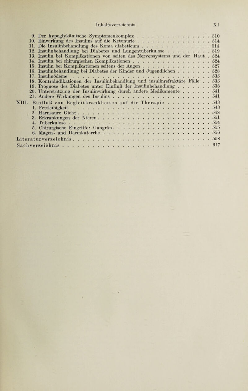 9. Der hypoglykämische Symptomenkomplex.510 10. Einwirkung des Insulins auf die Ketonurie.514 11. Die Insulinbehandlung des Koma diabeticum.514 12. Insulinbehandlung bei Diabetes und Lungentuberkulose.519 13. Insulin bei Komplikationen von seiten des Nervensystems und der Haut . 524 14. Insulin bei chirurgischen Komplikationen.524 15. Insulin bei Komplikationen seitens der Augen.527 16. Insulinbehandlung bei Diabetes der Kinder und Jugendlichen.528 17. Insulinödeme.535 18. Kontraindikationen der Insulinbehandlung und insulinrefraktäre Fälle . . 535 19. Prognose des Diabetes unter Einfluß der Insulinbehandlung.538 20. Unterstützung der Insulinwirkung durch andere Medikamente.541 21. Andere Wirkungen des Insulins.541 XIII. Einfluß von Begleitkrankheiten auf die Therapie.543 1. Fettleibigkeit.543 2. Harnsaure Gicht.548 3. Erkrankungen der Nieren.551 4. Tuberkulose.554 5. Chirurgische Eingriffe: Gangrän.555 6. Magen- und Darmkatarrhe.556 Literaturverzeichnis.558 Sachverzeichnis.617