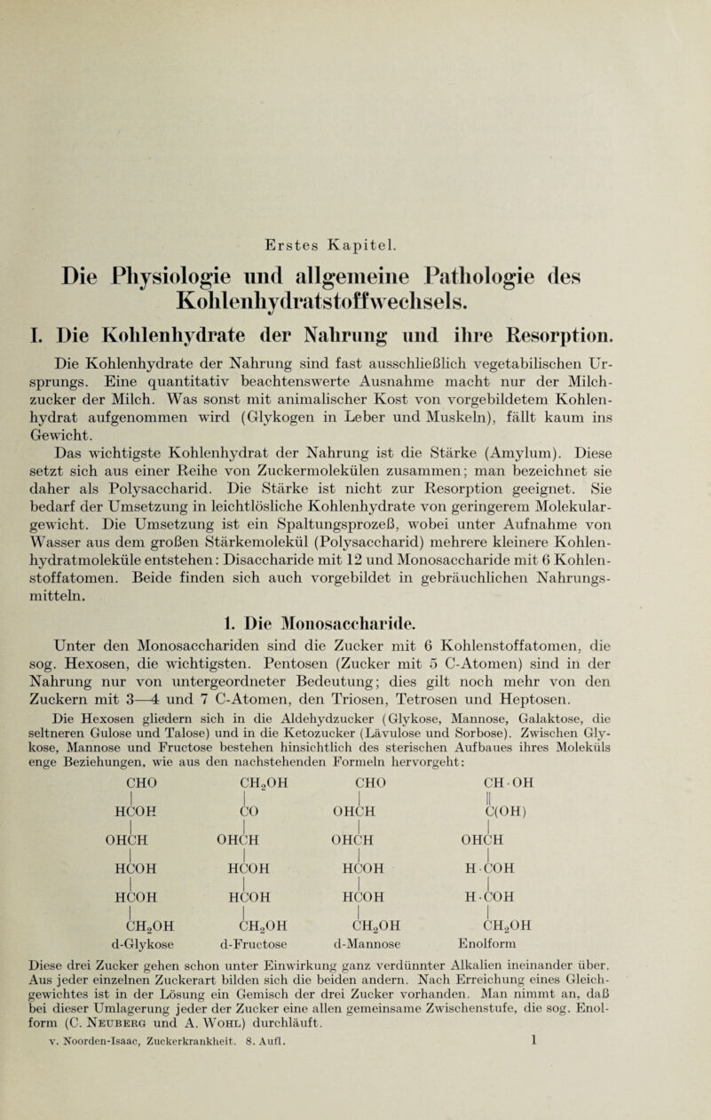 Erstes Kapitel. Die Physiologie und allgemeine Pathologie des Kohlenhydratstoffwechsels. I. Die Kohlenhydrate der Nahrung und ihre Resorption. Die Kohlenhydrate der Nahrung sind fast ausschließlich vegetabilischen Ur¬ sprungs. Eine quantitativ beachtenswerte Ausnahme macht nur der Milch¬ zucker der Milch. Was sonst mit animalischer Kost von vorgebildetem Kohlen¬ hydrat aufgenommen wird (Glykogen in Leber und Muskeln), fällt kaum ins Gewicht. Das wichtigste Kohlenhydrat der Nahrung ist die Stärke (Amylum). Diese setzt sich aus einer Reihe von Zuckermolekülen zusammen; man bezeichnet sie daher als Polysaccharid. Die Stärke ist nicht zur Resorption geeignet. Sie bedarf der Umsetzung in leichtlösliche Kohlenhydrate von geringerem Molekular¬ gewicht. Die Umsetzung ist ein Spaltungsprozeß, wobei unter Aufnahme von Wasser aus dem großen Stärkemolekül (Polysaccharid) mehrere kleinere Kohlen¬ hydratmoleküle entstehen: Disaccharide mit 12 und Monosaccharide mit 6 Kohlen¬ stoffatomen. Beide finden sich auch vorgebildet in gebräuchlichen Nahrungs¬ mitteln. 1. Die Monosaccharide. Unter den Monosacchariden sind die Zucker mit 6 Kohlenstoffatomen, die sog. Hexosen, die wichtigsten. Pentosen (Zucker mit 5 C-Atomen) sind in der Nahrung nur von untergeordneter Bedeutung; dies gilt noch mehr von den Zuckern mit 3—4 und 7 C-Atomen, den Triosen, Tetrosen und Heptosen. Die Hexosen gliedern sich in die Aldehydzucker (Glykose, Mannose, Galaktose, die seltneren Gulose und Talose) und in die Ketozucker (Lävulose und Sorbose). Zwischen Gly¬ kose, Mannose und Fructose bestehen hinsichtlich des sterischen Aufbaues ihres Moleküls enge Beziehungen, wie aus den nachstehenden Formeln hervorgeht: CHO HCOH I OHCH I HCOH I HCOH I ch2oh d-Glykose CHoOH I CO I OHCH HCOH I HCOH I CHoOH d-Fructose CHO I OHCH I OHCH I HCOH I HCOH I CHoOH d-Mannose CH OH C(OH) I OHCH HCOH I H-COH I CHoOH Enolform Diese drei Zucker gehen schon unter Einwirkung ganz verdünnter Alkalien ineinander über. Aus jeder einzelnen Zuckerart bilden sich die beiden andern. Nach Erreichung eines Gleich¬ gewichtes ist in der Lösung ein Gemisch der drei Zucker vorhanden. Man nimmt an, daß bei dieser Umlagerung jeder der Zucker eine allen gemeinsame Zwischenstufe, die sog. Enol¬ form (C. Neuberg und A. Wohl) durchläuft.