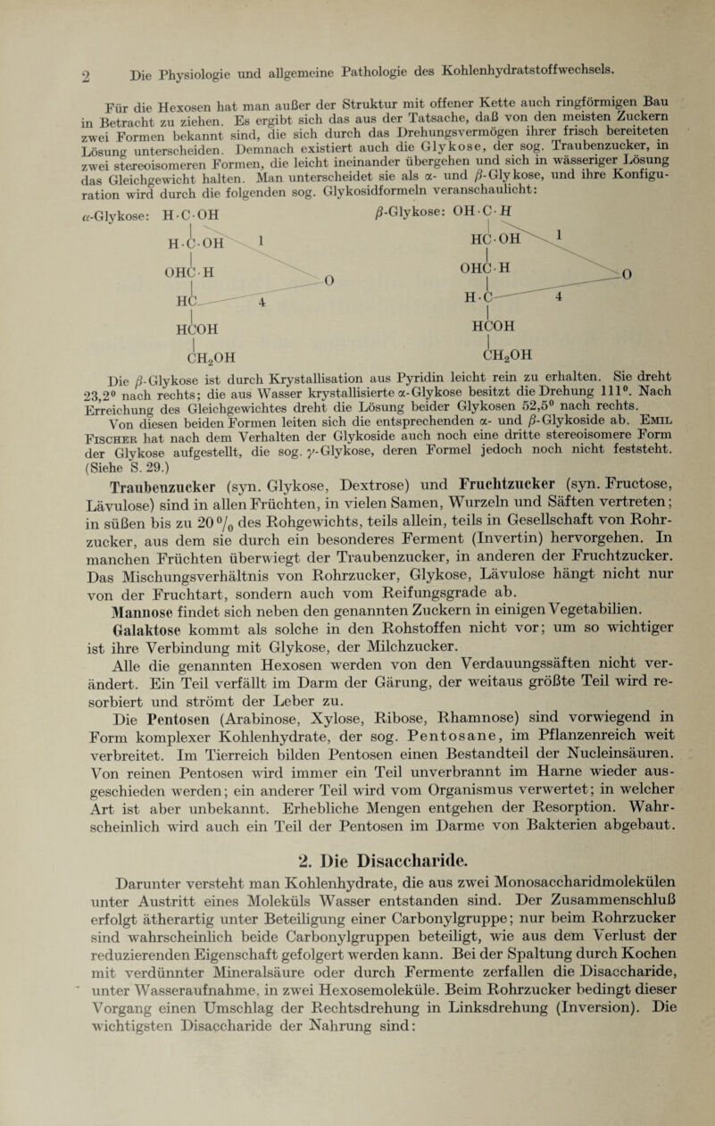Für die Hexosen hat man außer der Struktur mit offener Kette auch ringförmigen Bau in Betracht zu ziehen Es ergibt sich das aus der Tatsache, daß von den meisten Zuckern zwei Formen bekannt sind, die sich durch das Drehungsvermögen ihrer frisch bereiteten Lösung unterscheiden. Demnach existiert auch die Glykose, der sog. Traubenzucker, in zwei stereoisomeren Formen, die leicht ineinander übergehen und sich in wässeriger Lösung das Gleichgewicht halten. Man unterscheidet sie als a- und ß-Glykose, und ihre Konfigu¬ ration wird durch die folgenden sog. Glykosidformeln veranschaulicht. I HCOH CH2OH HCOH I ch2oh Die ß-Glykose ist durch Krystallisation aus Pyridin leicht rein zu erhalten. Sie dreht 23,2° nach rechts; die aus Wasser krystallisierte a-Glykose besitzt die Drehung 111°. Nach Erreichung des Gleichgewichtes dreht die Lösung beider Glykosen 52,5° nach rechts. Von diesen beiden Formen leiten sich die entsprechenden a- und /?-Glykoside ab. Emil Fischer hat nach dem Verhalten der Glykoside auch noch eine dritte stereoisomere Form der Glykose auf gestellt, die sog. y- Glykose, deren Formel jedoch noch nicht feststeht. (Siehe S. 29.) Traubenzucker (syn. Glykose, Dextrose) und Fruchtzucker (syn. Fructose, Lävulose) sind in allen Früchten, in vielen Samen, Wurzeln und Säften vertreten; in süßen bis zu 20% des Rohgewichts, teils allein, teils in Gesellschaft von Rohr¬ zucker, aus dem sie durch ein besonderes Ferment (Invertin) hervorgehen. In manchen Früchten überwiegt der Traubenzucker, in anderen der Fruchtzucker. Das Mischungsverhältnis von Rohrzucker, Glykose, Lävulose hängt nicht nur von der Fruchtart, sondern auch vom Reifungsgrade ab. Mannose findet sich neben den genannten Zuckern in einigen Vegetabilien. Galaktose kommt als solche in den Rohstoffen nicht vor; um so wichtiger ist ihre Verbindung mit Glykose, der Milchzucker. Alle die genannten Hexosen werden von den Verdauungssäften nicht ver¬ ändert. Ein Teil verfällt im Darm der Gärung, der weitaus größte Teil wird re¬ sorbiert und strömt der Leber zu. Die Pentosen (Arabinose, Xylose, Ribose, Rhamnose) sind vorwiegend in Form komplexer Kohlenhydrate, der sog. Pentosane, im Pflanzenreich wTeit verbreitet. Im Tierreich bilden Pentosen einen Bestandteil der Nucleinsäuren. Von reinen Pentosen wird immer ein Teil unverbrannt im Harne wieder aus- geschieden werden; ein anderer Teil wird vom Organismus verwertet; in welcher Art ist aber unbekannt. Erhebliche Mengen entgehen der Resorption. Wahr¬ scheinlich wird auch ein Teil der Pentosen im Darme von Bakterien abgebaut. 2. Die Disaccharide. Darunter versteht man Kohlenhydrate, die aus zwei Monosaccharidmolekülen unter Austritt eines Moleküls Wasser entstanden sind. Der Zusammenschluß erfolgt ätherartig unter Beteiligung einer Carbonylgruppe; nur beim Rohrzucker sind wahrscheinlich beide Carbonylgruppen beteiligt, wie aus dem Verlust der reduzierenden Eigenschaft gefolgert werden kann. Bei der Spaltung durch Kochen mit verdünnter Mineralsäure oder durch Fermente zerfallen die Disaccharide, unter Wasser auf nah me. in zwei Hexosemoleküle. Beim Rohrzucker bedingt dieser Vorgang einen Umschlag der Rechtsdrehung in Linksdrehung (Inversion). Die wichtigsten Disaccharide der Nahrung sind: