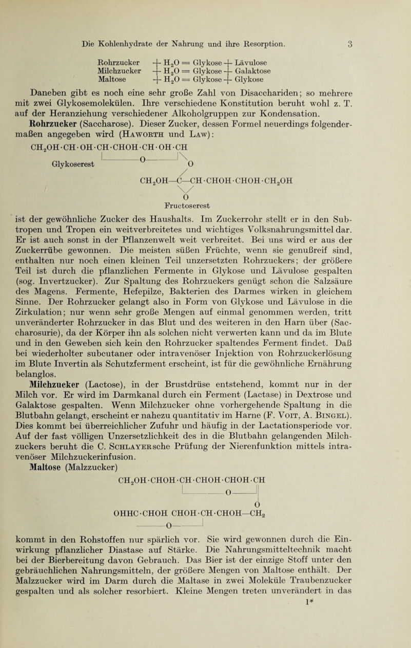 Rohrzucker -}- H20 = Glykose -j- Lävulose Milchzucker -j- H20 = Glykose -j- Galaktose Maltose -j- H20 = Glykose -j- Glykose Daneben gibt es noch eine sehr große Zahl von Disacchariden; so mehrere mit zwei Glykosemolekülen. Ihre verschiedene Konstitution beruht wohl z. T. auf der Heranziehung verschiedener Alkoholgruppen zur Kondensation. Rohrzucker (Saccharose). Dieser Zucker, dessen Formel neuerdings folgender¬ maßen angegeben wird (Haworth und Law): CH2OH • CH • OH • CH • CHOH • CH • OH • CH I_o_!\ Glykoserest 0 CH2OH—C—CH • CHOH • CHOH • CH2OH \/ O Fructoserest ist der gewöhnliche Zucker des Haushalts. Im Zuckerrohr stellt er in den Sub¬ tropen und Tropen ein weitverbreitetes und wichtiges Volksnahrungsmittel dar. Er ist auch sonst in der Pflanzenwelt weit verbreitet. Bei uns wird er aus der Zuckerrübe gewonnen. Die meisten süßen Früchte, wenn sie genußreif sind, enthalten nur noch einen kleinen Teil unzersetzten Rohrzuckers; der größere Teil ist durch die pflanzlichen Fermente in Glykose und Lävulose gespalten (sog. Invertzucker). Zur Spaltung des Rohrzuckers genügt schon die Salzsäure des Magens. Fermente, Hefepilze, Bakterien des Darmes wirken in gleichem Sinne. Der Rohrzucker gelangt also in Form von Glykose und Lävulose in die Zirkulation; nur wenn sehr große Mengen auf einmal genommen werden, tritt unveränderter Rohrzucker in das Blut und des weiteren in den Harn über (Sac- charosurie), da der Körper ihn als solchen nicht verwerten kann und da im Blute und in den Geweben sich kein den Rohrzucker spaltendes Ferment findet. Daß bei wiederholter subcutaner oder intravenöser Injektion von Rohrzuckerlösung im Blute Invertin als Schutzferment erscheint, ist für die gewöhnliche Ernährung belanglos. Milchzucker (Lactose), in der Brustdrüse entstehend, kommt nur in der Milch vor. Er wird im Darmkanal durch ein Ferment (Lactase) in Dextrose und Galaktose gespalten. Wenn Milchzucker ohne vorhergehende Spaltung in die Blutbahn gelangt, erscheint er nahezu quantitativ im Harne (F. Voit, A. Bingel). Dies kommt bei überreichlicher Zufuhr und häufig in der Lactationsperiode vor. Auf der fast völligen Unzersetzlichkeit des in die Blutbahn gelangenden Milch¬ zuckers beruht die C. ScHLAYERsche Prüfung der Nierenfunktion mittels intra¬ venöser Milchzuckerinfusion. Maltose (Malzzucker) CH2OH • CHOH • CH • CHOH • CHOH • CH , ' _ I---0-1| o OHHC-CHOH CHOH-CH-CHOH—CH2 -0-1 kommt in den Rohstoffen nur spärlich vor. Sie wird gewonnen durch die Ein¬ wirkung pflanzlicher Diastase auf Stärke. Die Nahrungsmitteltechnik macht bei der Bierbereitung davon Gebrauch. Das Bier ist der einzige Stoff unter den gebräuchlichen Nahrungsmitteln, der größere Mengen von Maltose enthält. Der Malzzucker wird im Darm durch die Maltase in zwei Moleküle Traubenzucker gespalten und als solcher resorbiert. Kleine Mengen treten unverändert in das 1*