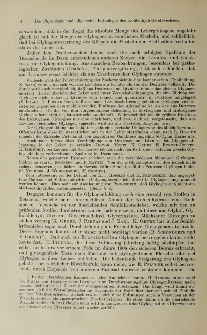 schwanken, daß in der Regel die absolute Menge des Leberglykogens ungefähr gleich ist mit der Menge des Glykogens in sämtlichen Muskeln, und schließlich, daß bei Glykogenverarmung des Körpers die Muskeln den Stoff zäher festhalten als es die Leber tut. Außer dem Traubenzucker dienen auch die nach erfolgter Spaltung der Disaccharide im Darm entstandenen anderen Zucker, die Lävulose und Galak¬ tose, zur Glykogenbildung. Aus manchen Beobachtungen, besonders bei patho¬ logischen Zuständen (Diabetes, Phosphor Vergiftung), läßt sich schließen, daß aus Lävulose sogar leichter als aus Traubenzucker Glykogen entsteht. Vielleicht geht der Polymerisierung der Zuckermoleküle eine Isomerisation (Enolbildung, S. Isaac) voraus, die sich von der Lävulose aus leichter als von der Dextrose vollzieht. Da¬ durch wird auch verständlich, daß aus Dextrose und Lävulose immer das gleiche Glykogen entsteht . In der überlebenden Leber wird unter Versuchsbedingungen, die eine Bildung von Glykogen nicht zulassen, Lävulose sehr schnell und quantitativ in Dextrose umgelagert (S. Isaac). L. Pollak fand, daß das nach Lävulosefütterung gebildete Glykogen viel re¬ sistenter gegenüber dem mobilisierenden Einflüsse des Adrenalins ist, als das aus Dextrose entstandene. Ob die von ihm vorgenommene Scheidung in dextrogenes und fruktogenes Glykogen berechtigt ist, ist aber sehr zweifelhaft. Wahrscheinlich ist die größere Resistenz des fruktogenen Glykogens nur eine scheinbare, und zwar dadurch vorgetäuscht, daß aus Lävulose reichlicher Glykogen angesetzt wird als aus Dextrose, Amylum usw. Der Glykogenbildung aus Galaktose geht eine sterische Umlagerung des Moleküls voraus. Offenbar kann diese im wesentlichen nur in der Leber stattfinden, denn nach L. Draudt scheidet der Eck sehe Fistelhund von zugeführter Galaktose ungefähr 80°/o im Harne aus. Auch nach intravenöser Verabfolgung von Dextrose und Lävulose ist Glykogenab¬ lagerung in der Leber zu erzielen (Doyon, Morel, K. Grube, E. Freund-Popper, K. Ishimori) ; bei Lactose und Saccharose ist das nicht der Fall; diese bedürfen zwecks Gly¬ kogenbildung vorbereitender Spaltung im Darmkanal. Neben den genannten Hexosen scheinen auch die verschiedenen Mannosen Glykogen¬ bildner zu sein (C. Neuberg und P. Mayer). Von der a-Glykoheptose ist dies jedoch nicht sicher, ebensowenig ist bisher ein Beweis dafür erbracht, daß die Pentosen Glykogen bilden (C. Neuberg, J. Wohlgemubh, M. Cremer). Sehr interessant ist der Befund von H. v. Hösslin und H. Pringsheim, daß ungespal¬ tene Maltose und Maltoseanhydride (Polyamylosen) nicht direkt in Glykogen umgewandelt werden können. Dies paßt zur Anschauung von Pringsheim, daß Glykogen sich nicht aus Maltoseanhydriden zusammensetzt. (Siehe S. 4.) Dagegen kommen für die Glykogenbildung noch eine Anzahl von Stoffen in Betracht, welche beim intermediären Abbau der Kohlenhydrate eine Rolle spielen. Versuche an der überlebenden Schildkrötenleber, welche mit den zu prüfenden Stoffen durchströmt wurde, haben gezeigt, daß diese aus Glykol, Gly¬ kolaldehyd, Glycerin, Glycerinaldehyd, Glycerinsäure, Milchsäure Glykogen zu bilden vermag (K. Grube, J. PARNASund J. Bär). K. Grube hat in der Schild¬ krötenleber sogar nach Durchströmung mit Formaldehyd Glykogenansatz erzielt. Dieses Ergebnis konnte aber bisher nicht bestätigt werden (B. Schöndorff und F. Grebe)1). Daß auch aus Eiweißstoffen Glykogen hervorgehen kann, steht heute fest. E. Pflüger, der diese Auffassung jahrelang heftig bekämpfte, hat selbst noch kurz vor seinem Tode im Jahre 1908 den sicheren Bewreis erbracht, daß glykogenfreie Tiere nach Mästung mit glykogenfreiem Fleische sehr viel Glykogen in ihren Lebern anhäufen. Die bedeutende Steigerung des Glykogen¬ gehaltes bei reichlicher Eiweißzufuhr kann nicht, wie E. Pflüger selbst hervor¬ hebt, durch Ersparnis von anderem Material indirekt zustande kommen. Die J In der überlebenden Kaninchen- oder Hundeleber konnte H. Barrenscheen wohl bei Zusatz von Dextrose oder Lävulose zum Durchströmungsblut Glykogenfixation nach- weisen, nicht? aber bei Zusatz der obengenannten Substanzen. Das hängt wohl damit zu¬ sammen, daß die W armblüterleber im Gegensatz zur Kaltblüterleber sehr schnell Einbuße aii ihrer A italität erleidet. Jedoch erwiesen sich diese Substanzen auch in Versuchen an der A\ armblüterleber als ausgesprochene Zuckerbildner. Es steht dahin, ob die überlebende AA armblüterleber kein Glykogen mehr bilden kann, oder ob das Glykogen durch Überwuchern des diastatischen Prozesses sofort wieder zerfällt.