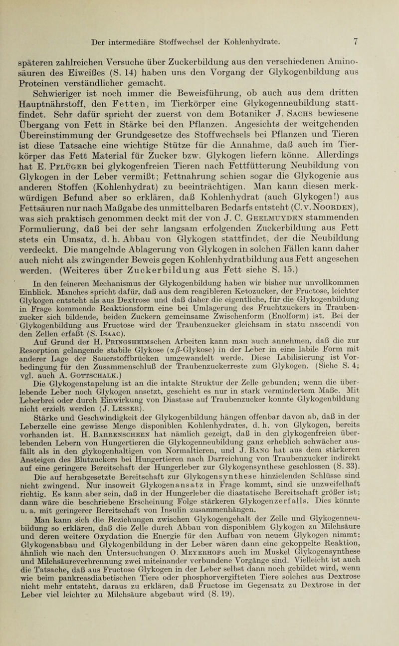 späteren zahlreichen Versuche über Zuckerbildung aus den verschiedenen Amino¬ säuren des Eiweißes (S. 14) haben uns den Vorgang der Glykogenbildung aus Proteinen verständlicher gemacht. Schwieriger ist noch immer die Beweisführung, ob auch aus dem dritten Hauptnährstoff, den Fetten, im Tierkörper eine Glykogenneubildung statt¬ findet. Sehr dafür spricht der zuerst von dem Botaniker J. Sachs bewiesene Übergang von Fett in Stärke bei den Pflanzen. Angesichts der weitgehenden Übereinstimmung der Grundgesetze des Stoffwechsels bei Pflanzen und Tieren ist diese Tatsache eine wichtige Stütze für die Annahme, daß auch im Tier¬ körper das Fett Material für Zucker bzw. Glykogen liefern könne. Allerdings hat E. Pflüger bei glykogenfreien Tieren nach Fettfütterung Neubildung von Glykogen in der Leber vermißt; Fettnahrung schien sogar die Glykogenie aus anderen Stoffen (Kohlenhydrat) zu beeinträchtigen. Man kann diesen merk¬ würdigen Befund aber so erklären, daß Kohlenhydrat (auch Glykogen!) aus Fettsäuren nur nach Maßgabe des unmittelbaren Bedarfs entsteht (C. v. Noorden), was sich praktisch genommen deckt mit der von J. C. Geelmuyden stammenden Formulierung, daß bei der sehr langsam erfolgenden Zuckerbildung aus Fett stets ein Umsatz, d. h. Abbau von Glykogen stattfindet, der die Neubildung verdeckt. Die mangelnde Ablagerung von Glykogen in solchen Fällen kann daher auch nicht als zwingender Beweis gegen Kohlenhydratbildung aus Fett angesehen werden. (Weiteres über Zuckerbildung aus Fett siehe S. 15.) In den feineren Mechanismus der Glykogenbildung haben wir bisher nur unvollkommen Einblick. Manches spricht dafür, daß aus dem reagibleren Ketozucker, der Fructose, leichter Glykogen entsteht als aus Dextrose und daß daher die eigentliche, für die Glykogenbildung in Frage kommende Reaktionsform eine bei Umlagerung des Fruchtzuckers in Trauben¬ zucker sich bildende, beiden Zuckern gemeinsame Zwischenform (Enolform) ist. Bei der Glykogenbildung aus Fructose wird der Traubenzucker gleichsam in statu nascendi von den Zellen erfaßt (S. Isaac). Auf Grund der H. Pringsheimsehen Arbeiten kann man auch annehmen, daß die zur Resorption gelangende stabile Glykose (oc/LGlykose) in der Leber in eine labile Form mit anderer Lage der Sauerstoff brücken umgewandelt werde. Diese Labilisierung ist Vor¬ bedingung für den Zusammenschluß der Traubenzuckerreste zum Glykogen. (Siehe S. 4; vgl. auch A. Gottschalk.) Die Glykogenstapelung ist an die intakte Struktur der Zelle gebunden; wenn die über¬ lebende Leber noch Glykogen ansetzt, geschieht es nur in stark vermindertem Maße. Mit Leberbrei oder durch Einwirkung von Diastase auf Traubenzucker konnte Glykogenbildung nicht erzielt werden (J. Lesser). Stärke und Geschwindigkeit der Glykogenbildung hängen offenbar davon ab, daß in der Leberzelle eine gewisse Menge disponiblen Kohlenhydrates, d. h. von Glykogen, bereits vorhanden ist. H. Barrenscheen hat nämlich gezeigt, daß in den glykogenfreien über¬ lebenden Lebern von Hungertieren die Glykogenneubildung ganz erheblich schwächer aus¬ fällt als in den glykogenhaltigen von Normaltieren, und J. Bang hat aus dem stärkeren Ansteigen des Blutzuckers bei Hungertieren nach Darreichung von Traubenzucker indirekt auf eine geringere Bereitschaft der Hungerleber zur Glykogensynthese geschlossen (S. 33). Die auf herabgesetzte Bereitschaft zur Glykogensynthese hinzielenden Schlüsse sind nicht zwingend. Nur insoweit Glykogen ans atz in Frage kommt, sind sie unzweifelhaft richtig. Es kann aber sein, daß in der Hungerleber die diastatische Bereitschaft größer ist; dann wäre die beschriebene Erscheinung Folge stärkeren Glykogenzerfalls. Dies könnte u. a. mit geringerer Bereitschaft von Insulin Zusammenhängen. Man kann sich die Beziehungen zwischen Glykogengehalt der Zelle und Glykogenneu¬ bildung so erklären, daß die Zelle durch Abbau von disponiblem Glykogen zu Milchsäure und deren weitere Oxydation die Energie für den Aufbau von neuem Glykogen nimmt: Glykogenabbau und Glykogenbildung in der Leber wären dann eine gekoppelte Reaktion, ähnlich wie nach den Untersuchungen 0. Meyerhofs auch im Muskel Glykogensynthese und Milchsäureverbrennung zwei miteinander verbundene Vorgänge sind. Vielleicht ist auch die Tatsache, daß aus Fructose Glykogen in der Leber selbst dann noch gebildet wird, wenn wie beim pankreasdiabetischen Tiere oder phosphorvergifteten Tiere solches aus Dextrose nicht mehr entsteht, daraus zu erklären, daß Fructose im Gegensatz zu Dextrose in der Leber viel leichter zu Milchsäure abgebaut wird (S. 19).