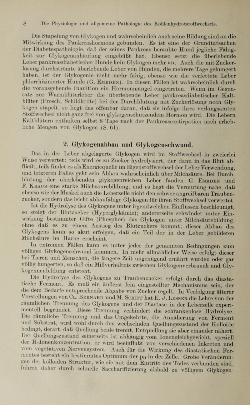 Die Stapelung von Glykogen und wahrscheinlich auch seine Bildung sind an die Mitwirkung des Pankreashormons gebunden. Es ist eine der Grundtatsachen der Diabetespathologie, daß der seines Pankreas beraubte Hund jegliche Fähig¬ keit zur Glykogenanhäufung eingebüßt hat. Ebenso setzt die überlebende Leber pankreasdiabetischer Hunde kein Glykogen mehr an. Auch die mit Zucker¬ lösung durchströmte überlebende Leber von Hunden, die mehrere Tage gehungert haben, ist der Glykogenie nicht mehr fähig, ebenso wie die verfettete Leber phlorrhizinierter Hunde (G. Embden). In diesen Fällen ist wahrscheinlich durch die vorausgehende Inanition ein Hormonmangel eingetreten. Wenn im Gegen¬ satz zur Warmblüterleber die überlebende Leber pankreasdiabetischer Kalt¬ blüter (Frosch, Schildkröte) bei der Durchblutung mit Zuckerlösung noch Gly¬ kogen stapelt, so liegt das offenbar daran, daß sie infolge ihres verlangsamten Stoffwechsel nicht ganz frei von glykogenschützendem Hormon wird. Die Lebern Kaltblütern enthalten selbst 8 Tage nach der Pankreasexstirpation noch erheb¬ liche Mengen von Glykogen (S. 61). 2. Glykogenabbau und Glykogen Schwund. Das in der Leber abgelagerte Glykogen wird im Stoffwechsel in zweierlei Weise verwertet: teils wird es zu Zucker hydrolysiert, der dann in das Blut ab- fließt, teils findet es als Energiequelle im Eigenstoffwechsel der Leber Verwendung, und letzteren Falles geht sein Abbau wahrscheinlich über Milchsäure. Bei Durch¬ blutung der überlebenden glykogenreichen Leber fanden G. Embden und I. Kraus eine starke Milchsäurebildung, und es liegt die Vermutung nahe, daß ebenso wie der Muskel auch die Leberzelle nicht den schwer angreifbaren Trauben¬ zucker, sondern das leicht abbaufähige Glykogen für ihren Stoffwechsel verwertet. Ist die Hydrolyse des Glykogens unter irgendwelchen Einflüssen beschleunigt, so steigt der Blutzucker (Hyperglykämie); andererseits schwindet unter Ein¬ wirkung bestimmter Gifte (Phosphor) das Glykogen unter Milchsäurebildung, ohne daß es zu einem Anstieg des Blutzuckers kommt; dieser Abbau des Glykogens kann so akut erfolgen, daß ein Teil der in der Leber gebildeten Milchsäure im Harne erscheint. ln extremen lällen kann es unter jeder der genannten Bedingungen zum völligen Glykogenschwund kommen. In mehr allmählicher Weise erfolgt dieser bei Tieren und Menschen, die längere Zeit ungenügend ernährt wurden oder gar völlig hungerten, so daß ein Mißverhältnis zwischen Glykogenverbrauch und Gly¬ kogenneubildung entsteht. Die Hydrolyse des Glykogens zu Traubenzucker erfolgt durch das diasta- tische Ferment. Es muß ein äußerst fein eingestellter Mechanismus sein, der die dem Bedarfe entsprechende Abgabe von Zucker regelt. In Verfolgung älterer \ orstellungen von Cl. Bernard und M. Schiff hat E. J. Besser die Lehre von der läumlichen Trennung des Glykogens und der Diastase in der Leberzelle experi¬ mentell begründet. Diese Trennung verhindert die schrankenlose Hydrolyse. Die räumliche Trennung und das Umgekehrte, die Annäherung von Ferment und Substrat, wird wohl durch den wechselnden Quellungszustand der Kolloide bedingt, derart, daß Quellung beide trennt, Entquellung sie aber einander nähert. 1 )ei Quellungszustand seinerseits ist abhängig vom Ionengleichgewicht, speziell dei H-Ionenkonzentration, er wird beeinflußt von verschiedenen Inkreten und \ om a egetati\ en ^Nervensystem. Auch für die Wirkung des diastatischen Fer¬ mentes besteht ein bestimmtes Optimum der pH in der Zelle. Grobe Veränderun- 11 (^ei kolloiden Struktur, wie sie mit dem Eintritt des Todes verbunden sind, führen daher durch schnelle Saccharifizierung alsbald zu völligem Glykogen-