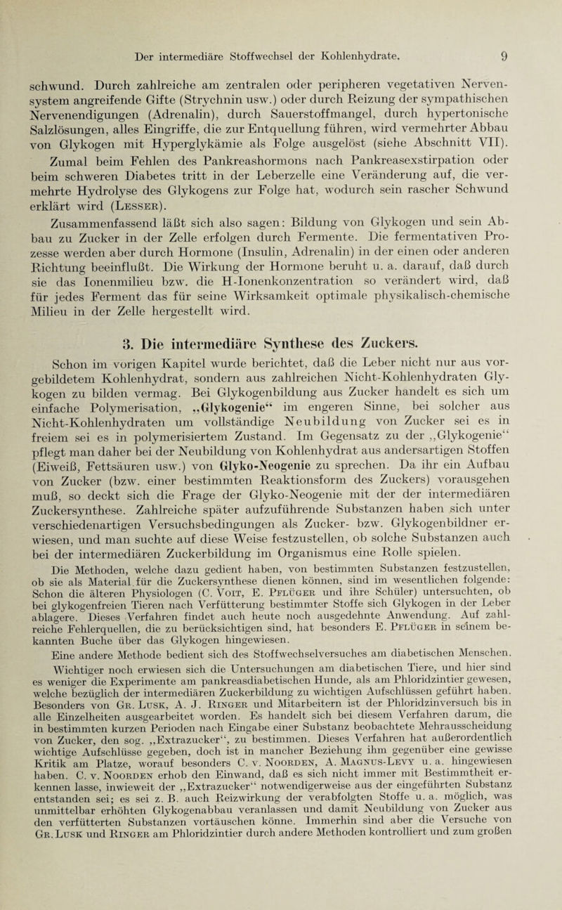 Schwund. Durch zahlreiche am zentralen oder peripheren vegetativen Nerven¬ system angreifende Gifte (Strychnin usw.) oder durch Reizung der sympathischen Nervenendigungen (Adrenalin), durch Sauerstoffmangel, durch hypertonische Salzlösungen, alles Eingriffe, die zur Entquellung führen, wird vermehrter Abbau von Glykogen mit Hyperglykämie als Folge ausgelöst (siehe Abschnitt VII). Zumal beim Fehlen des Pankreashormons nach Pankreasexstirpation oder beim schweren Diabetes tritt in der Leberzelle eine Veränderung auf, die ver¬ mehrte Hydrolyse des Glykogens zur Folge hat, wodurch sein rascher Schwund erklärt wird (Besser). Zusammenfassend läßt sich also sagen: Bildung von Glykogen und sein Ab¬ bau zu Zucker in der Zelle erfolgen durch Fermente. Die fermentativen Pro¬ zesse werden aber durch Hormone (Insulin, Adrenalin) in der einen oder anderen Richtung beeinflußt. Die Wirkung der Hormone beruht u. a. darauf, daß durch sie das Ionenmilieu bzw. die H-Ionenkonzentration so verändert wird, daß für jedes Ferment das für seine Wirksamkeit optimale physikalisch-chemische Milieu in der Zelle hergesteilt wird. 3. Die intermediäre Synthese des Zuckers. Schon im vorigen Kapitel wurde berichtet, daß die Leber nicht nur aus vor¬ gebildetem Kohlenhydrat, sondern aus zahlreichen Nicht-Kohlenhydraten Gly¬ kogen zu bilden vermag. Bei Glykogenbildung aus Zucker handelt es sich um einfache Polymerisation, „Glykogenie“ im engeren Sinne, bei solcher aus Nicht-Kohlenhydraten um vollständige Neubildung von Zucker sei es in freiem sei es in polymerisiertem Zustand. Im Gegensatz zu der ,,Glykogenie‘‘ pflegt man daher bei der Neubildung von Kohlenhydrat aus andersartigen Stoffen (Eiweiß, Fettsäuren usw.) von Glyko-Neogenie zu sprechen. Da ihr ein Aufbau von Zucker (bzw. einer bestimmten Reaktionsform des Zuckers) vorausgehen muß, so deckt sich die Frage der Glyko-Neogenie mit der der intermediären Zuckersynthese. Zahlreiche später aufzuführende Substanzen haben sich unter verschiedenartigen Versuchsbedingungen als Zucker- bzw. Glykogenbildner er¬ wiesen, und man suchte auf diese Weise festzustellen, ob solche Substanzen auch bei der intermediären Zuckerbildung im Organismus eine Rolle spielen. Die Methoden, welche dazu gedient haben, von bestimmten (Substanzen festzustellen, ob sie als Material.für die Zuckersynthese dienen können, sind im wesentlichen folgende: Schon die älteren Physiologen (C. VoiT, E. Pflüger und ihre Schüler) untersuchten, ob bei glykogenfreien Tieren nach Verfütterung bestimmter Stoffe sich Glykogen in der Leber ablagere. Dieses Verfahren findet auch heute noch ausgedehnte Anwendung. Auf zahl¬ reiche Fehlerquellen, die zu berücksichtigen sind, hat besonders E. Pflüger in seinem be¬ kannten Buche über das Glykogen hingewiesen. Eine andere Methode bedient sich des Stoffwechselversuches am diabetischen Menschen. Wichtiger noch erwiesen sich die Untersuchungen am diabetischen Tiere, und hier sind es weniger die Experimente am pankreasdiabetischen Hunde, als am Phloridzintier gewesen, welche bezüglich der intermediären Zuckerbildung zu wichtigen Aufschlüssen geführt haben. Besonders von Gr. Lusk, A. J. Ringer und Mitarbeitern ist der Phloridzinversuch bis in alle Einzelheiten ausgearbeitet worden. Es handelt sich bei diesem Verfahren darum, die in bestimmten kurzen Perioden nach Eingabe einer Substanz beobachtete Mehrausscheidung von Zucker, den sog. ,,Extrazucker4‘, zu bestimmen. Dieses Verfahren hat außerordentlich wichtige Aufschlüsse gegeben, doch ist in mancher Beziehung ihm gegenüber eine gewisse Kritik am Platze, worauf besonders C. v. Noorden, A. Magnus-Levy u. a. hingewiesen haben. C. v. Noorden erhob den Einwand, daß es sich nicht immer mit Bestimmtheit er¬ kennen lasse, inwieweit der ,,Extrazucker'' notwendigerweise aus der eingeführten Substanz entstanden sei; es sei z. B. auch Reizwirkung der verabfolgten Stoffe u. a. möglich, was unmittelbar erhöhten Glykogenabbau veranlassen und damit Neubildung von Zucker aus den verfütterten Substanzen Vortäuschen könne. Immerhin sind aber die \ ersuche von Gr. Lusk und Ringer am Phloridzintier durch andere Methoden kontrolliert und zum großen
