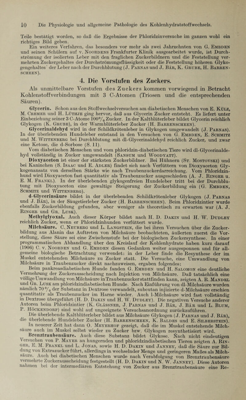 Teile bestätigt worden, so daß die Ergebnisse der Phloridzinversuche im ganzen wohl ein richtiges Bild geben. Ein weiteres Verfahren, das besonders vor mehr als zwei Jahrzehnten von G. Embden und seinen Schülern auf v. Noordens Frankfurter Klinik ausgearbeitet wurde, ist Durch¬ strömung der isolierten Leber mit den fraglichen Zuckerbildnern und die Feststellung ver¬ mehrten Zuckergehaltes der Durchströmungsflüssigkeit oder die Feststellung höheren Glyko¬ gengehaltes’ der Leber nach der Durchblutung (J. Parnas und J. Bär, K. Grube, H. Barren- scheen). 4. Die Vorstufen des Zuckers. Als unmittelbare Vorstufen des Zuckers kommen vorwiegend in Betracht Kohlenstoffverbindungen mit 3 C-Atomen (Triosen und die entsprechenden Säuren). Glycerin. Schon aus den Stoffwechselversuchen am diabetischen Menschen von E. Külz, M. Cremer und H. Lüthje ging hervor, daß aus Glycerin Zucker entsteht. Es liefert unter Einbeziehung seiner 3 C-Atome 100°/o Zucker. In der Kaltblüterleber bildet Glycerin reichlich Glykogen (K. Grube), in der Warmblüterleber Zucker (H. Barrenscheen). Glycerinaldehyd wird in der Schildkrötenleber in Glykogen umgewandelt (J. Parnas). In der überlebenden Hundeleber entstand in den Versuchen von G. Embden, E. Schmitz und M. Wittenberg bei Durchblutung mit dl-Glycerinaldehyd reichlich Zucker, und zwar eine Ketose, die d-Sorbose (S. 11). Vom diabetischen Menschen und vom phloridzin-diabetischen Tiere wird dl-Glycerinalde¬ hyd vollständig in Zucker umgewandelt (Sansum und Woodyatt). Dioxyaceton ist einer der stärksten Zuckerbildner. Bei Hühnern (St. Mostovski) und bei Kaninchen (S. Isaac und E. Adler) findet sich nach Verfüttern von Dioxyaceton Gly¬ kogenansatz von derselben Stärke wie nach Traubenzuckerdarreichung. Vom Phloridzin¬ hund wird Dioxyaceton fast quantitativ als Traubenzucker ausgeschieden (A. J. Ringer u. E. M. Frankl). In der überlebenden glykogenfreien Hundeleber tritt bei der Durchblu¬ tung mit Dioxyaceton eine gewaltige Steigerung der Zuckerbildung ein (G. Embden, Schmitz und Wittenberg). d-Glycerinsäure bildet in der überlebenden Schildkrötenleber Glykogen (J. Parnas und J. Bär), in der Säugetierleber Zucker (H. Barrenscheen). Beim Phloridzintier wurde ebenfalls Zuckerbildung gefunden, aber weniger als theoretisch zu erwarten war (A. J. Ringer und Gr. Lusk). Methylglyoxal. Auch dieser Körper bildet nach H. D. Darin und H. W. Dudley reichlich Zucker, wenn er Phloridzinhunden verfüttert wurde. Milchsäure. C.,Neuberg und L. Langstein, die bei ihren Versuchen über die Zucker¬ bildung aus Alanin das Auftreten von Milchsäure beobachteten, äußerten zuerst die Vor¬ stellung, diese Säure sei eine Zwischenstufe bei der biologischen Zuckersynthese. In einer programmatischen Abhandlung über den Kreislauf der Kohlenhydrate haben kurz darauf (1906) C. v. Noorden und G. Embden diesen Gedanken weiter ausgesponnen und für all¬ gemeine biologische Betrachtung verwendet: in der Leber finde die Resynthese der im Muskel entstehenden Milchsäure zu Zucker statt. Die Versuche, eine Umwandlung von Milchsäure in Traubenzucker direkt nachzuweisen, ergaben folgendes: Beim pankreasdiabetischen Hunde fanden G. Embden und H. Salomon eine deutliche Vermehrung der Zuckerausscheidung nach Injektion von Milchsäure. Daß tatsächlich eine völlige Umwandlung vonMilchsäure in Traubenzucker stattfinden kann, zeigten A. R. Mandel und Gr. Lusk am phloridzindiabetischen Hunde. Nach Einführung von dl-Milchsäure wurden nämlich 70 °/0 der Substanz in Dextrose verwandelt, subcutan injizierte d-Milchsäure erschien quantitativ als Traubenzucker im Harne wieder. Auch 1-Milchsäure wird fast vollständig in Dextrose übergeführt (H. D. Darin und H. W. Dudley). Die negativen Versuche anderer Autoren beim Phloridzintier (K. Glässner, J. Parnas und J. Bär, J. Bär und L. Blum, P. Höckendorf) sind wohl auf ungeeignete Versuchsanordnung zurückzuführen. Die überlebende Kaltblüterleber bildet aus Milchsäure Glykogen (J. Parnas und J. Bär), die überlebende Hundeleber Zucker (H. Barrenscheen, K. Baldes und E. Silberstein). In neuerer Zeit hat dann 0. Meyerhof gezeigt, daß die im Muskel entstehende Milch¬ säure auch im Muskel selbst wieder zu Zucker bzw. Glykogen resynthetisiert wird. Brenztraubensäure. Auch diese Substanz bildet Glykose. Nach nicht eindeutigen Versuchen von P. Mayer an hungernden und phloridzindiabetischen Tieren zeigten A. Rin¬ ger, E. M. Frankl und L. Jonas, sowie H. D. Darin und Janney, daß die Säure zur Bil¬ dung von Extrazucker führt, allerdings in wechselnder Menge und geringeren Maßes als Milch¬ säure. Auch bei diabetischen Menschen wurde nach Verabfolgung von Brenztraubensäure vermehrte Zuckerausscheidung festgestellt (H. D. Darin und N. W. Janney). Diese Autoren nahmen bei der intermediären Entstehung von Zucker aus Brenztraubensäure eine Re-