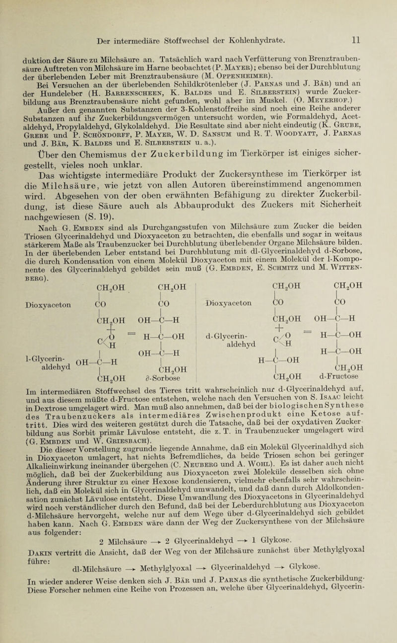 duktionder Säure zu Milchsäure an. Tatsächlich ward nach Verfütterung von Brenztrauben¬ säure Auftreten von Milchsäure im Harne beobachtet (P. Mayer) ; ebenso bei der Durchblutung der überlebenden Leber mit Brenztraubensäure (M. Oppenheimer). Bei Versuchen an der überlebenden Schildkrötenleber (J. Parnas und J. Bär) und an der Hundeleber (H. Barrenscheen, K. Baldes und E. Silberstein) wurde Zucker¬ bildung aus Brenztraubensäure nicht gefunden, wohl aber im Muskel. (0. Meyerhof.) Außer den genannten Substanzen der 3-Kohlenstoffreihe sind noch eine Reihe anderer Substanzen auf ihr Zuckerbildungsvermögen untersucht worden, wie Formaldehyd, Acet¬ aldehyd, Propylaldehyd, Glykolaldehyd. Die Resultate sind aber nicht eindeutig (K. Grube, Grebe und P. Schöndorff, P. Mayer, W. D. Sansum und R. T. Voodyatt, J. Parnas und J. Bär, K. Baldes und E. Silberstein u. a.). Über den Chemismus der Zuckerbildung im Tierkörper ist einiges sicher¬ gestellt, vieles noch unklar. Das wichtigste intermediäre Produkt der Zucker Synthese im Tierkörper ist die Milchsäure, wie jetzt von allen Autoren übereinstimmend angenommen wird. Abgesehen von der oben erwähnten Befähigung zu direkter Zuckerbil¬ dung, ist diese Säure auch als Abbauprodukt des Zuckers mit Sicherheit nachgewiesen (S. 19). Nach G. Embden sind als Durchgangsstufen von Milchsäure zum Zucker die beiden Triosen Glycerinaldehyd und Dioxyaceton zu betrachten, die ebenfalls und sogar in weitaus stärkerem Maße als Traubenzucker bei Durchblutung übeilebender Organe Milchsäure bilden. In der überlebenden Leber entstand bei Durchblutung mit dl-Glycerinaldehyd d-Sorbose, die durch Kondensation von einem Molekül Dioxyaceton mit einem Molekül der 1-Kompo- nente des Glycerinaldehyd gebildet sein muß (G. Embden, E. Schmitz und M. Witten¬ berg). Dioxyaceton CH2OH CO ch2oh CO I OH—C—H Ck ch2oh + _ I ,/0 ~ H—C—OH \H | , rM • | OH-C-H i- Glycerin- oH_^_H | aldehyd | CH2OH CHoOH d-Sorbose Dioxyaceton d-Glycerin¬ aldehyd CHoOH I CO CHoOH CH2OH + c /O H H—C—OH CH2OH CO I OH—C—H I H—C—OH I H—C—OH CH2OH d-Fructose Im intermediären Stoffwechsel des Tieres tritt wahrscheinlich nur d-Glycerinaldehyd auf, und aus diesem müßte d-Fructose entstehen, welche nach den \ ersuchen von S. Isaac leicht in Dextrose umgelagert wird. Man muß also annehmen, daß bei der biologischen Synthese des Traubenzuckers als intermediäres Zwischenprodukt eine Ketose auf- tritt. Dies wird des weiteren gestützt durch die Tatsache, daß bei der oxydativen Zucker bildung aus Sorbit primär Lävulose entsteht, die z. T. in Traubenzucker umgelagert wird (G. Embden und W. Griesbach). . . . ... Die dieser Vorstellung zugrunde liegende Annahme, daß em Molekül Glycermaldhyd sich in Dioxyaceton umlagert, hat nichts Befremdliches, da beide Triosen schon bei geringer Alkalieinwirkung ineinander übergehen (C. Neuberg und A. Wohl). Es ist daher auch nicht möglich, daß bei der Zuckerbildung aus Dioxyaceton zwei Moleküle desselben sich ohne Änderung ihrer Struktur zu einer Hexose kondensieren, vielmehr ebenfalls sein wahrschein¬ lich, daß°ein Molekül sich in Glycerinaldehyd umwandelt, und daß dann durch Aldolkonden- sation zunächst Lävulose entsteht. Diese Umwandlung des Dioxyacetons m Glycerinaldehyd wird noch verständlicher durch den Befund, daß bei der Leberdurchblutung aus Dioxyaceton d-Milchsäure hervorgeht, welche nur auf dem Wege über d-Glycermaldehyd sich gebüdet haben kann. Nach G. Embden wäre dann der Weg der Zuckersynthese von der Milchsäure aus folgender: 2 Milchsäure —► 2 Glycerinaldehyd ► 1 Glykose. Darin vertritt die Ansicht, daß der Weg von der Milchsäure zunächst übei Methylglyoxal führe: dl-Milchsäure —> Methylglyoxal —> Glycerinaldehyd —> Glykose. In wieder anderer Weise denken sich J. Bär und J. Parnas die synthetische Zuckerbildung- Diese Forscher nehmen eine Reihe von Prozessen an, welche über Glycerinaldehyd, Glycerin-