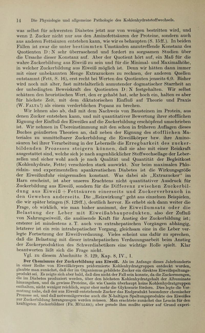 was selbst für schwersten Diabetes jetzt nur von wenigen bestritten wird, und wenn 2. Zucker nicht nur aus den Aminofettsäuren der Proteine, sondern auch aus anderen Fettsäuren entstehen kann, wie wir es behaupten (S. 15ff.). In beiden Fällen ist zwar die unter bestimmten Umständen anzutreffende Konstanz des Quotienten D : N sehr überraschend und fordert zu sorgsamen Studien über die Ursache dieser Konstanz auf. Aber der Quotient hört auf, ein Maß für die wahre Zuckerbildung aus Eiweiß zu sein und für die Minimal- und Maximalhöhe, in welcher Zuckerbildung aus Eiweiß möglich ist. Denn wir hätten dann immer mit einer unbekannten Menge Extrazuckers zu rechnen, der anderen Quellen entstammt (Fett, S. 16), erst recht bei Werten des Quotienten jenseits 6,0. Bisher wird noch mit alter, fast mittelalterlich anmutender dogmatischer Starrheit an der unbedingten Beweiskraft des Quotienten D: N festgehalten. Wir selbst schätzen den heuristischen Wert, den er gehabt hat, sehr hoch ein, halten es aber für höchste Zeit, mit dem diktatorischen Einfluß auf Theorie und Praxis (W. Falta!) als einem verderblichen Popanz zu brechen. Wir lehnen also ab, daß mit dem Nachweis von Bausteinen im Protein, aus denen Zucker entstehen kann, und mit quantitativer Bewertung ihrer stofflichen Eignung der Einfluß des Eiweißes auf die Zuckerbildung erschöpfend umschrieben ist. Wir nehmen in Übereinstimmung mit den schon in früheren Auflagen dieses Buches geäußerten Theorien an, daß neben der Eignung des stofflichen Ma¬ teriales zu unmittelbarer Zuckerbildung die Eiweißkörper bzw. ihre Amino¬ säuren bei ihrer Verarbeitung in der Leberzelle die Erregbarkeit des zucker¬ bildenden Prozesses steigern können, daß sie also mit einer Reizkraft ausgestattet sind, welche sich je nach augenblicklicher Stoffwechsellage der Leber¬ zellen und sicher wohl auch je nach Qualität und Quantität der Begleitkost (Kohlenhydrate, Fette) verschieden stark auswirkt. Nur beim maximalen Phlo¬ ridzin- und experimentellen apankreatischen Diabetes ist die Wirkungsgröße der Eiweißzufuhr einigermaßen konstant. Was dabei als ,,Extrazucker“ im Harn erscheint, ist aber unseres Erachtens nicht quantitativer Ausdruck für Zuckerbildung aus Eiweiß, sondern für die Differenz zAvischen Zuckerbil¬ dung aus Eiweiß 4-Fettsäuren einerseits und Zuekerverbrauch in den Geweben anderseits. Die ,,Reizwirkung“ geht aus einzelnen Beispielen, die wir späterbringen (S. 129ff.), deutlich hervor. Es erhebt sich dann weiter die Frage, ob wirklich, wie man bisher annimmt, der Eiweißumsatz oder die Belastung der Leber mit Eiweißabbauprodukten, also der Zufluß von Nahrungseiweiß, die auslösende Kraft für Anstieg der Zuckerbildung ist; ersterer ist mindestens z. T. auch von extrahepatischen Vorgängen abhängig, letzterer ist ein rein intrahepatischer Vorgang, gleichsam eine in die Leber ver¬ legte Fortsetzung der Eiweiß Verdauung. Vieles scheint uns dafür zu sprechen, daß die Belastung mit dieser intrahepatischen Verdauungsarbeit beim Anstieg der Zuckerproduktion des Schwerdiabetikers eine wichtige Rolle spielt. Klar beantworten läßt sich die Frage nicht. Vgl. zu diesem Abschnitte S. 129, Kap. 8, IV., 1. Der Chemismus der Zuckerbildung aus Eiweiß. Als im Anfänge dieses Jahrhunderts in einer Reihe von Eiweißkörpern präformierte Kohlenhydratgruppen entdeckt wurden, glaubte man zunächst, daß der im Organismus gebildete Zucker ein direktes Eiweißspaltungs¬ produkt sei. Es zeigte sich aber bald, daß dies nicht der Fall sein konnte, da die Zuckermengen, die im Diabetes produziert werden, über den höchsten Kohlenhydratgehalt der Albuminate hinausgehen, und da gewisse Proteine, die wie Casein überhaupt keine Kohlenhydratgruppen enthalten, nicht weniger reichlich, sogar eher mehr die Glykosurie fördern. Dies legte die Ver¬ mutung nahe, daß der aus Eiweiß entstehende Zucker das Endprodukt besonderer chemischer Prozesse sei, und daß notwendigerweise auch die N-haltigen Spaltungsprodukte des Eiweißes zur Zuckerbildung herangezogen werden müssen. Man erachtete zunächst das Leucin für den kräftigsten Zuckerbildner (Fr. Müller); aber gerade ihm mußte später auf Grund experi-