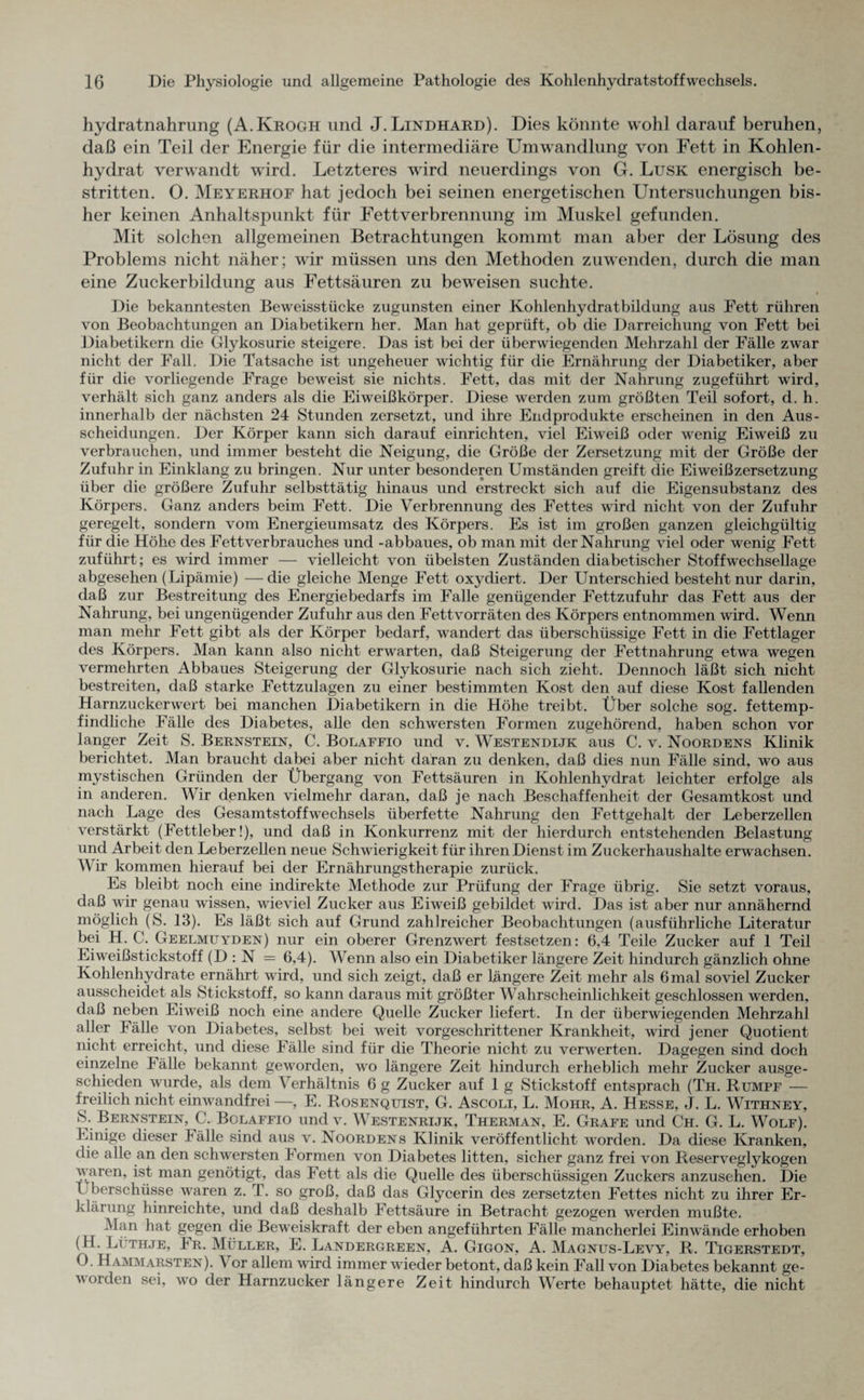 hydratnahrung (A.Krogh und J. Lindhard). Dies könnte wohl darauf beruhen, daß ein Teil der Energie für die intermediäre Umwandlung von Fett in Kohlen¬ hydrat verwandt wird. Letzteres wird neuerdings von G. Lusk energisch be¬ stritten. O. Meyerhof hat jedoch bei seinen energetischen Untersuchungen bis¬ her keinen Anhaltspunkt für Fettverbrennung im Muskel gefunden. Mit solchen allgemeinen Betrachtungen kommt man aber der Lösung des Problems nicht näher; wir müssen uns den Methoden zuwenden, durch die man eine Zuckerbildung aus Fettsäuren zu beweisen suchte. Die bekanntesten Beweisstücke zugunsten einer Kohlenhydratbildung aus Fett rühren von Beobachtungen an Diabetikern her. Man hat geprüft, ob die Darreichung von Fett bei Diabetikern die Glykosurie steigere. Das ist bei der überwiegenden Mehrzahl der Fälle zwar nicht der Fall. Die Tatsache ist ungeheuer wichtig für die Ernährung der Diabetiker, aber für die vorliegende Frage beweist sie nichts. Fett, das mit der Nahrung zugeführt wird, verhält sich ganz anders als die Eiweißkörper. Diese werden zum größten Teil sofort, d. h. innerhalb der nächsten 24 Stunden zersetzt, und ihre Endprodukte erscheinen in den Aus¬ scheidungen. Der Körper kann sich darauf einrichten, viel Eiweiß oder wenig Eiweiß zu verbrauchen, und immer besteht die Neigung, die Größe der Zersetzung mit der Größe der Zufuhr in Einklang zu bringen. Nur unter besonderen Umständen greift die Eiweiß Zersetzung über die größere Zufuhr selbsttätig hinaus und erstreckt sich auf die Eigensubstanz des Körpers. Ganz anders beim Fett. Die Verbrennung des Fettes wird nicht von der Zufuhr geregelt, sondern vom Energieumsatz des Körpers. Es ist im großen ganzen gleichgültig für die Höhe des Fett Verbrauches und -abbaues, ob man mit der Nahrung viel oder wenig Fett zuführt; es wird immer — vielleicht von übelsten Zuständen diabetischer Stoffwechsellage abgesehen (Lipämie) — die gleiche Menge Fett oxydiert. Der Unterschied besteht nur darin, daß zur Bestreitung des Energiebedarfs im Falle genügender Fettzufuhr das Fett aus der Nahrung, bei ungenügender Zufuhr aus den Fettvorräten des Körpers entnommen wird. Wenn man mehr Fett gibt als der Körper bedarf, wandert das überschüssige Fett in die Fettlager des Körpers. Man kann also nicht erwarten, daß Steigerung der Fettnahrung etwa wegen vermehrten Abbaues Steigerung der Glykosurie nach sich zieht. Dennoch läßt sich nicht bestreiten, daß starke Fettzulagen zu einer bestimmten Kost den auf diese Kost fallenden Harnzuckerwert bei manchen Diabetikern in die Höhe treibt. Über solche sog. fettemp¬ findliche Fälle des Diabetes, alle den schwersten Formen zugehörend, haben schon vor langer Zeit S. Bernstein, C. Bolaffio und v. Westendijk aus C. v. Noordens Klinik berichtet. Man braucht dabei aber nicht daran zu denken, daß dies nun Fälle sind, wo aus mystischen Gründen der Übergang von Fettsäuren in Kohlenhydrat leichter erfolge als in anderen. Wir denken vielmehr daran, daß je nach Beschaffenheit der Gesamtkost und nach Lage des Gesamtstoffwechsels überfette Nahrung den Fettgehalt der Leberzellen verstärkt (Fettleber!), und daß in Konkurrenz mit der hierdurch entstehenden Belastung und Arbeit den Leberzellen neue Schwierigkeit für ihren Dienst im Zuckerhaushalte erwachsen. V ir kommen hierauf bei der Ernährungstherapie zurück. Es bleibt noch eine indirekte Methode zur Prüfung der Frage übrig. Sie setzt voraus, daß wir genau wissen, wieviel Zucker aus Eiweiß gebildet wird. Das ist aber nur annähernd möglich (S. 13). Es läßt sich auf Grund zahlreicher Beobachtungen (ausführliche Literatur bei H. C. Geelmuyden) nur ein oberer Grenzwert festsetzen: 6,4 Teile Zucker auf 1 Teil Eiweißstickstoff (D : N = 6,4). Wenn also ein Diabetiker längere Zeit hindurch gänzlich ohne Kohlenhydrate ernährt wird, und sich zeigt, daß er längere Zeit mehr als 6 mal soviel Zucker ausscheidet als Stickstoff, so kann daraus mit größter Wahrscheinlichkeit geschlossen werden, daß neben Eiweiß noch eine andere Quelle Zucker liefert. In der überwiegenden Mehrzahl aller Fälle von Diabetes, selbst bei weit vorgeschrittener Krankheit, wird jener Quotient nicht erreicht, und diese Fälle sind für die Theorie nicht zu verwerten. Dagegen sind doch einzelne I älle bekannt geworden, wo längere Zeit hindurch erheblich mehr Zucker ausge¬ schieden wurde, als dem Verhältnis 6 g Zucker auf 1 g Stickstoff entsprach (Th. Rumpf — freilich nicht einwandfrei —, E. Rosenquist, G. Ascoli, L. Mohr, A. Hesse, J. L. Withney, S, Bernstein, C. Bclaffio und v. Westenrijk, Therman, E. Grafe und Ch. G. L. Wolf). Einige dieser Fälle sind aus v. Noordens Klinik veröffentlicht worden. Da diese Kranken, die alle an den schwersten Formen von Diabetes litten, sicher ganz frei von Reserveglykogen waren, ist man genötigt, das Fett als die Quelle des überschüssigen Zuckers anzusehen. Die Überschüsse waren z. T. so groß, daß das Glycerin des zersetzten Fettes nicht zu ihrer Er¬ klärung hinreichte, und daß deshalb Fettsäure in Betracht gezogen werden mußte. Man hat gegen die Beweiskraft der eben angeführten Fälle mancherlei Einwände erhoben (H. Lüthje, Fr. Müller, E. Landergreen, A. Gigon, A. Magnus-Levy, R. Tigerstedt, 0. Hammarsten). \ or allem wird immer wieder betont, daß kein Fall von Diabetes bekannt ge¬ worden sei, wo der Harnzucker längere Zeit hindurch Werte behauptet hätte, die nicht