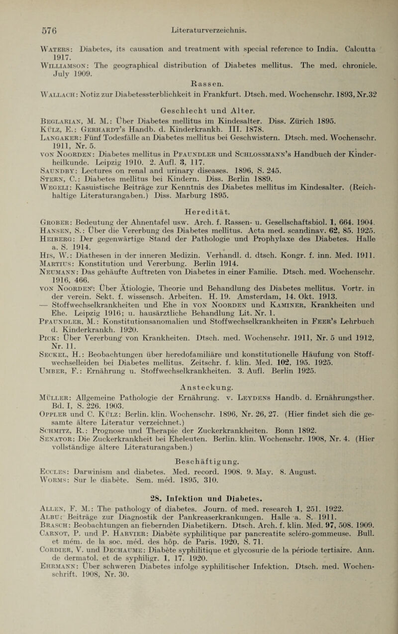Waters: Diabetes, its causation and treatment with special reference to India. Calcutta 1917. Williamson: The geographical distribution of Diabetes mellitus. The med. chronicle. July 1909. Rassen. Wallach: Notiz zur Diabetessterblichkeit in Frankfurt. Dtsch. med. Wochenschr. 1893,Nr.32 Geschlecht und Alter. Beglarian, M. M.: Über Diabetes mellitus im Kindesalter. Diss. Zürich 1895. Külz, E.: Gerhardt’s Handb. d. Kinderkrankh. IIT. 1878. Langaker: Fünf Todesfälle an Diabetes mellitus bei Geschwistern. Dtsch. med. Wochenschr. 1911, Nr. 5. von Noorden: Diabetes mellitus in Pfaundler und Schlossmann’s Handbuch der Kinder¬ heilkunde. Leipzig 1910. 2. Aufl. 3, 117. Saundby: Lectures on renal and urinary diseases. 1896, S. 245. Stern, C.: Diabetes mellitus bei Kindern. Diss. Berlin 1889. Wegeli: Kasuistische Beiträge zur Kenntnis des Diabetes mellitus im Kindesalter. (Reich¬ haltige Literaturangaben.) Diss. Marburg 1895. Heredität. Grober: Bedeutung der Ahnentafel usw. Arch. f. Rassen- u. Gesellschaftsbiol. 1, 664. 1904. Hansen, S.: Über die Vererbung des Diabetes mellitus. Acta med. scandinav. 62, 85. 1925. Heiberg: Der gegenwärtige Stand der Pathologie und Prophylaxe des Diabetes. Halle a. S. 1914. His, W.: Diathesen in der inneren Medizin. Verhandl. d. dtsch. Kongr. f. inn. Med. 1911. Martius: Konstitution und Vererbung. Berlin 1914. Neumann: Das gehäufte Auftreten von Diabetes in einer Familie. Dtsch. med. Wochenschr. 1916, 466. von Noorden: Über Ätiologie, Theorie und Behandlung des Diabetes mellitus. Vortr. in der verein. Sekt. f. wissensch. Arbeiten. H. 19. Amsterdam, 14. Okt. 1913. — Stoffwechselkrankheiten und Ehe in von Noorden und Kaminer, Krankheiten und Ehe. Leipzig 1916; u. hausärztliche Behandlung Lit. Nr. 1. Pfaundler, M.: Konstitutionsanomalien und Stoffwechselkrankheiten in Feer’s Lehrbuch d. Kinderkrankh. 1920. Pick: Über Vererbung von Krankheiten. Dtsch. med. Wochenschr. 1911, Nr. 5 und 1912, Nr. 11. Seckel, H.: Beobachtungen über heredofamiliäre und konstitutionelle Häufung von Stoff¬ wechselleiden bei Diabetes mellitus. Zeitschr. f. klin. Med. 102, 195. 1925. Umber, F.: Ernährung u. Stoffwechselkrankheiten. 3. Aufl. Berlin 1925. Ansteckung. Müller: Allgemeine Pathologie der Ernährung, v. Leydens Handb. d. Ernährungsther. Bd. I, S. 226. 1903. Oppler und C. Külz: Berlin, klin. Wochenschr. 1896, Nr. 26, 27. (Hier findet sich die ge¬ samte ältere Literatur verzeichnet.) Schmitz, R.: Prognose und Therapie der Zuckerkrankheiten. Bonn 1892. Senator: Die Zuckerkrankheit bei Eheleuten. Berlin, klin. Wochenschr. 1908, Nr. 4. (Hier vollständige ältere Literaturangaben.) Beschäftigung. Eccles: Darwinism and diabetes. Med. record. 1908. 9. May. 8. August. Worms: Sur le diabete. Sem. med. 1895, 310. 28. Infektion und Diabetes. Allen, F. M.: The pathology of diabetes. Journ. of med. research 1, 251. 1922. Albu : Beiträge zur Diagnostik der Pankreaserkrankungen. Halle a. S. 1911. Brasch: Beobachtungen an fiebernden Diabetikern. Dtsch. Arch. f. klin. Med. 97, 508. 1909. Carnot, P. und P. Harvier: Diabete syphilitique par pancreatite sclero-gommeuse. Bull, et mem. de la soc. med. des hop. de Paris. 1920, S. 71. Cordier, V. und Dechaume: Diabete syphilitique et glycosurie de la periode tertiaire. Ann. de dermatol. et de syphiligr. 1, 17. 1920. Ehrmann: Über schweren Diabetes infolge syphilitischer Infektion. Dtsch. med. Wochen¬ schrift. 1908, Nr. 30.