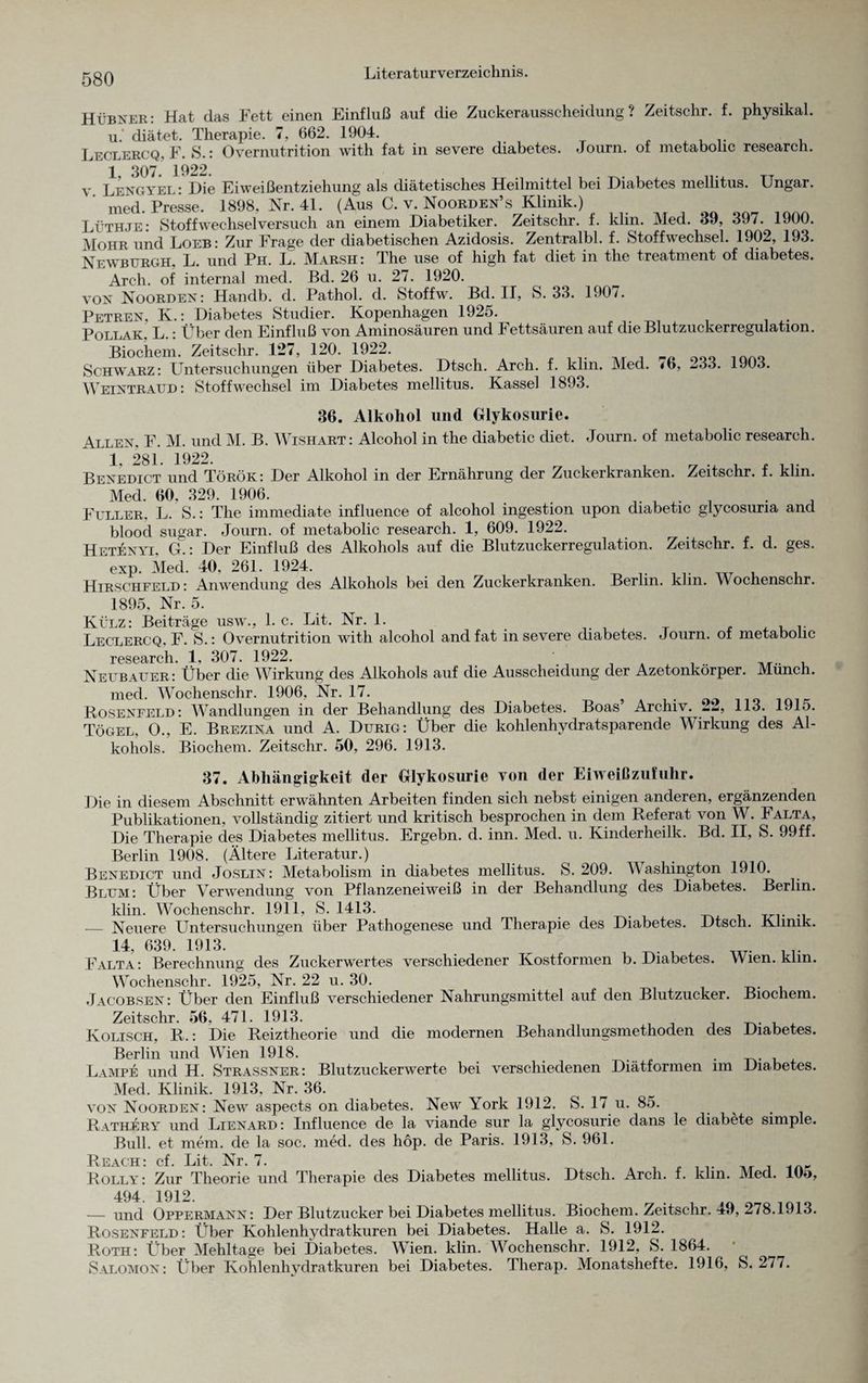 Hübner: Hat das Fett einen Einfluß auf die Zuckerausscheidung? Zeitschr. f. physikal. u. cliätet. Therapie. 7, 662. 1904. Leclercq, F. S.: Overnutrition with fat in severe diabetes. Journ. of metabolic research. 1 307 1922. v Lengyel : Die Eiweißentziehung als diätetisches Heilmittel bei Diabetes mellitus. Ungar. med. Presse. 1898. Nr. 41. (Aus C. v. Noorden’s Klinik.) Lüthje: Stoffwechselversuch an einem Diabetiker. Zeitschr. f. klin. Med. 39, 397. 1900. Mohr und Loeb: Zur Frage der diabetischen Azidosis. Zentralbl. f. Stoffwechsel. 1902, 193. Newburgh, L. und Ph. L. Marsh: The use of high fat diet in the treatment of diabetes. Arch. of internal med. Bd. 26 u. 27. 1920. von Noorden: Handb. d. Pathol. d. Stoffw. Bd. II, S. 33. 190/. Petren, K.: Diabetes Studier. Kopenhagen 1925. Pollak. L.: Über den Einfluß von Aminosäuren und Fettsäuren auf die Blutzuckerregulation. Biochem. Zeitschr. 1*27, 120. 1922. Schwarz: Untersuchungen über Diabetes. Dtsch. Arch. f. klm. Med. <6, -33. Weintraud : Stoffwechsel im Diabetes mellitus. Kassel 1893. 1903. 36. Alkohol und Glykosurie. Allen, F. M. und M. B. Wishart: Alcohol in the diabetic diet. Journ. of metabolic research. 1 281. 1922. Benedict und Török : Der Alkohol in der Ernährung der Zuckerkranken. Zeitschr. f. klin. Med. 60. 329. 1906. . , Füller. L. S.: The immediate influence of alcohol ingestion upon diabetic glycosuria and blood sugar. Journ. of metabolic research. 1, 609. 1922. Hetenyi, G : Der Einfluß des Alkohols auf die Blutzuckerregulation. Zeitschr. f. d. ges. exp. Med. 40. 261. 1924. Hirschfeld : Anwendung des Alkohols bei den Zuckerkranken. Berlin, klm. Wochenschr. 1895, Nr. 5. Külz: Beiträge usw., 1. c. Lit. Nr. 1. .. Leclercq. F. S.: Overnutrition with alcohol and fat in severe diabetes. -Journ. of metabolic research. 1, 307. 1922. ,T.. , Neubauer: Über die Wirkung des Alkohols auf die Ausscheidung der Azetonkörper. Munch. med. Wochenschr. 1906, Nr. 17. Rosenfeld: Wandlungen in der Behandlung des Diabetes. Boas Archiv. 113. 1915. Tögel, O., E. Brezina und A. Durig: Über die kohlenhydratsparende Wirkung des Al¬ kohols. Biochem. Zeitschr. 50, 296. 1913. 37. Abhängigkeit der Glykosurie von der Eiweißzufuhr. Die in diesem Abschnitt erwähnten Arbeiten finden sich nebst einigen anderen, ergänzenden Publikationen, vollständig zitiert und kritisch besprochen in dem Referat von W. Falta, Die Therapie des Diabetes mellitus. Ergebn. d. inn. Med. u. Kinderheilk. Bd. II, S. 99ff. Berlin 1908. (Ältere Literatur.) Benedict und Joslin: Metabolism in diabetes mellitus. S. 209. Washington 1910. Blum: Über Verwendung von Pflanzeneiweiß in der Behandlung des Diabetes. Berlin, klin. Wochenschr. 1911, S. 1413. — Neuere Untersuchungen über Pathogenese und Therapie des Diabetes. Dtsch. Klinik. Biochem. 14,639.1913. i ... Falta: Berechnung des Zuckerwertes verschiedener Kostformen b. Diabetes. Wien. klm. Wochenschr. 1925, Nr. 22 u. 30. Jacobsen: Über den Einfluß verschiedener Nahrungsmittel auf den Blutzucker. Zeitschr. 56, 471. 1913. Kolisch, R.: Die Reiztheorie und die modernen Behandlungsmethoden des Diabetes. Berlin und Wien 1918. .... . Lampe und H. Strassner: Blutzuckerwerte bei verschiedenen Diätformen im Diabetes. Med. Klinik. 1913, Nr. 36. von Noorden: New aspects on diabetes. New York 1912. S. 17 u. 85. Rathery und Lienard: Influence de la viande sur la glycosurie dans le diabete simple. Bull, et mein, de la soc. med. des höp. de Paris. 1913, S. 961. Reach: cf. Lit. Nr. 7. Rolly: Zur Theorie und Therapie des Diabetes mellitus. Dtsch. Arch. f. klin. Med. lOo, 494. 1912. — und Oppermann: Der Blutzucker bei Diabetes mellitus. Biochem. Zeitschr. 49, 278.1913. Rosenfeld: Über Kohlenhydratkuren bei Diabetes. Halle a. S. 1912. Roth: Über Mehltage bei Diabetes. Wien. klin. Wochenschr. 1912, S. 1864. Salomon: Über Kohlenhydratkuren bei Diabetes. Therap. Monatshefte. 1916, S. 277.
