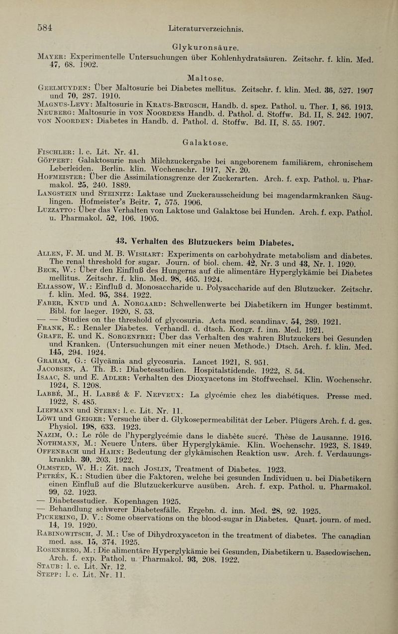 Glykuronsäure. Mayer: Experimentelle Untersuchungen über Kohlenhydratsäuren. Zeitschr. f. klin. Med. 47, 68. 1002. Maltose. Geelmuyden : Über Maltosurie bei Diabetes mellitus. Zeitschr. f. klin. Med. 36 527 1907 und 70, 287. 1910. Magnus-Levy : Maltosurie in Kraus-Brugsch, Handb. d. spez. Pathol. u. Ther. 1, 86 1913 Neuberg: Maltosurie in von Noordens Handb. d. Pathol. d. Stoffw. Bd. II, S. 242. 1907* von Noorden: Diabetes in Handb. d. Pathol. d. Stoffw. Bd. II, S. 55. 1907. Galaktose. Fischler: 1. c. Lit. Nr. 4L Göppert: Galaktosurie nach Milchzuckergabe bei angeborenem familiärem, chronischem Leberleiden. Berlin, klin. Wochenschr. 1917, Nr. 20. Hofmeister: Über die Assimilationsgrenze der Zuckerarten. Arch. f. exp. Pathol. u. Phar- makol. 25, 240. 1889. Langstein und Sieixitz. Laktase und Zuckerausscheidung bei magendarmkranken Säug¬ lingen. Hofmeister’s Beitr. 7, 575. 1906. Luzzatto: Über das Verhalten von Laktose und Galaktose bei Hunden. Arch. f. exp. Pathol u. Pharmakol. 52, 106. 1905. ^ 43. Verhalten des Blutzuckers beim Diabetes. Allen, 1. M. und M. B. Wishart : Experiments on carbohydrate metabolism and diabetes. The renal threshold for sugar. Journ. of biol. ehern. 42, Nr. 3 und 43, Nr. 1. 1920. Beck, W.: Über den Einfluß des Hungerns auf die alimentäre Hyperglykämie bei Diabetes mellitus. Zeitschr. f. klin. Med. 98, 465. 1924. Eliassow, W.: Einfluß d. Monosaccharide u. Polysaccharide auf den Blutzucker. Zeitschr. f. klin. Med. 95, 384. 1922. Faber, Knud und A. Norgaard: Schwellenwerte bei Diabetikern im Hunger bestimmt. Bibi, for laeger. 1920, S. 53. -Studies on the threshold of glycosuria. Acta med. scandinav. 54, 289. 1921. Frank, E.: Renaler Diabetes. Verhandl. d. dtsch. Kongr. f. inn. Med. 1921. Grafe, E. und K. Sorgenfrei: Über das Verhalten des wahren Blutzuckers bei Gesunden und Kranken. (Untersuchungen mit einer neuen Methode.) Dtsch. Arch. f. klin. Med. 145, 294. 1924. Graham, G.: Glycämia and glycosuria. Lancet 1921, S. 951. Jacobsen, A. Th. B.: Diabetesstudien. Hospitalstidende. 1922, S. 54. Isaac, S. und E. Adler: \ erhalten des Dioxvacetons im Stoffwechsel. Klin. Wochenschr 1924, S. 1208. Labbe, M., H. Labbe & F. Nepveux: La glycemie chez les diabetiques. Presse med. 1922, S. 485. Liefmann und Stern: 1. c. Lit. Nr. 11. Löwi und Geiger: Versuche über d. Glykosepermeabilität der Leber. Plügers Arch. f. d. ges. Physiol. 198, 633. 1923. Nazim, O.: Le role de l’hyperglycemie dans le diabete Sucre. These de Lausanne. 1916. Nothmann, M.: Neuere Unters, über Hyperglykämie. Klin. Wochenschr. 1923, S. 1849. Offenbach und Hahn: Bedeutung der glykämischen Reaktion usw. Arch. f. Verdauun^s- krankh. 30, 203. 1922. 6 Olmsted, W. H.: Zit. nach Joslin, Treatment of Diabetes. 1923. Petren, K.: Studien über die Faktoren, welche bei gesunden Individuen u. bei Diabetikern einen Einfluß auf die Blutzuckerkurve ausüben. Arch. f. exp. Pathol. u. Pharmakol. — Diabetesstudier. Kopenhagen 1925. — Behandlung schwerer Diabetesfälle. Ergebn. d. inn. Med. 28, 92. 1925. 1 iCKERiNG, D. V.: Some observations on the blood-sugar in Diabetes. Quart, journ. of med. 19. 1920. Rabinowitsch, J. M.: Use of Dihydroxyaceton in the treatment of diabetes. The canadian med. ass. 15, 374. 1925. Rosenberg, M.: Die alimentäre Hyperglykämie bei Gesunden. Diabetikern u. Basedowischen. Arch. f. exp. Pathol. u Pharmakol. 93, 208. 1922. Staub: 1. c. Lit. Nr. 12. Stepp: 1. c. Lit. Nr. 11.