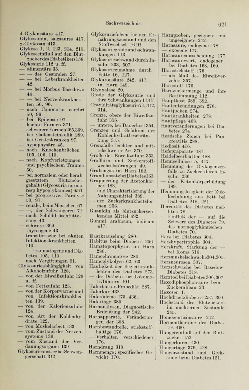 d-Glykonsäure 417. Glykosamin, salzsaures 417. a-Glykosan 413. Glykose 1, 2, 123, 214, 215. Glykoseeinfluß auf den Blut¬ zucker des Diabetikers 156. Glykosurie 112 u. ff. — alimentäre 35. -des Gesunden 27. -bei Leberkrankheiten 42. -bei Morbus Basedowii 44. -bei Nervenkrankhei¬ ten 50, 96. — nach Commotio cerebri 50, 96. — bei Epilepsie 97. — leichte Formen 371. — schwerere Formen265,369. — bei Gallensteinkolik 289. — bei Geisteskranken 97. — hypophysäre 45. — nach Knochenbrüchen 105, 106, 110. — nach Kopfverletzungen und psychischem Trauma 50. — bei normalem oder herab¬ gesetztem Blutzucker¬ gehalt (Glycosuria normo- resp.hypoglykämica) 65ff. — bei progressiver Paralyse 50, 97. — renale, beim Menschen 67. -, der Schwangeren 71. — nach Schilddrüsenfütte¬ rung 43. — schwere 369. — thyreogene 43. — transitorische bei akuten Infektionskrankheiten 110. -traumatogene und Dia¬ betes 105, 110. — nach Vergiftungen 51. Glykosurieabhängigkeit von Alkoholzufuhr 128. — von der Eiweißzufuhr 129 u. ff. — von Fettzufuhr 125. — von der Körperwärme und von Infektionskrankhei¬ ten 139. — von der Kalorienzufuhr 124. — von Art der Kohlenhy¬ drate 122. —- von Muskelarbeit 133. — vom Zustand des Nerven¬ systems 136. — vom Zustand der Ver¬ dauungsorgane 139. Glykosurieanstiegbei Schwan - gerschaft 312. Glykosuriefolgen für den Er¬ nährungszustand und den Stoffwechsel 161 ff. Glykosuriegrade und -Schwan¬ kungen 113. Glykosurieschwund durch In¬ sulin 233, 507. Glykosuriezunahme durch Fette 16, 127. Glykuronsäure 242, 417. — im Harn 149. Glyoxalase 20. Grade der Glykosurie und ihre Schwankungen 113ff. Graviditätsglykosurie 71,312, 314. Grenze, obere der Eiweißzu¬ fuhr 356. — untere, bei Dauerkost 354. Grenzen und Gefahren der Kohlenhydratbeschrän¬ kung 375. Grenzfälle leichter und mit¬ telschwerer Art 370. Größe der Eiweißzufuhr 353. Großhirn und Zuckerstoff¬ wechselstörungen 49. Grubengas im Harn 182. Grundumsat zbeiDiabetes 163. Gruppierung der Acetonkör¬ per 183. — und Charakterisierung der Nahrungsmittel 389. — der Zuckerkrankheitsfor¬ men 256. Guanidin als blutzuckersen¬ kendes Mittel 492. Gummi arabicum, indicum 417. Haarkräuselung 280. Habitus beim Diabetes 256. Hämatoporphyrin im Harn 280. Hämochromatose 280. Hämoglykolyse 62, 63. Häufigkeit der Begleitkrank¬ heiten des Diabetes 273. — des Diabetes bei Lokomo¬ tivführern 101. Haferbutter-Probediät 287. Haferkur 432. Haferödeme 175, 436. Hafertage 380. Harnanalysen, Diagnostische Bedeutung der 242. Harnapparate, Veränderun¬ gen der 308. Harnbestandteile, stickstoff¬ haltige 176. —- Verhalten verschiedener 176. Harndrang 310. Harnmenge; spezifisches Ge¬ wicht 170. Harnproben, geeignete und ungeeignete 242. Harnsäure, endogene 178. — exogene 177. Harnsäureausscheidung 177. Harnsäure wert, endogener bei Diabetes 168, 169. Harnstickstoff 176. — als Maß des Eiweißver¬ zehrs 357. Harnstoff 176. Harnzuckermenge und ihre Bestimmung 112. Hauptkost 389, 392. Hautentzündungen 276. Hautjucken 274. Hautkrankheiten 278. Hautpflege 468. Haut Veränderungen bei Dia¬ betes 274. Headsche Zonen bei Pan¬ kreatitis 288. Hediosit 416. Hefepräparate 487. Heidelbeerblätter 488. Hemicellulose 5, 417. Hemmung des Glykogenzer¬ falls zu Zucker durch In¬ sulin 236. — der Ketonkörperbildung 189. Hemmungslosigkeit der Zuk- kerbildung aus Fett bei Diabetes 218, 221. Heredität des Diabetes mel¬ litus 78. — Einfluß der — auf die Schwere des Diabetes 79. — des normoglykämischen Diabetes 70. Herz bei Diabetes 304. Herzhypertrophie 304. Herzkraft, Stärkung der bei Koma 516. Herzmuskelschwäehe304,305. Herzneurosen 307. Herzschwäche bei Basedow- Diabetes 318. Herztod bei Diabetes 306,307. Hexodiphosphorsäure beim Zuckerabbau 23. Hexosen 1. Hochdruckdiabetes 257, 300. Hochstand des Blutzuckers im nüchternen Zustande 245. Homogentisinsäure 242. Hormontherapie des Diabe¬ tes 490. Hungereinfluß auf den Blut¬ zucker 152. Hungerkuren 430. Hungertage 379, 428. Hungerzustand und Glyk- ämie beim Diabetes 151.