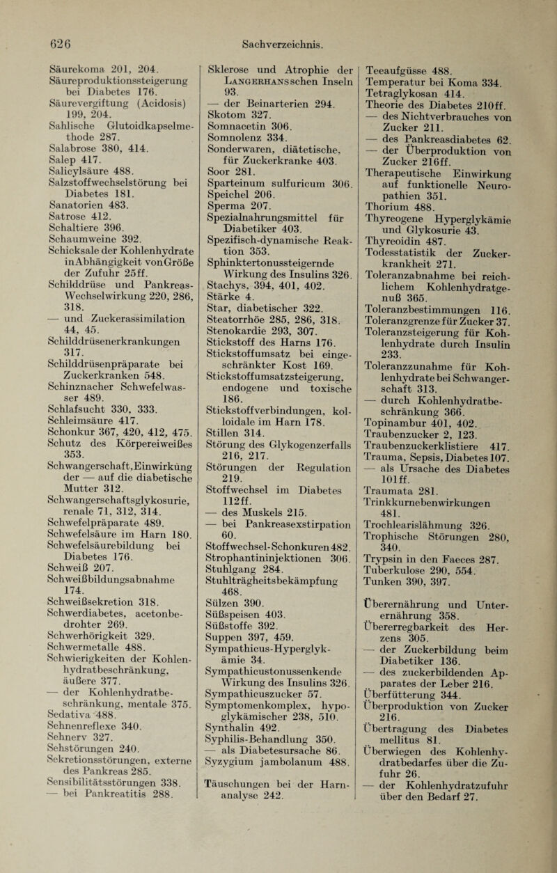 Säurekoma 201, 204. Säureproduktionssteigerung bei Diabetes 176. Säure Vergiftung (Acidosis) 199, 204. Sahlische Glutoidkapselme- thode 287. Salabrose 380, 414. Salep 417. Salicylsäure 488. Salzstoffwechselstörung bei Diabetes 181. Sanatorien 483. Satrose 412. Schaltiere 396. Schaumweine 392. Schicksale der Kohlenhydrate inAbhängigkeit vonGröße der Zufuhr 25ff. Schilddrüse und Pankreas- Wechselwirkung 220, 286, 318. — und Zuckerassimilation 44. 45. Schilddrüsenerkrankungen 317. Schilddrüsenpräparate bei Zuckerkranken 548. Schinznacher Schwefelwas¬ ser 489. Schlafsucht 330, 333. Schleimsäure 417. Schonkur 367, 420, 412, 475. Schutz des Körpereiweißes 353. Schwangerschaft,Einwirkung der — auf die diabetische Mutter 312. Schwangerschaftsglykosurie, renale 71, 312, 314. Schwefelpräparate 489. Schwefelsäure im Harn 180. Schwefelsäurebildung bei Diabetes 176. Schweiß 207. Schweißbildungsabnahme 174. Schweißsekretion 318. Schwerdiabetes, acetonbe¬ drohter 269. Schwerhörigkeit 329. Schwermetalle 488. Schwierigkeiten der Kohlen¬ hydratbeschränkung, äußere 377. — der Kohlenhydratbe¬ schränkung, mentale 375. Sedativa 488. Sehnenreflexe 340. Sehnerv 327. Sehstörungen 240. Sekretionsstörungen, externe des Pankreas 285. Sensibilitätsstörungen 338. — bei Pankreatitis 288. Sklerose und Atrophie der Langerhans sehen Inseln 93. — der Beinarterien 294. Skotom 327. Somnacetin 306. Somnolenz 334. Sonderwaren, diätetische, für Zuckerkranke 403. Soor 281. Sparteinum sulfuricum 306. Speichel 206. Sperma 207. Spezialnahrungsmittel für Diabetiker 403. Spezifisch-dynamische Reak¬ tion 353. Sphinktertonussteigernde Wirkung des Insulins 326. Stachys, 394, 401, 402. Stärke 4. Star, diabetischer 322. Steatorrhöe 285, 286, 318. Stenokardie 293, 307. Stickstoff des Harns 176. Stickstoff Umsatz bei einge¬ schränkter Kost 169. Stickstoffumsatzsteigerung, endogene und toxische 186. Stickstoffverbindungen, kol¬ loidale im Harn 178. Stillen 314. Störung des Glykogenzerfalls 216, 217. Störungen der Regulation 219. Stoffwechsel im Diabetes 112 ff. — des Muskels 215. — bei Pankreasexstirpation 60. Stoffwechsel- Schonkuren 482. Strophantininjektionen 306. Stuhlgang 284. Stuhlträgheitsbekämpfung 468. Sülzen 390. Süßspeisen 403. Süßstoffe 392. Suppen 397, 459. Sympathicus-Hyperglyk- ämie 34. Sympathicustonussenkende Wirkung des Insulins 326. Sympathicuszucker 57. Symptomenkomplex, hypo- glykämischer 238, 510. Synthalin 492. Syphilis-Behandlung 350. — als Diabetesursache 86. Syzygium jambolanum 488. Täuschungen bei der Harn¬ analyse 242. Teeaufgüsse 488. Temperatur bei Koma 334. Tetraglykosan 414. Theorie des Diabetes 210ff. — des Nichtverbrauches von Zucker 211. — des Pankreasdiabetes 62. — der Überproduktion von Zucker 216ff. Therapeutische Einwirkung auf funktionelle Neuro¬ pathien 351. Thorium 488. Thyreogene Hyperglykämie und Glykosurie 43. Thyreoidin 487. Todesstatistik der Zucker¬ krankheit 271. Toleranzabnahme bei reich¬ lichem Kohlenhydratge¬ nuß 365. Toleranzbestimmungen 116. Toleranzgrenze für Zucker 37. Toleranzsteigerung für Koh¬ lenhydrate durch Insulin 233. Toleranzzunahme für Koh¬ lenhydrate bei Schwanger¬ schaft 313. — durch Kohlenhydratbe- schränkung 366. Topinambur 401, 402. Traubenzucker 2, 123. Traubenzuckerklistiere 417. Trauma, Sepsis, Diabetes 107. — als Ursache des Diabetes 101 ff. Traumata 281. T rinkkurneben wirkunge n 481. Trochlearislähmung 326. Trophische Störungen 280, 340. Trypsin in den Faeces 287. Tuberkulose 290, 554. Tunken 390, 397. Überernährung und Unter¬ ernährung 358. Übererregbarkeit des Her¬ zens 305. — der Zuckerbildung beim Diabetiker 136. — des zuckerbildenden Ap¬ parates der Leber 216. Überfütterung 344. Überproduktion von Zucker 216. Übertragung des Diabetes mellitus 81. Überwiegen des Kohlenhy¬ dratbedarfes über die Zu¬ fuhr 26. — der Kohlenhydratzufuhr über den Bedarf 27.