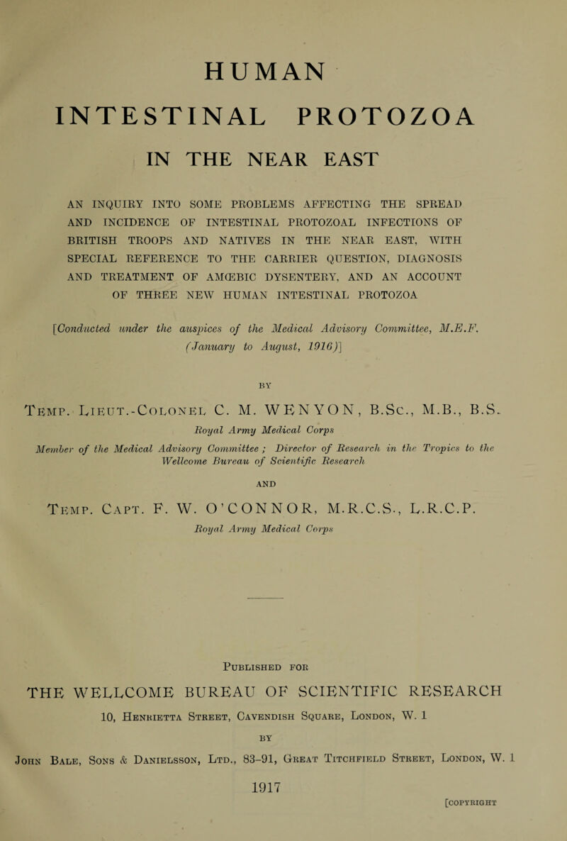 HUMAN INTESTINAL PROTOZOA IN THE NEAR EAST AN INQUIRY INTO SOME PROBLEMS AFFECTING THE SPREAD AND INCIDENCE OF INTESTINAL PROTOZOAL INFECTIONS OF BRITISH TROOPS AND NATIVES IN THE NEAR EAST, WITH SPECIAL REFERENCE TO THE CARRIER QUESTION, DIAGNOSIS AND TREATMENT OF AMCEBIC DYSENTERY, AND AN ACCOUNT OF THREE NEW HUMAN INTESTINAL PROTOZOA [Conducted under the auspices of the Medical Advisory Committee, M.E.F. (January to August, 1916)] BY Temp. Lieut.-Colonel C. M. WENYON, B.Sc., M.B., B.S. Royal Army Medical Corps Member of the Medical Advisory Committee ; Director of Research in the Tropics to the Wellcome Bureau of Scientific Research AND Temp. Capt. F. W. O’CONNOR, M.R.C.S., L.R.C.P. Royal Army Medical Corps Published for THE WELLCOME BUREAU OF SCIENTIFIC RESEARCH 10, Henrietta Street, Cavendish Square, London, W. 1 BY John Bale, Sons & Danielsson, Ltd., 83-91, Great Titchfield Street, London, W. 1 1917 [copyright