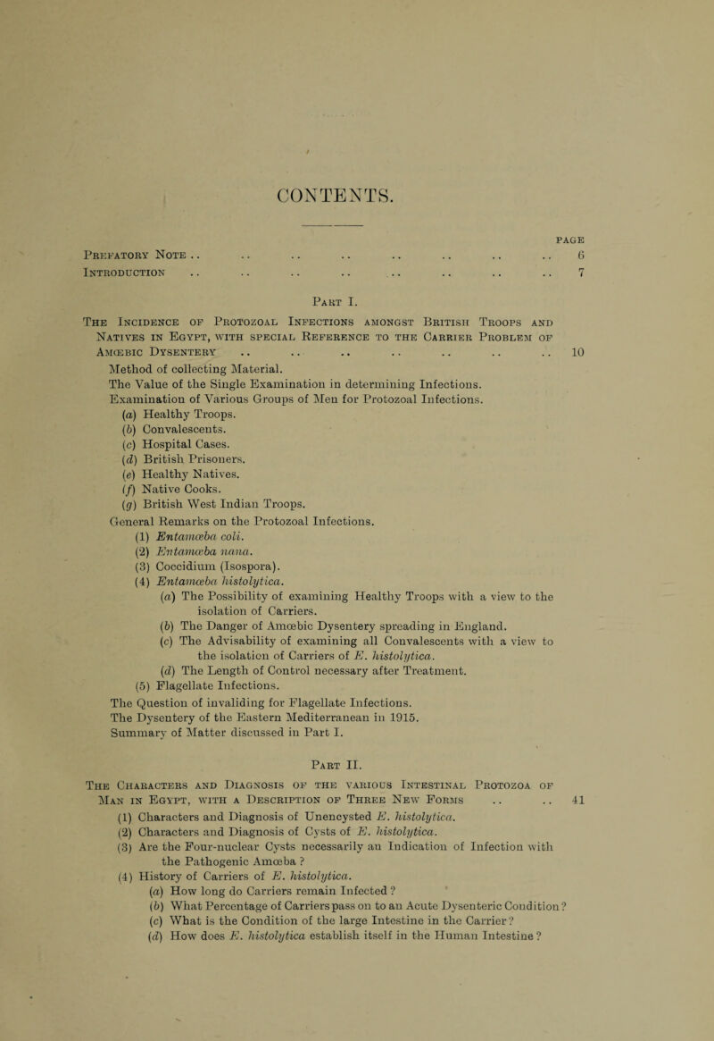 / CONTENTS. PAGE Prefatory Note .. .. .. .. .. .. .. .. 6 Introduction .. .. .. .. .. .. .. .. 7 Part I. The Incidence of Protozoal Infections amongst British Troops and Natives in Egypt, with special Reference to the Carrier Problem of Amcebic Dysentery .. .. .. .. .. .. .. 10 Method of collecting Material. The Value of the Single Examination in determining Infections. Examination of Various Groups of Men for Protozoal Infections. (a) Healthy Troops. (b) Convalescents. (c) Hospital Cases. (d) British Prisoners. (e) Healthy Natives. (f) Native Cooks. (g) British West Indian Troops. General Remarks on the Protozoal Infections. (1) Entamoeba coli. (2) Entamoeba nana. (3) Coccidium (Isospora). (4) Entamoeba histolytica. (a) The Possibility of examining Healthy Troops with a view to the isolation of Carriers. (b) The Danger of Amoebic Dysentery spreading in England. (c) The Advisability of examining all Convalescents with a view to the isolation of Carriers of E. histolytica. (d) The Length of Control necessary after Treatment. (5) Flagellate Infections. The Question of invaliding for Flagellate Infections. The Dysentery of the Eastern Mediterranean in 1915. Summary of Matter discussed in Part I. Part II. The Characters and Diagnosis of the various Intestinal Protozoa of Man in Egypt, with a Description of Three New Forms .. .. 41 (1) Characters and Diagnosis of Unencysted E. histolytica. (2) Characters and Diagnosis of Cysts of E. histolytica. (3) Are the Four-nuclear Cysts necessarily an Indication of Infection with the Pathogenic Amoeba ? (4) History of Carriers of E. histolytica. (a) How long do Carriers remain Infected ? (b) What Percentage of Carriers pass on to an Acute Dysenteric Condition? (c) What is the Condition of the large Intestine in the Carrier ? (d) How does E. histolytica establish itself in the Human Intestine ?