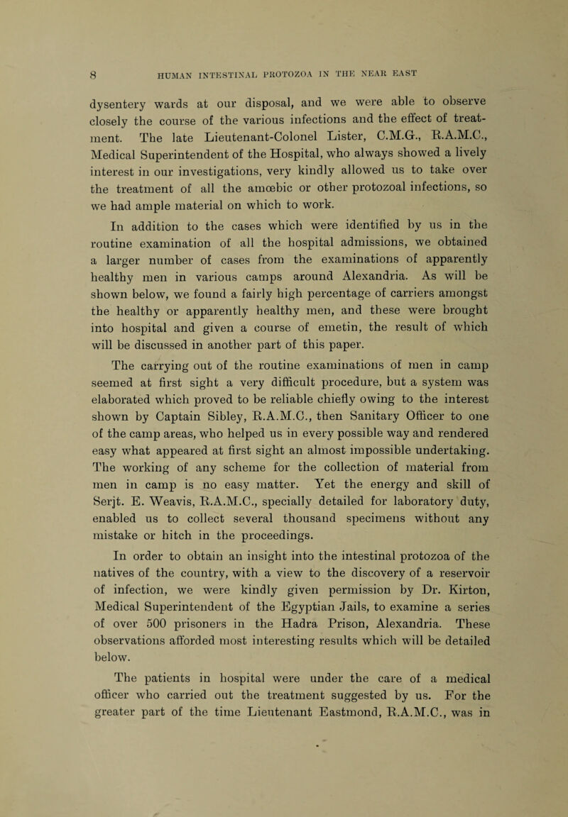 dysentery wards at our disposal, and we were able to observe closely the course of the various infections and the effect of treat¬ ment. The late Lieutenant-Colonel Lister, C.M.G., R.A.M.C., Medical Superintendent of the Hospital, who always showed a lively interest in our investigations, very kindly allowed us to take over the treatment of all the amoebic or other protozoal infections, so we had ample material on which to work. In addition to the cases which were identified by us in the routine examination of all the hospital admissions, we obtained a larger number of cases from the examinations of apparently healthy men in various camps around Alexandria. As will be shown below, we found a fairly high percentage of carriers amongst the healthy or apparently healthy men, and these were brought into hospital and given a course of emetin, the result of which will be discussed in another part of this paper. The carrying out of the routine examinations of men in camp seemed at first sight a very difficult procedure, but a system was elaborated which proved to be reliable chiefly owing to the interest shown by Captain Sibley, R.A.M.C., then Sanitary Officer to one of the camp areas, who helped us in every possible way and rendered easy what appeared at first sight an almost impossible undertaking. The working of any scheme for the collection of material from men in camp is no easy matter. Yet the energy and skill of Serjt. E. Weavis, R.A.M.C., specially detailed for laboratory duty, enabled us to collect several thousand specimens without any mistake or hitch in the proceedings. In order to obtain an insight into the intestinal protozoa of the natives of the country, with a view to the discovery of a reservoir of infection, we were kindly given permission by Dr. Kirton, Medical Superintendent of the Egyptian Jails, to examine a series of over 500 prisoners in the Hadra Prison, Alexandria. These observations afforded most interesting results which will be detailed below. The patients in hospital were under the care of a medical officer who carried out the treatment suggested by us. For the greater part of the time Lieutenant Eastmond, R.A.M.C., was in