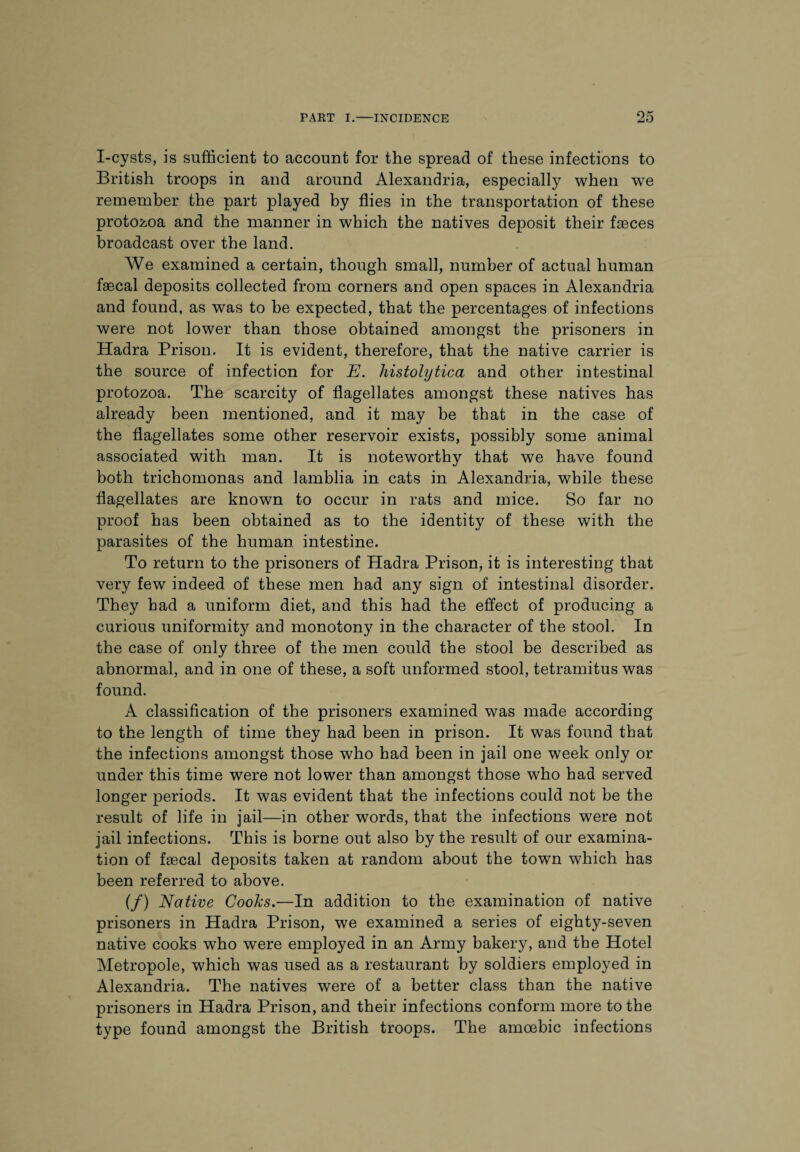 I-cysts, is sufficient to account for the spread of these infections to British troops in and around Alexandria, especially when we remember the part played by flies in the transportation of these protozoa and the manner in which the natives deposit their faeces broadcast over the land. We examined a certain, though small, number of actual human faecal deposits collected from corners and open spaces in Alexandria and found, as was to be expected, that the percentages of infections were not lower than those obtained amongst the prisoners in Hadra Prison. It is evident, therefore, that the native carrier is the source of infection for E. histolytica and other intestinal protozoa. The scarcity of flagellates amongst these natives has already been mentioned, and it may be that in the case of the flagellates some other reservoir exists, possibly some animal associated with man. It is noteworthy that we have found both trichomonas and lamblia in cats in Alexandria, while these flagellates are known to occur in rats and mice. So far no proof has been obtained as to the identity of these with the parasites of the human intestine. To return to the prisoners of Hadra Prison, it is interesting that very few indeed of these men had any sign of intestinal disorder. They bad a uniform diet, and this had the effect of producing a curious uniformity and monotony in the character of the stool. In the case of only three of the men could the stool be described as abnormal, and in one of these, a soft unformed stool, tetramitus was found. A classification of the prisoners examined was made according to the length of time they had been in prison. It was found that the infections amongst those who had been in jail one week only or under this time were not lower than amongst those who had served longer periods. It was evident that the infections could not be the result of life in jail—in other words, that the infections were not jail infections. This is borne out also by the result of our examina¬ tion of fecal deposits taken at random about the town which has been referred to above. if) Native Cooks.—In addition to the examination of native prisoners in Hadra Prison, we examined a series of eighty-seven native cooks who were employed in an Army bakery, and the Hotel Metropole, which was used as a restaurant by soldiers employed in Alexandria. The natives were of a better class than the native prisoners in Hadra Prison, and their infections conform more to the type found amongst the British troops. The amoebic infections